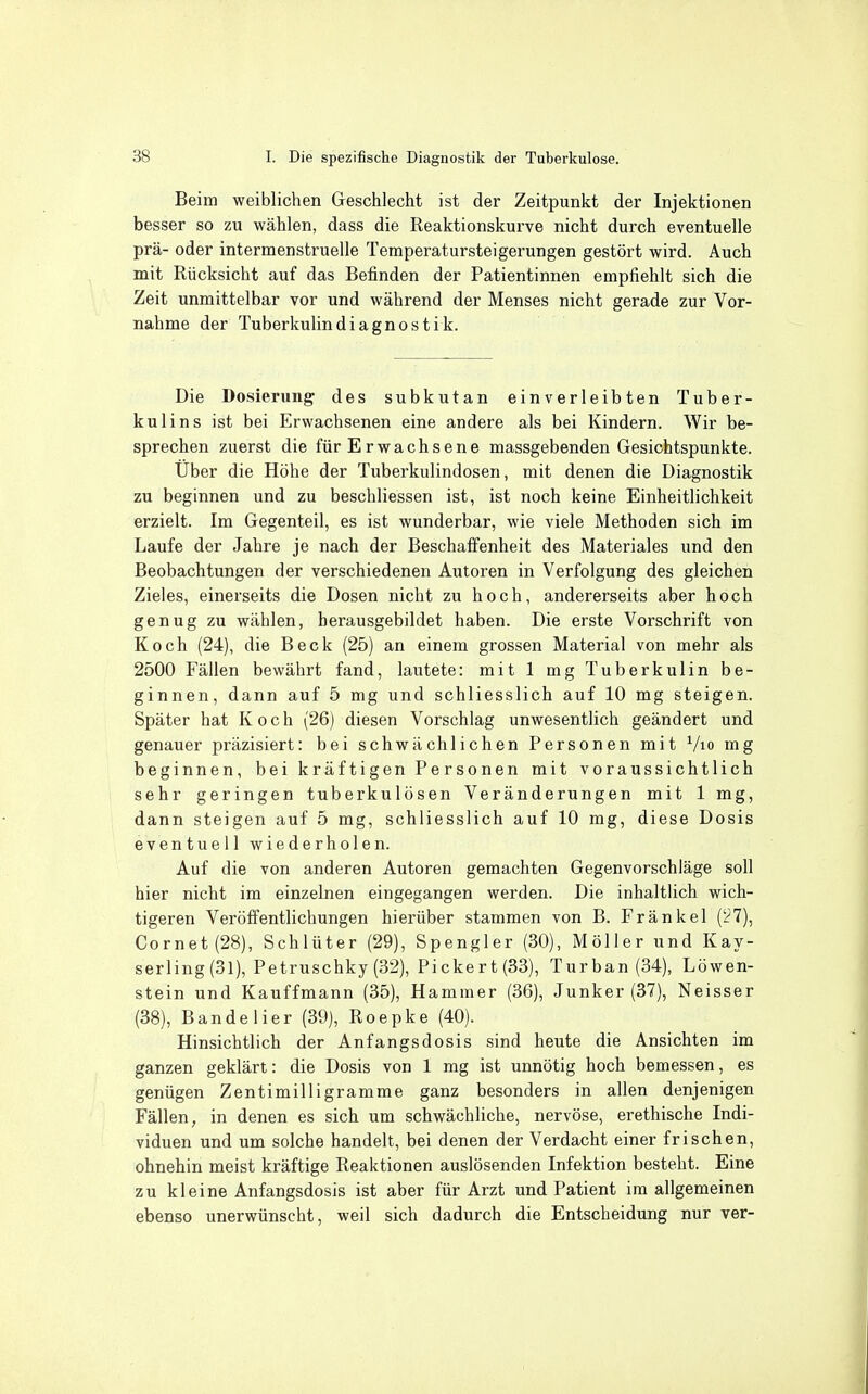 Beim weiblichen Geschlecht ist der Zeitpunkt der Injektionen besser so zu wählen, dass die Reaktionskurve nicht durch eventuelle prä- oder intermenstruelle Temperatursteigerungen gestört wird. Auch mit Rücksicht auf das Befinden der Patientinnen empfiehlt sich die Zeit unmittelbar vor und während der Menses nicht gerade zur Vor- nahme der Tuberkulindiagnostik. Die Dosierung des subkutan einverleibten Tuber- kulins ist bei Erwachsenen eine andere als bei Kindern. Wir be- sprechen zuerst die für Erwachsene massgebenden Gesichtspunkte. Über die Höhe der Tuberkulindosen, mit denen die Diagnostik zu beginnen und zu beschliessen ist, ist noch keine Einheitlichkeit erzielt. Im Gegenteil, es ist wunderbar, wie viele Methoden sich im Laufe der Jahre je nach der Beschafienheit des Materiales und den Beobachtungen der verschiedenen Autoren in Verfolgung des gleichen Zieles, einerseits die Dosen nicht zu hoch, andererseits aber hoch genug zu wählen, herausgebildet haben. Die erste Vorschrift von Koch (24), die Beck (25) an einem grossen Material von mehr als 2500 Fällen bewährt fand, lautete: mit 1 mg Tuberkulin be- ginnen, dann auf 5 mg und schliesslich auf 10 mg steigen. Später hat Koch (26) diesen Vorschlag unwesentlich geändert und genauer präzisiert: bei schwächlichen Personen mit Vio mg beginnen, bei kräftigen Personen mit voraussichtlich sehr geringen tuberkulösen Veränderungen mit 1 mg, dann steigen auf 5 mg, schliesslich auf 10 mg, diese Dosis eventuell wiederholen. Auf die von anderen Autoren gemachten Gegenvorschläge soll hier nicht im einzelnen eingegangen werden. Die inhaltlich wich- tigeren Veröffentlichungen hierüber stammen von B. Fränkel ('27), Cornet(28), Schlüter (29), Spengler (30), Möller und Kay- serling (31), Petruschky (32), Pickert(33), Turban (34), Löwen- stein und Kauffmann (35), Hammer (36), Junker (37), Neisser (38), Bande Her (39), Roepke (40). Hinsichtlich der Anfangsdosis sind heute die Ansichten im ganzen geklärt: die Dosis von 1 mg ist unnötig hoch bemessen, es genügen Zentimilligramme ganz besonders in allen denjenigen Fällen, in denen es sich um schwächliche, nervöse, erethische Indi- viduen und um solche handelt, bei denen der Verdacht einer frischen, ohnehin meist kräftige Reaktionen auslösenden Infektion besteht. Eine zu kleine Anfangsdosis ist aber für Arzt und Patient im allgemeinen ebenso unerwünscht, weil sich dadurch die Entscheidung nur ver-