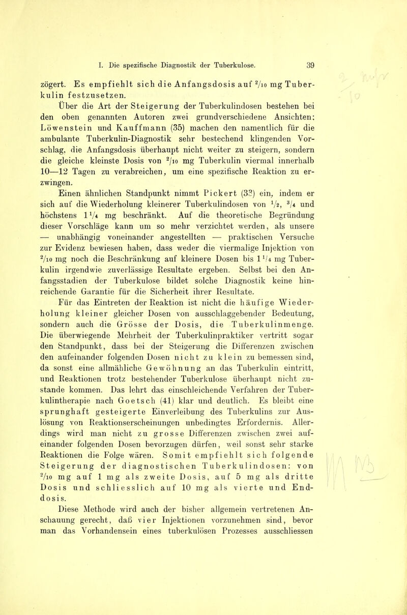 zögert. Es empfiehlt sich die Anfangsdosis auf 7io mg Tuber- kulin festzusetzen. Über die Art der Steigerung der Tuberkulindosen bestehen bei den oben genannten Autoren zwei grundverschiedene Ansichten; Löwenstein und Kauffmann (35) machen den namentlich für die ambulante Tuberkulin-Diagnostik sehr bestechend klingenden Vor- schlag, die Anfangsdosis überhaupt nicht weiter zu steigern, sondern die gleiche kleinste Dosis von ^/lo mg Tuberkulin viermal innerhalb 10—12 Tagen zu verabreichen, um eine spezifische Reaktion zu er- zwingen. Einen ähnlichen Standpunkt nimmt Pickert (33) ein, indem er sich auf die Wiederholung kleinerer Tuberkulindosen von V2, '^1* und höchstens 1V* mg beschränkt. Auf die theoretische Begründung dieser Vorschläge kann um so mehr verzichtet werden, als unsere — unabhängig voneinander angestellten — praktischen Versuche zur Evidenz bewiesen haben, dass weder die viermalige Injektion von Vio mg noch die Beschränkung auf kleinere Dosen bis l^U mg Tuber- kulin irgendwie zuverlässige Resultate ergeben. Selbst bei den An- fangsstadien der Tuberkulose bildet solche Diagnostik keine hin- reichende Garantie für die Sicherheit ihrer Resultate. Für das Eintreten der Reaktion ist nicht die häufige Wieder- holung kleiner gleicher Dosen von ausschlaggebender Bedeutung, sondern auch die Grösse der Dosis, die Tuberkulinmenge. Die überwiegende Mehrheit der Tuberkulinpraktiker vertritt sogar den Standpunkt, dass bei der Steigerung die Differenzen zwischen den aufeinander folgenden Dosen nicht zu klein zu bemessen sind, da sonst eine allmähliche Gewöhnung an das Tuberkulin eintritt, und Reaktionen trotz bestehender Tuberkulose überhaupt nicht zu- stande kommen. Das lehrt das einschleichende Verfahren der Tuber- kulintherapie nach Goetsch (41) klar und deutlich. Es bleibt eine sprunghaft gesteigerte Einverleibung des Tuberkulins zur Aus- lösung von Reaktionserscheinungen unbedingtes Erfordernis. Aller- dings wird man nicht zu grosse Differenzen zwischen zwei auf- einander folgenden Dosen bevorzugen dürfen, weil sonst sehr starke Reaktionen die Folge wären. Somit empfiehlt sich folgende Steigerung der diagnostischen Tuberkulindosen: von Vio mg auf 1 mg als zweite Dosis, auf 5 mg als dritte Dosis und schliesslich auf 10 mg als vierte und End- dosis. Diese Methode wird auch der bisher allgemein vertretenen An- schauung gerecht, daß vier Injektionen vorzunehmen sind, bevor man das Vorhandensein eines tuberkulösen Prozesses ausschliessen