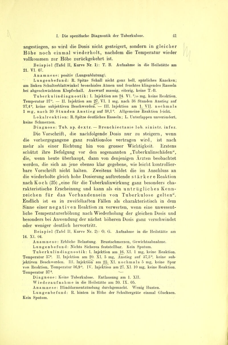 angestiegen, so wird die Dosis nicht gesteigert, sondern in gleicher Höhe noch einmal wiederholt, nachdem die Temperatur wieder vollkommen zur Höhe zurückgekehrt ist. Beispiel (Tafel II, Kurve Nr. 1): T. B. Aufnahme in die Heilstätte am 21. VI. 07. Anamnese: positiv (Lungenblutung). Lungenbefund: R. Spitze Schall nicht ganz hell, spärliches Knacken; am linken Scliulterblattwinkel bronchiales Atmen und feuchtes klingendes Rasseln bei abgeschwächtem Klopfschall. Auswurf massig, eiterig, keine T.-B. Tuberkulindiagnostik: I. Injektion am 24. VI.-/i iTig> keine Reaktion. Temperatur 37. — II. Injektion am 27. VI. 1 ing, nach 36 Stunden Anstieg auf 37,4, keine subjektiven Beschwerden. — III. Injektion am 1. VII. nochmals 1 mg, nach 30 Stunden Anstieg auf 38,1. Allgemeine Reaktion leicht. Lokalreaktion: R.Spitze deutliches Rasseln; L. Unterlappen unverändert, keine Schmerzen. Diagnose: Tub. ap. dextr.—B ronch i e c t a s i e lob. sinistr. infer. Die Vorschrift, die nachfolgende Dosis nur zu steigern, wenn die vorhergegangene ganz reaktionslos vertragen wird, ist nach mehr als einer Richtung hin von grosser Wichtigkeit. Erstens schützt ihre Befolgung vor den sogenannten „Tuberkulinschäden, die, wenn heute überhaupt, dann von denjenigen Ärzten beobachtet werden, die sich an jene ebenso klar gegebene, wie leicht kontrollier- bare Vorschrift nicht halten. Zweitens bildet die im Anschluss an die wiederholte gleich hohe Dosierung auftretende s tärk er e Reaktion nach Koch (25) „eine für die Tuberkulinwirkung ganz besonders cha- rakteristische Erscheinung und kann als ein untrügliches Kenn- zeichen für das Vorhandensein von Tuberkulose gelten. Endlich ist es in zweifelhaften Fällen als charakteristisch in dem Sinne einer nega tiv en Reaktion zu verwerten, wenn eine unwesent- liche Temperaturerhöhung nach Wiederholung der gleichen Dosis und besonders bei Anwendung der nächst höheren Dosis ganz verschwindet oder weniger deutlich hervortritt. Beispiel (Tafel U, Kurve Nr. 2): 0. 6. Aufnahme in die Heilstätte am 14. XI. 04. Anamnese: Erbliche Belastung. Brustschmerzen, Gewichtsabnahme. Lungenbefund: Nichts Sicheres feststellbar. Kein Sputum. Tuberkulindiagnostik: I. Injektion am 16. XI. 1 mg, keine Reaktion. Temperatur 37. II. Injektion am 20. XI. 5 mg, Anstieg auf 37,8, keine sub- jektiven Beschwerden. III. Injektion am 23^ XI. nochmals 5 mg, keine Spur von Reaktion, Temperatur 36,9. IV. Injektion am 27. XI. 10 mg, keine Reaktion. Temperatur 37. — Diagnose: Keine Tuberkulose. Entlassung am 1. XII. Wiederaufnahme in die Heilstätte am 30. IX. 05. Anamnese: Blinddarmentzündung durchgemacht. Wenig Husten. Lungenbefund: R. hinten in Höhe der Schultergräte einmal Glucksen. Kein Sputum.