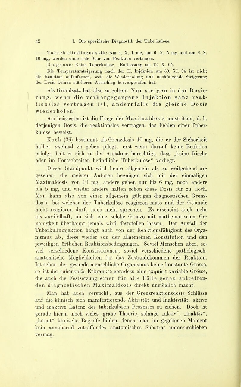 Tuberkulindiagnostik: Am 4. X. 1 mg, am 6. X. 5 mg und am 8. X. 10 mg, werden ohne jede Spur von Reaktion vertragen. Diagnose: Keine Tuberkulose. Entlassung am 12. X. 05. Die Temperatursteigerung nach der II. Injektion am .30. XL 04 ist nicht als Reaktion aufzufassen, weil die Wiederholung und nachfolgende Steigerung der Dosis keinen stärkeren Ausschlag hervorgerufen hat. Als Grundsatz hat also zu gelten: Nur steigen in der Dosie- rung, wenn die vorhergegangene Injektion ganz reak- tionslos vertragen ist, andernfalls die gleiche Dosis wie d erho 1en! Am heissesten ist die Frage der Maximaldosis umstritten, d. h. derjenigen Dosis, die reaktionslos vertragen, das Fehlen einer Tuber- kulose beweist. Koch (26) bestimmt als Grenzdosis 10 mg, die er der Sicherheit halber zweimal zu geben pflegt; erst wenn darauf keine Reaktion erfolgt, hält er sich zu der Annahme berechtigt, dass „keine frische oder im Fortschreiten befindliche Tuberkulose vorliegt. Dieser Standpunkt wird heute allgemein als zu weitgehend an- gesehen: die meisten Autoren begnügen sich mit der einmaligen Maximaldosis von 10 mg, andere gehen nur bis 6 mg, noch andere bis 5 mg, und wieder andere halten schon diese Dosis für zu hoch. Man kann also von einer allgemein gültigen diagnostischen Grenz- dosis, bei welcher der Tuberkulöse reagieren muss und der Gesunde nicht reagieren darf, noch nicht sprechen. Es erscheint auch mehr als zweifelhaft, ob sich eine solche Grenze mit mathematischer Ge- nauigkeit überhaujit jemals wird feststellen lassen. Der Ausfall der Tuberkulininjektion hängt auch von der Reaktionsfähigkeit des Orga- nismus ab, diese wieder von der allgemeinen Konstitution und den jeweiligen örtlichen Reaktionsbedingungen. Soviel Menschen aber, so- viel verschiedene Konstitutionen, soviel verschiedene pathologisch- anatomische Möglichkeiten für das Zustandekommen der Reaktion. Ist schon der gesunde menschliche Organismus keine konstante Grösse, so ist der tuberkulös Erkrankte geradezu eine exquisit variable Grösse, die auch die Festsetzung einer für alle Fälle genau zutreffen- den diagnostischen Maximaldosis direkt unmöglich macht. Man hat auch versucht, aus der Grenzreaktionsdosis Schlüsse auf die klinisch sich manifestierende Aktivität und Inaktivität, aktive und inaktive Latenz des tuberkulösen Prozesses zu ziehen. Doch ist gerade hierin noch vieles graue Theorie, solange „aktiv, „inaktiv, „latent klinische Begriffe bilden, denen man im gegebenen Moment kein annähernd zutreffendes anatomisches Substrat unterzuschieben vermag.