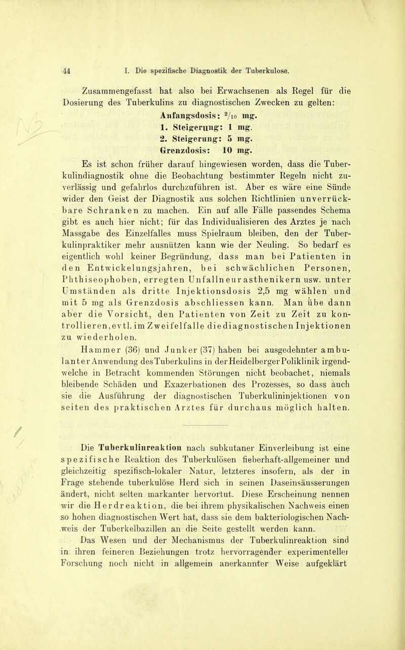 Zusamniengefasst hat also bei Erwachsenen als Regel für die Dosierung des Tuberkulins zu diagnostischen Zwecken zu gelten: Aiifangsdosis: Vio mg. 1. Steigerung: 1 mg. 2. Steigerung: 5 mg. (xrenzdosis: 10 mg. Es ist schon früher darauf hingewiesen worden, dass die Tuber- kulindiagnostik ohne die Beobachtung bestimmter Regeln nicht zu- verlässig und gefahrlos durchzuführen ist. Aber es wäre eine Sünde wider den Geist der Diagnostik aus solchen Richtlinien unverrück- bare Schranken zu machen. Ein auf alle Fälle passendes Schema gibt es auch hier nicht; für das Individualisieren des Arztes je nach Massgabe des Einzelfalles muss Spielraum bleiben, den der Tuber- kulinpraktiker mehr ausnützen kann wie der Neuling. So bedarf es eigentlich wohl keiner Begründung, dass man bei Patienten in den Entwickelungsjahren, bei schwächlichen Personen, Phthiseophoben, erregten Unfal In eu r asthenikern usw. unter Umständen als dritte Injektionsdosis 2,5 mg wählen und mit 5 mg als Grenzdosis abschliessen kann. Man übe dann aber die Vorsicht, den Patienten von Zeit zu Zeit zu kon- trollieren,evtl. im Zwei fei falle diediagnostischen Injektionen zu wiederholen. Hammer (36) und Junker (37) haben bei ausgedehnter ambu- lanter Anwendung des Tuberkulins in der Heidelberger Poliklinik irgend- welche in Betracht kommenden Störungen nicht beobachet, niemals bleibende Schäden und Exazerbationen des Prozesses, so dass auch sie die Ausführung der diagnostischen Tuberkulininjektionen von Seiten des praktischen Arztes für durchaus möglich halten. Die Tuberkuliiireaktion nach subkutaner Einverleibung ist eine spezifische Reaktion des Tuberkulösen fieberhaft-allgemeiner und gleichzeitig spezifisch-lokaler Natur, letzteres insofern, als der in Frage stehende tuberkulöse Herd sich in seinen Daseinsäusserungen ändert, nicht selten markanter hervortut. Diese Erscheinung nennen wir die Herdreaktion, die bei ihrem physikalischen Nachweis einen so hohen diagnostischen Wert hat, dass sie dem bakteriologischen Nach- .weis der Tuberkelbazillen an die Seite gestellt werden kann. Das Wesen und der Mechanismus der Tuberkulinreaktion sind in ihren feineren Beziehungen trotz hervorragender experimentelle] Forschung noch nicht in allgemein anerkannter Weise aufgeklärt