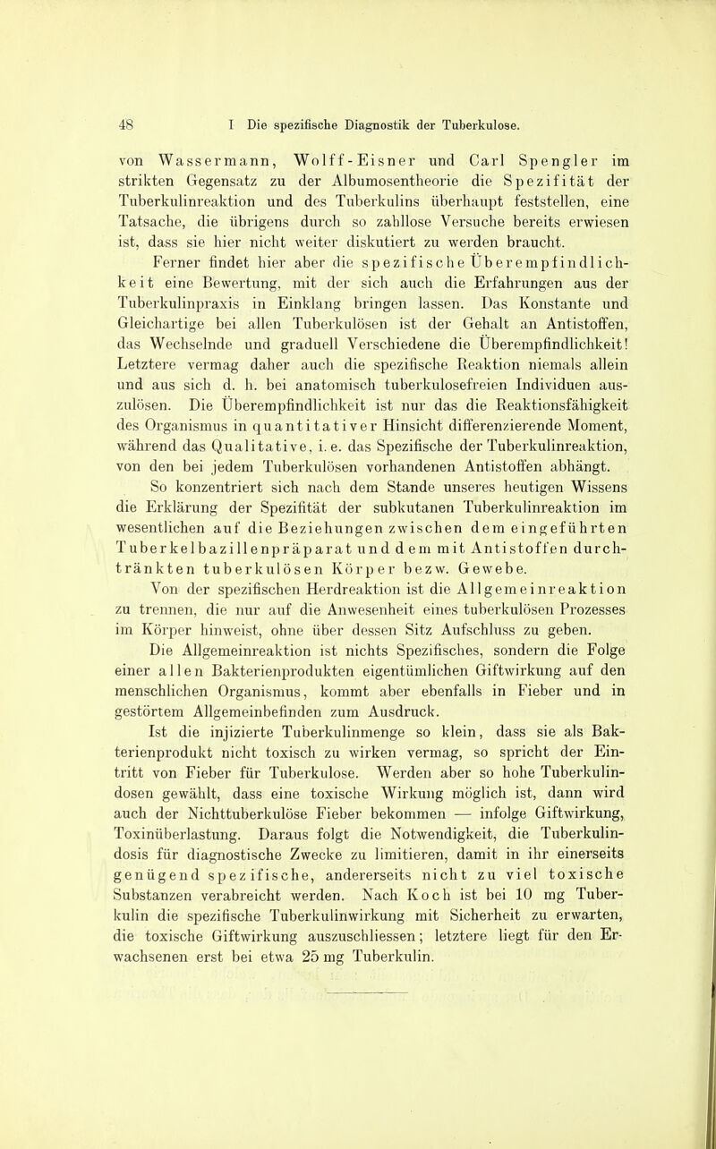 von Wassermann, Wolff-Eisner und Carl Spengler im strikten Gegensatz zu der Albumosentheorie die Spezifität der Tuberkulinreaktion und des Tuberkulins überhaupt feststellen, eine Tatsache, die übrigens durch so zahllose Versuche bereits erwiesen ist, dass sie hier nicht weiter diskutiert zu werden braucht. Ferner findet hier aber die spezifische Überempfindlich- keit eine Bewertung, mit der sich auch die Erfahrungen aus der Tuberkulinpraxis in Einklang bringen lassen. Das Konstante und Gleichartige bei allen Tuberkulösen ist der Gehalt an Antistoffen, das Wechselnde und graduell Verschiedene die Überempfindlichkeit! Letztere vermag daher auch die spezifische Reaktion niemals allein und aus sich d. h. bei anatomisch tuberkulosefreien Individuen aus- zulösen. Die Überempfindlichkeit ist nur das die Reaktionsfähigkeit des Organismus in quantitativer Hinsicht differenzierende Moment, wähi'end das Qualitative, i.e. das Spezifische der Tuberkulinreaktion, von den bei jedem Tuberkulösen vorhandenen Antistofi'en abhängt. So konzentriert sich nach dem Stande unseres heutigen Wissens die Erklärung der Spezifität der subkutanen Tuberkulinreaktion im wesentlichen auf die Beziehungen zwischen dem eingeführten Tuberkelbazillenpräparat und dem mit Antistoffen durch- tränkten tuberkulösen Körper bezw. Gewebe. Von der spezifischen Herdreaktion ist die Allgemeinreaktion zu trennen, die nur auf die Anwesenheit eines tuberkulösen Prozesses im Körper hinweist, ohne über dessen Sitz Aufschluss zu geben. Die Allgemeinreaktion ist nichts Spezifisches, sondern die Folge einer allen Bakterienprodukten eigentümlichen Giftwirkung auf den menschlichen Organismus, kommt aber ebenfalls in Fieber und in gestörtem Allgemeinbefinden zum Ausdruck. Ist die injizierte Tuberkulinmenge so klein, dass sie als Bak- terienprodukt nicht toxisch zu wirken vermag, so spricht der Ein- tritt von Fieber für Tuberkulose. Werden aber so hohe Tuberkulin- dosen gewählt, dass eine toxische Wirkung möglich ist, dann wird auch der Nichttuberkulöse Fieber bekommen — infolge Giftwirkung, Toxinüberlastung. Daraus folgt die Notwendigkeit, die Tuberkulin- dosis für diagnostische Zwecke zu limitieren, damit in ihr einerseits genügend spezifische, andererseits nicht zu viel toxische Substanzen verabreicht werden. Nach Koch ist bei 10 mg Tuber- kulin die spezifische Tuberkulinwirkung mit Sicherheit zu erwarten, die toxische Giftwirkung auszuschliessen; letztere liegt für den Er- wachsenen erst bei etwa 25 mg Tuberkulin.