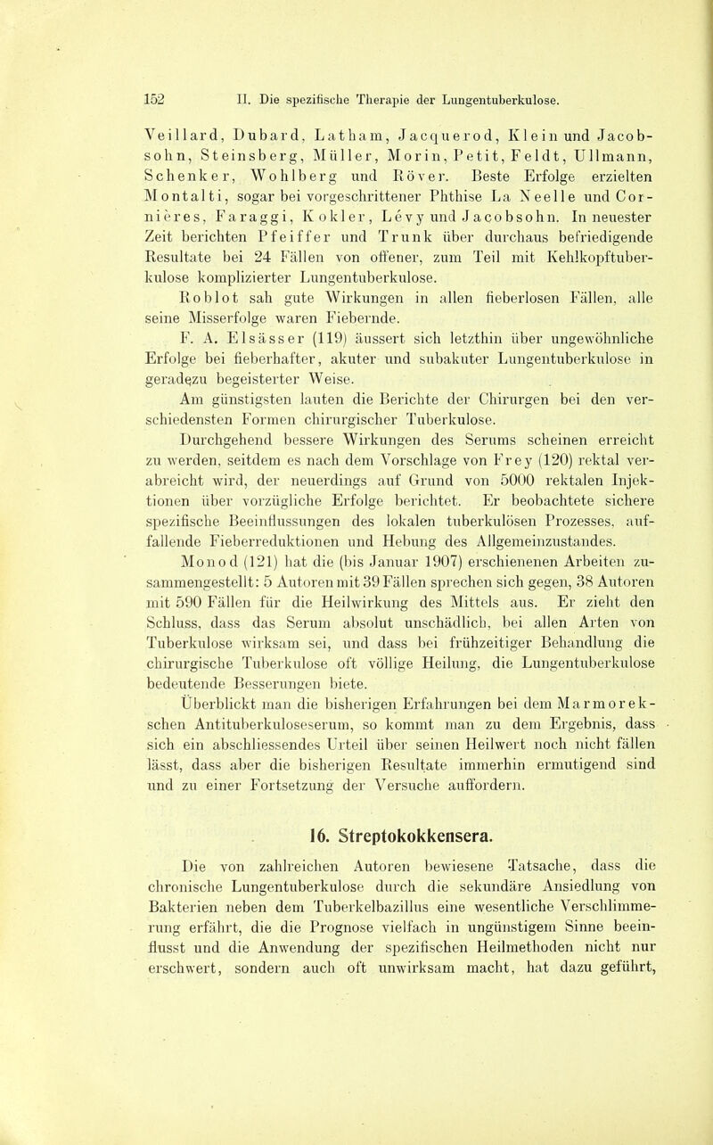 Veillard, Dubard, Latbam, Jacquerod, Klein und Jacob- sohn, Steinsberg, Müller, Morin, Petit, Feldt, Ulimann, Schenker, Wohlberg und Rover. Beste Erfolge erzielten Montalti, sogar bei vorgeschrittener Phthise La Neelle und Cor- nieres, Faraggi, K okier, Levy und Jacobsohn. In neuester Zeit berichten Pfeiffer und Trunk über durchaus befriedigende Resultate bei 24 Fällen von offener, zum Teil mit Kehlkopftuber- kulose komplizierter Lungentuberkulose. Roblot sah gute Wirkungen in allen fieberlosen Fällen, alle seine Misserfolge waren Fiebernde. F. A. Elsässer (119) äussert sich letzthin über ungewöhnliche Erfolge bei fieberhafter, akuterund subakuter Lungentuberkulose in geradqzu begeisterter Weise. Am günstigsten lauten die Berichte der Chirurgen bei den ver- schiedensten Formen chirurgischer Tuberkulose. Durchgehend bessere Wirkungen des Serums scheinen erreicht zu werden, seitdem es nach dem Vorschlage von Frey (120) rektal ver- abreicht wird, der neuerdings auf Grund von 5000 rektalen Injek- tionen über vorzügliche Erfolge berichtet. Er beobachtete sichere spezifische Beeinfiussungen des lokalen tuberkulösen Prozesses, auf- fallende Fieberreduktionen und Hebung des Allgemeinzustandes. Monod (121) hat die (bis Januar 1907) erschienenen Arbeiten zu- sammengestellt: 5 Autoren mit 39 Fällen sprechen sich gegen, 38 Autoren mit 590 Fällen für die Heilwirkung des Mittels aus. Er zieht den Schluss, dass das Serum absolut unschädlich, bei allen Arten von Tuberkulose wirksam sei, und dass bei frühzeitiger Behandlung die chirurgische Tuberkulose oft völlige Heilung, die Lungentuberkulose bedeutende Besserungen biete. Überblickt man die bisherigen Erfahrungen bei dem Marmorek- schen Antituberkuloseserum, so kommt man zu dem Ergebnis, dass sich ein abschliessendes Urteil über seinen Heilwert noch nicht fällen lässt, dass aber die bisherigen Resultate immerhin ermutigend sind und zu einer Fortsetzung der Versuche auffordern. 16. Streptokokkensera. Die von zahlreichen Autoren bewiesene Tatsache, dass die chronische Lungentuberkulose durch die sekundäre Ansiedlung von Bakterien neben dem Tuberkelbazillus eine wesentliche Verschlimme- rung erfährt, die die Prognose vielfach in ungünstigem Sinne beein- flusst und die Anwendung der spezifischen Heilmethoden nicht nur erschwert, sondern auch oft unwirksam macht, hat dazu geführt,