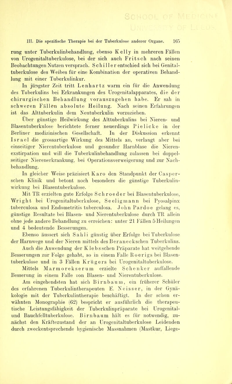 Sc III. Die spezifische Therapie bei der Tuberkulose anderer Organe. 165 rung unter Tuberkulinbehandlung, ebenso Kelly in mehreren Fällen von ürogenitaltuberkulose, bei der sich auch Fritsch nach seinen Beobachtungen Nutzen versprach. Schiller entschied sich bei Genital- tuberkulose des Weibes für eine Kombination der operativen Behand- lung mit einer Tuberkulinkur. In jüngster Zeit tritt Lenhartz warm ein für die Anwendung des Tuberkulins bei Erkrankungen des Urogenitalapparates, die der chirurgischen Behandlung vorauszugehen habe. Er sah in schweren Fällen absolute Heilung. Nach seinen Erfahrungen ist das Alttuberkulin dem Neutuberkulin vorzuziehen. Über günstige Heilwirkung des Alttuberkulins bei Nieren- und Blasentuberkulose berichtete ferner neuerdings Pielicke in der Berliner medizinischen Gesellschaft. In der Diskussion erkennt Israel die grossartige Wirkung des Mittels an, verlangt aber bei einseitiger Nierentuberkulose und gesunder Harnblase die Nieren- exstirpation und will die Tuberkulinbehandlung zulassen bei doppel- seitiger Nierenerkrankung, bei Operationsverweigerung und zur Nach- behandlung. In gleicher Weise präzisiert Karo den Standpunkt der Casper- schen Klinik und betont noch besonders die günstige Tuberkulin- wirkung bei Blasentuberkulose. Mit TR erzielten gute Erfolge Schroeder bei Blasentuberkulose, Wright bei Urogenitaltuberkulose, Seeligmann bei Pyosalpinx tuberculosa und Endometritis tuberculosa. John Bardoe gelang es, günstige Eesultate bei Blasen- und Nierentuberkulose durch TR allein ohne jede andere Behandlung zu erreichen: unter 21 Fällen 5Heilungen und 4 bedeutende Besserungen. Ebenso äussert sich Sah Ii günstig über Erfolge bei Tuberkulose der Harnwege und der Nieren mittels des B er an eckschen Tuberkulins. Auch die Anwendung der Klebs sehen Präparate hat weitgehende Besserlingen zur Folge gehabt, so in einem Falle Roerigs bei Blasen- tuberkulose und in 3 Fällen Krügers bei Urogenitaltuberkulose. Mittels Marmorekserum erzielte Schenker auffallende Besserung in einem Falle von Blasen- und Nierentuberkulose. Am eingehendsten hat sich Birnbaum, ein früherer Schüler des erfahrenen Tuberkulintherapeuten E. Neisser, in der Gynä- kologie mit der Tuberkulintherapie beschäftigt. In der schon er- wähnten Monographie (62) bespricht er ausführlich die therapeu- tische Leistungsfähigkeit der Tuberkulinpräparate bei Urogenital- und Bauchfelltuberkulose. Birnbaum hält es für notwendig, zu- nächst den Kräftezustand der an Urogenitaltuberkulose Leidenden durch zweckentsprechende hygienische Massnahmen (Mastkur, Liege-