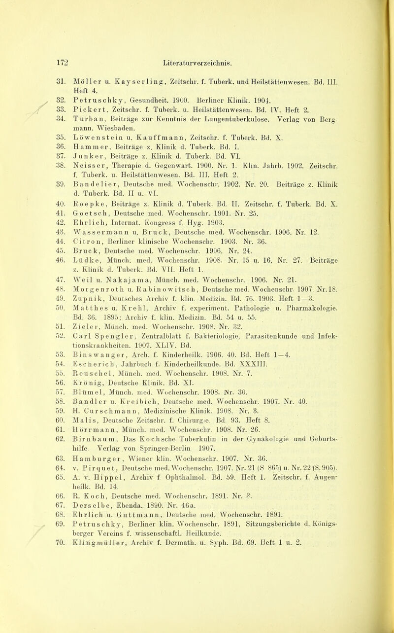 31. Möller u. Kayserling, Zeitschr. f. Tuberk. und Heilstättenwesen. Bd. III. Heft 4. 32. Petruschky, Gesundheit. 1900. Berliner Klinik. 1901. 33. Pickert, Zeitschr. f. Tuberk. u. Heilstättenwesen. Bd. IV. Heft 2. 34. Turban, Beiträge zur Kenntnis der Lungentuberkulose. Verlag von Berg- mann. Wiesbaden. 35. Löwenstein u. Kauffmann, Zeitschr. f. Tuberk. Bd. X. 36. Hammer, Beiträge z. Klinik d. Tuberk. Bd. 1. 37. Junker, Beiträge z. Klinik d. Tuberk. Bd. VL 38. Neisser, Therapie d. Gegenwart. 1900. Nr. 1. Klin. Jahrb. 1902. Zeitschr. f. Tuberk. u. Heilstättenwesen. Bd. III. Heft 2. 39. Bandelier, Deutsche med. Wochenschr. 1902. Nr. 20. Beiträge z. Klinik d. Tuberk. Bd. II u. VI. 40. Roepke, Beiträge z. Klinik d. Tubeik. Bd. II. Zeitschr. f. Tuberk. Bd. X. 41. Goetsch, Deutsche med. Wochenschr. 1901. Nr. 25. 42. Ehrlich, Internat. Kongress f. Hyg. 1903. 43. Wassermann u. Bruck, Deutsche med. Wochenschr. 1906. Nr. 12. 44. Citron, Berliner klinische Wochenschr. 1903. Nr. 36. 45. Bruck, Deutsche med. Wochenschr. 1906. Nr. 24. 46. Lüdke, Münch, med. Wochenschr. 1908. Nr. 15 u. 16, Nr. 27. Beiträge z. Klinik d. Tuberk. Bd. VII. Heft 1. 47. Weil u. Nakajama, Münch, med. Wochenschr. 1906. Nr. 21. 48. Morgenroth u. R a b in o w itsc h , Deutsche med. Wochenschr. 1907. Nr.18. 49. Zupnik, Deutsches Archiv f. klin. Medizin. Bd. 76. 1903. Heft 1—3. 60. Matth es u. Krehl, Archiv f. experiinent. Pathologie u. Pharmakologie. Bd. 36. 1895; Archiv f. klin. Medizin. Bd. 54 u. 55. 51. Zieler, Münch, med. Wochenschr. 1908. Nr. 32. 52. Carl Spengler, Zentralblatt f. Bakteriologie, Parasitenkunde und Infek- tionskrankheiten. 1907. XLIV. Bd. 53. Binswanger, Arch. f. Kinderheilk. 1906. 40. Bd. Heft 1-4. 54. Escherich, Jahrbuch f. Kinderheilkunde. Bd. XXXIII. 55. Reuschel, Münch, med. Wochenschr. 1908. Nr. 7. 56. Krönig, Deutsche Klinik. Bd. XI. 57. Blümel, Münch, med. Wochenschr. 1908. JNr. 30. 58. ß an dl er u. Kreibich, Deutsche med. Wochenschr. 1907. Nr. 40. 59. H. Curschmann, Medizinische Klinik. 1908. Nr. 3. 60. Malis, Deutsche Zeitschr. f. Chirurgie, Bd. 93. Heft 8. 61. liörrmann, Münch, med. Wochenschr. 1908. Nr. 26. 62. Birnbaum, Das Koch sehe Tuberkulin in der Gynäkologie und Geburts- hilfe. Verlag von Springer-Berlin. 1907. 63. Hamburger, Wiener klin. Wochenschr. 1907. Nr. 36. 64. V. Pirquet, Deutsche med. Wochenschr. 1907. Nr. 21 (S 86-5) u. Nr.22 (S.905). 65. A. V. Hippel, Archiv f Ophthalmol. Bd. 59. Heft 1. Zeitschr. f. Augen- heilk. Bd. 14. 66. R. Koch, Deutsche med. Wochenschr. 1891. Nr. 67. Derselbe, Ebenda. 1890. Nr. 46a. 68. Ehrlich u. Guttmann, Deutsche med. Wochenschr. 1891. 69. Petruschky, Berliner klin. Wochenschr. 1891, Sitzungsberichte d. Königs- berger Vereins f. wissenschaftl. Heilkunde. 70. Klingmüller, Archiv f. Dermath. u. Syph. Bd. 69. Heft 1 u. 2.