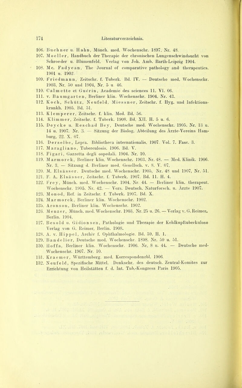 406. Buchner u. Hahn, Münch, med. Wochenschr. 1897. Nr. 48. 107. Moeller, Handbuch der Therapie der chronischen Lungenschwindsucht von Schroeder u. Blumenfeld. Verlag von Joh. Amb. Barth-Leipzig 1904. 108. Mc. Fadyean, The Journal of comparative pathology and- therapeutics. 1901 u. 1902. 109. Fried mann, Zeitschr. f. Tuberk. Bd. IV. — Deutsche med. Wochenschr. 1903, Nr. 50 und 1904, Nr. 5 u. 46. 110. Calmette et Guerin, Academie des sciences 11. VI. 06. 111. V. Baumgarten, Berliner klin. Wochenschr. 1904. Nr. 43. 112. Koch, Schütz, Neufeld, Miessner, Zeitschr. f. Hyg. und Infektions- krankh. 1905. Bd. 51. 113. Klomp er er, Zeitschr. f. klin. Med. Bd. 56. 114. Klimm er, Zeitschr. f. Tuberk. 1908. Bd. XIL H. 5 u. 6. 115. Deycke u. Reschad Bey, Deutsche med. Wochenschr. 1905. Nr. 13 u. 14 u. 1907. Nr. 3. — Sitzung der Biolog. Abteilung des Ärzte-Vereins Ham- burg, 22. X. 07. 116. Derselbe, Lepra. Bibliotheca internationalis. 1907. Vol. 7. Fase. 3. 117. Maragliano, Tuberculosis. 1906. Bd. V. 118. Figari, Gazzetta degli ospedali. 1904. Nr. 10. 119. Marmorek, Berliner klin. Wochenschr. 1903. Nr. 48. — Med. Klinik. 1906. Nr. 3. — Sitzung d. Berliner med. Gesellsch. v. 8. V. 07. 120. M. Elsässer. Deutsche med. Wochenschr. 1905, Nr. 48 und 1907, Nr. 51. 121. F. A. Elsässer, Zeitschr. f. Tuberk. 1907. Bd. 11. H. 4. 122. Frey, Münch, med. Wochenschr. 1904. Nr. 44. — Berliner klin. therapeut. Wochenschr. 1905. Nr. 42. — Vers. Deutsch. Naturforsch, u. Ärzte 1907. 123. Monod, Ref. in Zeitschr. f. Tuberk. 1907. Bd. X. 124. Marmorek, Berliner klin. Wochenschr. 1902. 125. Aronson, Berliner klin. Wochenschr. 1902. 126. iMenzer, Münch, med. Wochenschr. 1903. Nr. 25 u. 26. — Verlag v. G. Reimer. Berlin. 1904. 127. Besold u. Gidionsen, Pathologie und Therapie der Kehlkopftuberkulose Verlag von G. Reimer, Berlin. 1908. 128. A. V. Hippel, Archiv f. Ophthalmologie. Bd. 59. H. 1. 129. Bande Ii er, Deutsche med. Wochenschr. 1898. Nr. 50 u. 51. 130. tloffa, Berliner klin. Wochenschr. 1906. Nr. 8 u. 44. — Deutsche med- Wochenschr. 1907. Nr. 10. 131. Kraemer, Württemberg, med. Korrespondenzbl. 1906, 132. Neufeld, Spezifische Mittel Denkschr. des deutsch. Zentral-Komites zur Errichtung von Heilstätten f. d. Int. Tub.-Kongress Paris 1905.