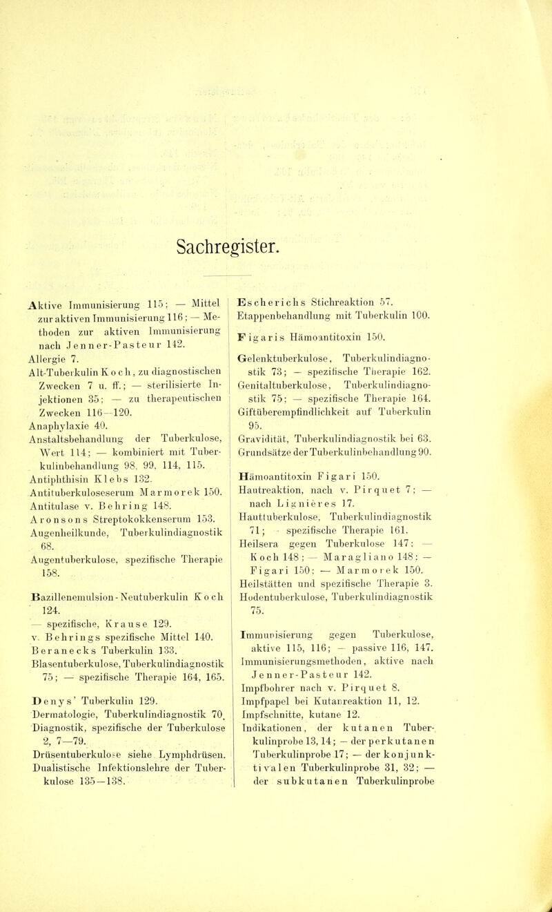 Sachregister. Aktive Immunisierung 115; — Mittel j zur aktiven Immunisierung 116 ; — Me- thoden zur aktiven Immunisierung nach Jenner-Pasteur 142. Allergie 7. Alt-Tubeikulin K o cli, zu diagnostischen Zwecken 7 u. fT.; — sterilisierte In- jektionen 35; — zu therapeutischen Zwecken 116-120. Anaphylaxie 40. Anstaltsbehandlung der Tuberkulose, Wert 114; — kombiniert mit Tuber- kulinbehandlung 98, 99, 114, 115. j Antiphthisin Klebs 132. Antituberkuloseserum Marmorek 150. ! Antitulase v. Behring 148. j Aronsons Streptokokkenserum 153. Augenheilkunde, Tubeikulindiaguostik 68. Augentuberkulose, spezifische Therapie 158. Bazillenemulsion - Neutuberkulin Koch 124. — spezifische. Krause 129. V. Behrings spezifische Mittel 140. Beranecks Tuberkulin 133. Blasentuberkulose, Tuberkulindiagnostik 75; — spezifische Therapie 164, 165. Denys' Tuberkulin 129. Dermatologie, Tuberkulindiagnostik 70. Diagnostik, spezifische der Tuberkulose 2, 7—79. Drüsentuberkulofe siehe Lymphdrüsen. Dualistische Infektionslehre der Tuber- kulose 135-138. Escherichs Stichreaktion 57. Etappenbeliandlung mit Tuberkulin 100. Figaris Hämoantitoxin 150. Gelenktuberkulose, Tuberkulindiagno- stik 73; — spezitische Tiierapie 162. Genitaltuberkulose, Tuberkulindiagno- stik 75; — spezifische Therapie 164. Giftüberempfindlichkeit auf Tuberkulin 95. Gravidität, Tuberkulindiagnostik bei 63. Grundsätze derTuberkulinbeliandlung90. Hämoantitoxin Figari 150. Hautreaktion, nach v. Pirquet 7; — nach L i g n i e r e s 17. Hauttuberkulose, Tuberkulindiagnostik 71; - spezifische Therapie 161. Heilsera gegen Tuberkulose 147: — K och 148 ;  Maragliano 148: — Figari 150: — Marmorek 150. Heilstätten und spezifische Therapie 8. Hüdentuberkulose, Tuberkulindiagnostik 75. Immunisierung gegen Tuberkulose, aktive 115, 116; - passive 116, 147. Immunisierungsmethoden, aktive nach Jenner-Pasteur 142. Impfbohrer nach v. Pirquet 8. Impfpapel bei Kutanreaktion 11, 12. Impfschnitte, kutane 12. Indikationen, der kutanen Tuber- kulinprobe 13,14; — der perkutanen Tuberkulinprobe 17; — der konjunk- tivalen Tuberkulinprobe 31, 32; — der subkutanen Tuberkulinprobe