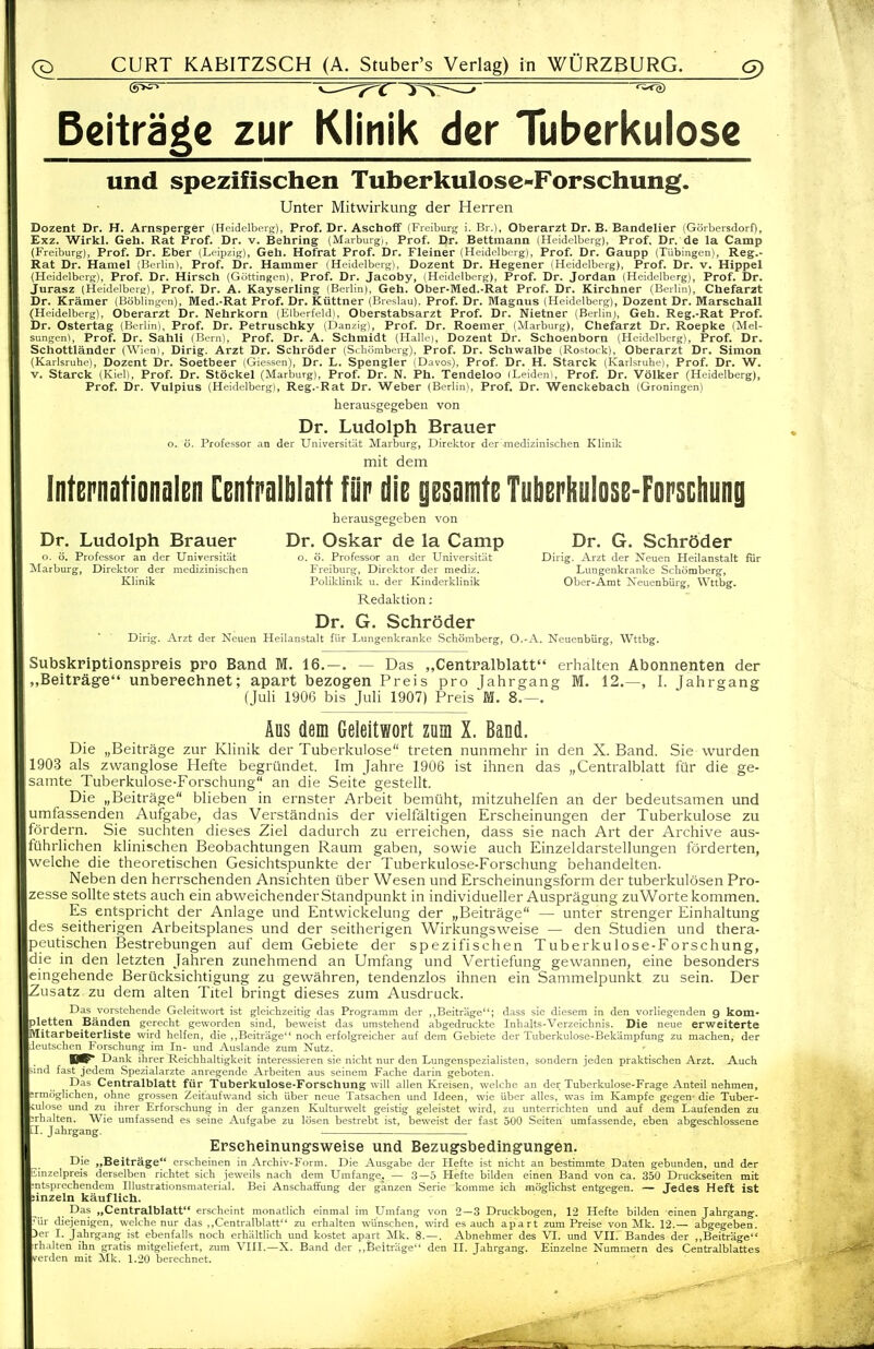 Beiträge zur Klinik der Tuberkulose und spezifischen Tuberkulose-Forschung. Unter Mitwirkung der Herren Dozent Dr. H. Arnsperger (Heidelberg), Prof. Dr. Aschoff (Fieiburg i. Br.), Oberarzt Dr. B. Bandelier (Görbersdorf), Exz. Wirkl. Geh. Rat Prof. Dr. v. Behring (Marburg), Prof. Dr. Bettmann (Heidelberg), Prof, Dr. de la Camp (Freiburg), Prof. Dr. Eber (Leipzig), Geh. Hofrat Prof. Dr. Fleiner (Heidelberg), Prof. Dr. Gaupp (Tübingen), Reg.- Rat Dr. Hamel (Berlin), Prof. Dr. Hammer (Heidelberg). Dozent Dr. Hegener (Heidelberg), Prof. Dr. v. Hippel (Heidelberg), Prof. Dr. Hirsch (Göttingen), Prof. Dr. Jacoby, (Heidelberg), Prof. Dr. Jordan (Heidelberg), Prof. Dr. Jurasz (Heidelberg), Prof. Dr. A. Kayserling (Berlin), Geh. Ober-Med.-Rat Prof. Dr. Kirchner (Berlin), Chefarzt Dr. Krämer (Böblingen), Med.-Rat Prof. Dr. Küttner (Breslau). Prof. Dr. Magnus (Heidelberg), Dozent Dr. Marschall (Heidelberg), Oberarzt Dr. Nehrkorn (Elberfeld), Oberstabsarzt Prof. Dr. Nietner (Berlin), Geh. Reg.-Rat Prof. Dr. Ostertag (Berlin), Prof. Dr. Petruschky (Danzig), Prof. Dr. Roemer (Marburg), Chefarzt Dr. Roepke (Mel- sungen), Prof. Dr. Sahli (Bern), Prof. Dr. A. Schmidt (Halle), Dozent Dr. Schoenborn (Heidelberg), Prof. Dr. Schottländer (Wien), Dirig. Arzt Dr. Schröder (Seb.lmberg), Prof. Dr. Schwalbe (Rostock), Oberarzt Dr. Simon (Karlsruhe), Dozent Dr. Soetbeer iGiessen), Dr. L. Spengler (Daves), Prof. Dr. H. Starck (Karlsruhe), Prof. Dr. W. V. Starck (Kiel), Prof. Dr. Stockei (Marburg), Prof. Dr. N. Ph. Tendeloo (Leiden), Prof. Dr. Völker (Heidelberg), Prof. Dr. Vulpius (Heidelberg), Reg.-Rat Dr. Weber (Berlin), Prof. Dr. Wenckebach (Groningen) herausgegeben von Dr. Ludolph Brauer o. ö. Professor an der Universität Marburg, Direktor der medizinischen Klinik mit dem Intepnationalen Centralblott für die gesamte Tuberhulose-Forscliung herausgegeben von Dr. Ludolph Brauer Dr. Oskar de la Camp Dr. G. Schröder o. ö. Professor an der Universität o. ö. Professor an der Universität Dirig. Arzt der Neuen Heilanstalt fiir ^larburg, Direktor der medizinischen Freiburg, Direktor der mediz. Lungenkranke Schömberg, Klinik Poliklinik u. der Kinderklinik Ober-Amt Neuenbürg, Wttbg. Redaktion: Dr. G. Schröder Dirig. Arzt der Neuen Heilanstalt für Lungenkranke Schömberg, O.-A. Neuenbürg, Wttbg. Subskriptionspreis pro Band M. 16.—. — Das „Centralblatt erhalten Abonnenten der „Beiträge unbereehnet; apart bezogen Preis pro Jahrgang M. 12.—, I. Jahrgang (Juli 1906 bis Juli 1907) Preis M. 8.—. Aus dem Geleitwort zum X. Band. Die „Beiträge zur Ivlinik der Tuberlculose treten nunmehr in den X. Band. Sie wurden 1903 als zwanglose Hefte begründet. Im Jahre 1906 ist ihnen das „Centralblatt für die ge- samte Tuberkulose-Forschung an die Seite gestellt. Die „Beiträge blieben in ernster Arbeit bemüht, mitzuhelfen an der bedeutsamen und umfassenden Aufgabe, das Verständnis der vielfältigen Erscheinungen der Tuberkulose zu fördern. Sie suchten dieses Ziel dadurch zu erreichen, dass sie nach Art der Archive aus- führlichen klinischen Beobachtungen Raum gaben, sowie auch Einzeldarstellungen förderten, welche die theoretischen Gesichtspunkte der Tuberkulose-Forschung behandelten. Neben den herrschenden Ansichten über Wesen und Erscheinungsform der tuberkulösen Pro- zesse sollte stets auch ein abweichender Standpunkt in individueller Ausprägung zu Worte kommen. Es entspricht der Anlage und Entwickelung der „Beiträge — unter strenger Einhaltung des seitherigen Arbeitsplanes und der seitherigen Wirkungsweise — den Studien und thera- peutischen Bestrebungen auf dem Gebiete der spezifischen Tuberkulose-Forschung, die in den letzten Jahren zunehmend an Umfang und Vertiefung gewannen, eine besonders eingehende Berücksichtigung zu gewähren, tendenzlos ihnen ein Sammelpunkt zu sein. Der Zusatz zu dem alten Titel bringt dieses zum Ausdruck. Das vorstehende Geleitwort ist gleichzeitig das Programm der ,,Beiträge; dass sie diesem in den vorliegenden 9 kom- pletten Bänden gerecht geworden sind, beweist das umstehend abgedruckte Inhalts-Verzeichnis. Die neue erweiterte Mitarbeiterliste wird helfen, die ,.Beiträge noch erfolgreicher auf dem Gebiete der Tuberkulose-Bekämpfung zu machen, der ,Ieutsclien_Forschung im In- und Auslande zum Nutz. Dank ihrer Reichhaltigkeit interessieren sie nicht nur den Lungenspezialisten, sondern jeden praktischen Arzt. Auch -md fast jedem Spezialarzte anregende Arbeiten aus seinem Fache darin geboten. Das Centralblatt für Tuberkulose-Forschung will allen Kreisen, welche an der Tuberkulose-Frage Anteil nehmen, ermöglichen, ohne grossen Zeitaufwand sich über neue Tatsachen und Ideen, wie über alles, was im Kampfe gegen-die Tuber- vulose und zu ihrer Erforschung in der ganzen Kulturwelt geistig geleistet wird, zu unterrichten und auf dem Laufenden zu erhalten. Wie umfassend es seine Aufgabe zu lösen bestrebt ist, beweist der fast 500 Seiten umfassende, eben abgeschlossene -I. Jahrgang. Erscheinungsweise und Bezugsbedingungen. Die „Beiträge erscheinen in Archiv-Form. Die Ausgabe der Hefte ist nicht an bestimmte Daten gebunden, und der Mnzelpreis derselben richtet sich jeweils nach dem Umfange. — .3—5 Hefte bilden einen Band von ca. 350 Druckseiten mit ■ntsprechendem Illustrationsmaterial. Bei Anschaffung der ganzen Serie komme ich möglichst entgegen. — Jedes Heft ist einzeln käuflich. Das „Centralblatt erscheint monatlich einmal im Umfang von 2 — 3 Druckbogen, 12 Hefte bilden einen Jahrgang, •ür diejenigen, welche nur das ,,Centralblatt zu erhalten wünschen, mrd es auch apart zum Preise von Mk. 12.— abgegeben. Der I. Jahrgang ist ebenfalls noch erhältlich und kostet apart Mk. 8. — . Abnehmer des VI. und VII. Bandes der ,,Beiträge rhalten ihn gratis mitgeliefert, zum VIII.—X. Band der ,,Beiträge den II. Jahrgang. Einzelne Nummern des Centralblattes Verden mit Mk. 1.20 berechnet.
