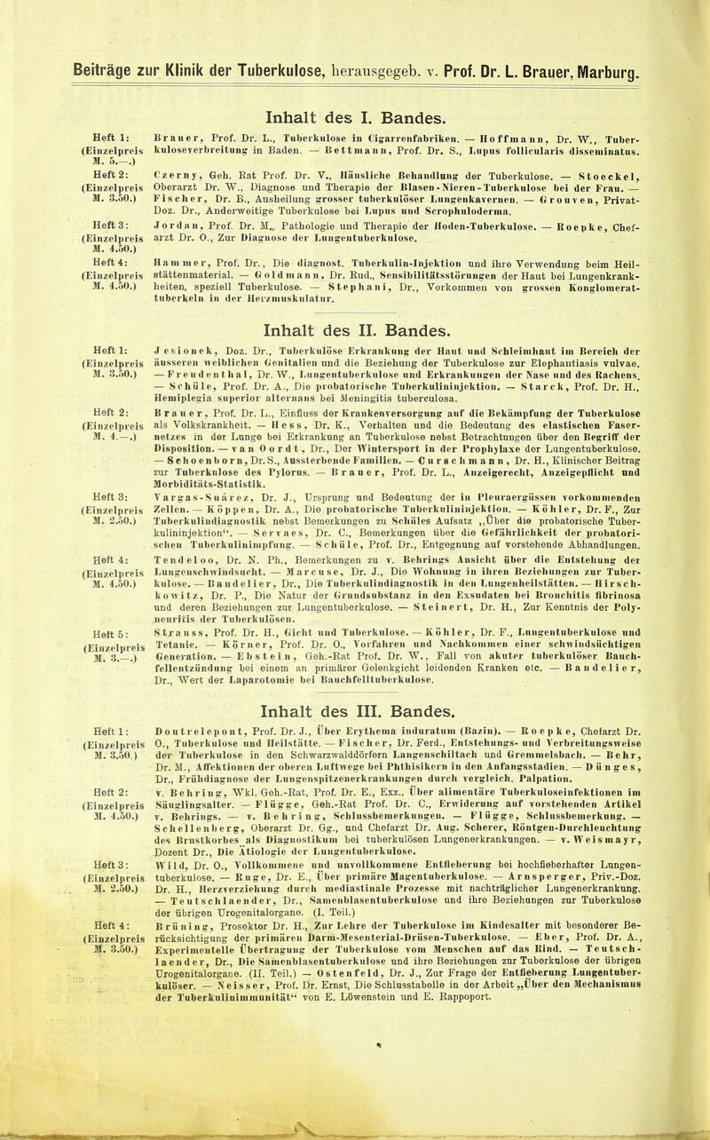 Heft 1: (Einzelpreis M. 5.-.) Heft 2: (Einzelpreis M. 3.50.) Heft 3: (Einzelpreis M. 4.50.) Heft 4: (Einzelpreis M. 4.50.) Inhalt des I. Bandes. Brauer, Prof. Dr. L., Tuberkulose in t'igarrenfabriken. — Ho ff mann, Dr. W., Tuber- kuloseverbreitung in Baden. — Bett mann, Prof. Dr. S., Lupus follicularis disseminatus. Czerny, Geh. Bat Prof. Dr. V., linusliche Behandlung' der Tuberkulose. — Stoeckel, Oberarzt Dr. W., Diagnose und Therapie der Blasen-Nieren-Tuberkulose bei der Frau. — Fischer, Dr. B., Ausheilung grosser tuberkulöser LungenkaTcrnen. — (irouven, Privat- Doz. Dr., Andei'weitige Tuberkulose bei Lupus und Scrophulodernia. Jordan, Prof Dr. M., Pathologie und Therapie der Hoden-Tuberkulose. — Roepke, Chef- arzt Dr. 0., Zur Diagnose der Lungentuberkulose. Hammer, Prof. Dr., Die diagnost. Tnberkniin-Injektion und ihre Verwendung beim Heil- stättenmaterial. — (J Ol d mann, Dr. Eud., Sensibilitütsstörnngen der Haut bei Lungenkrank- heiten, speziell Tuberkulose. — Stcphani, Dr., Vorkommen von grossen Konglomerat- tuberkeln in der lleizninskulatur. Heft 1: (Einzelpreis M. 3..50.) Heft 2: (Einzelpreis M. 4.-.) Heft 3: (Einzelpreis M. 2.50.) Heft 4: (Einzelpreis M. 4.50.) Heft 5: (Einzelpreis M. 3.-.) Inhalt des II. Bandes. Jesionek, Doz. Dr., Tuberkulöse Erkrankung der Haut und Schleimhaut im Bereich der äusseren weiblichen (ienitalien und die Beziehung der Tuberkulose zur Elephantiasis vulvae. — Freudenthal, Dr. W., Lungentuberkulose und Erkrankungen der Nase und des Kachens, — Schüle, Prof. Dr. A., Die probatoiische Tuberkulininjektion. - Starck, Prof. Dr. H., Hemiplegia supcrior alternans bei Meningitis tuberculosa. Brauer, Prof. Dr. L., Einfluss der Krankenversorgung anf die Bekämpfung der Tuberkulose als Volkskrankheit. — Hess, Dr. K., Verhalten und die Bedeutung des elastischen Faser- netzes in der Lnnge bei Erkrankung an Tuberkulose nebst Betrachtungen über den Begriff der Disposition. — r a n Cordt, Dr., Der Wintersport in der Prophylaxe der Lungentuberkulose. — Sehoenborn, Dr. S., Aussterbende Familien. — Curgclimann, Dr. H., Klinischer Beitrag zur Tuberkulose des Pjlorns. — Brauer, Prof. Dr. L., Anzeigerecht, Anzeigepllicht und Morbiditäts-Statistik. Vargas-Suärez, Dr. J., Ursprung und Bedeutung der in Pleuraergüssen vorkommenden Zellen.— Köppen, Dr. A., Die probatorische Tuberkulininjektion. — Köhler, Dr. F., Zur Tuberkulindiagnostik nebst Bemerkungen zu Schüles Aufsatz „Über die probatorisclie Tuber- knlininjektion. — Servaes, Dr. C, Bemerkungen über die Oefährlichkeit der probatori- schen Tuberkulinimpfung. — Schüle, Prof. Dr., Entgegnung auf vorstehende Abhandlungen. Tendeloo, Dr. N. Ph., Bemerkungen zu v. Behrings Ansicht über die Entstehung der Lungenschwindsucht. — Marcusc, Dr. J., Die Wohnung in ihren Beziehungen zur Tuber- kulose.— Bandelier, Dr., Die Tuberkulindiagnostik in den Lungenheilstätten.— Hirscli- konitz, Dr. P., Die Natur der Grundsubstanz in den Exsudaten bei Bronchitis flbrinosa und deren Beziehungen zur Lungentuberkulose. — Steinert, Dr. H., Zur Kenntnis der Poly- neuritis der Tuberkulösen. Stjanss, Prof. Dr. H., Gicht und Tuberkulose. — Köhler, Dr. F., Lungentuberkulose und Tetanie. — Körner, Prof. Dr. 0., Vorfahren und Nachkommen einer schirindsüchtigeu Generation. — Ebstein, Geh.-Eat Prof. Dr. W., Fall von akuter tuberkulöser Bauch- fellentzündung bei einem an primärer Gelenkgicht leidenden Kranken etc. — Bandelier, Dr., Wert der Laparotomie bei Bauchfelltuberkulose. Heft 1: (Einzelpreis M. 3..50.) Heft 2: (Einzelpreis M. 4..50.) Heft 3: (Einzelpreis M. 2.50.) Heft 4: (Einzelpreis M. 3.60.) Inhalt des III. Bandes. Doutrelepont, Prof. Dr. J., Über Erythemn induratum (Bazin). — Roepke, Chefarzt Dr. 0., Tuberkulose und Heilstätte. — Fi scher, Dr. Ferd., Entstehungs-und Verbreitungsweise der Tuberkulose in den Schwarzwalddörfern Langenschiltach und Gremmelsbach. — Behr, Dr. M., Affektionen der oberen Luftwege bei Phthisikcrn in den Anfangsstadien. — Dunges, Dr., Frühdiagnose der Lnngenspitzenerkrankungen durch vergleich. Palpation. V. Behring, Wkl. Geh.-Eat, Prof. Dr. E., Exz., Über alimentäre Tuberkuloseinfektionen im Säuglingsalter. - Flügge, Geh.-Eat Prof. Dr. C, Erwiderung auf vorstehenden Artikel V. Behrings. — v. Behring, Schlussbemerknugen. — Flügge, Schlussbenierkung. — Schellenberg, Oberarzt Dr. Gg., und Chefarzt Dr. Aug. Scherer, Köntgen-Durchleuchtung des Brustkorbes als Diagnostikum bei tuberkulösen Lungenerkranknngen. — v. Weismayr, Dozent Dr., Die Ätiologie der Lungentuberkulose. Wild, Dr. 0., A'oUkommene und unvollkommene Entfieberung bei hoehfieberhafter Lungen- tuberkulose. — Rüge, Dr. E., Über primäre Magentuberkulose. — Arnsperger, Priv.-Doz. Dr. H., Herzverziehung durch mediastinale Prozesse mit nachträglicher Lungenerkranknng. — Te u tsch laend er, Dr., Sameublasentuberkulose und ihre Beziehungen zur Tuberkuloso der übrigen Urogenitalorgane. (I. Teil.) Brüning, Prosektor Dr. H., Zur Lehre der Tuberkulose im Kindesalter mit besonderer Be- rücksichtigung der primären Darm-Mesenterial-Drüsen-Tuberkulose. — Eber, Prof. Dr. A., Experimentelle Übertragung der Tuberkulose vom Menschen auf das Kind. — Tcutsch- laender, Dr., Die Sameublasentuberkulose und ihre Beziehungen zur Tuberkulose der übrigen Urogenitalorgane. (II. Teil.) — üstenfeld, Dr. J., Zur Frage der Entfieberung Lungentuber- kulöser. — Neisser, Prof. Dr. Ernst, Die Schlusstabelle in der Arbeit „Über den Mechanismus der Tuberkulinimmuuität von E. Löwenstein und E. Eappoport.