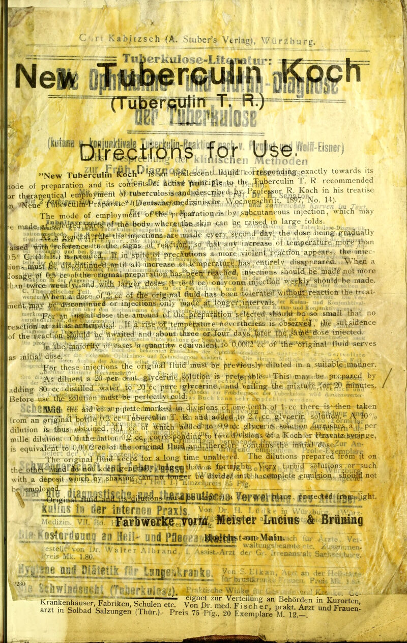 Tiiberkulose-Lifi^iüatiir: ' New TubJi^(ml£'Äfeh^'*i^'yn^le^C€ntLliq towards its Ode of preparation and its co^tt^ötsDef äcti^ m^m^ to the ^:fiV,berculin T. R recommended tWaneutical enSlbfäeM 6F^tubefculosis-^«d:.4escnbcd |.y. Pfi^fe^^o^Mfm his treatise The mode of employm&t oP'f$fepr*ta'fatioiir'is by: s^bioitaneous injection, wliich hiäy >e ma4^.Ä^»Wi»f ö^^e;-b«dy.w^ ^an raise^ in large folds. ^ ^ '''''Mläkeip4£4°f^''tli'«^ii*iectiöa&oa^ eyery SgQbtid'^^yi the dose bemg- gradually •aisea''^ir^4^«cSitB^tlie;signs ofTe^a^^-.sO-;thkt' ao^r: mtreas^ of^ temperature moffe' tl^n mert,iu^^j.r^jj^j^,ali'dose the ainount: pf the'fprepai'ätion sel'^cted shotri<^^ sniail that no eaCf?^'a*'aii-^a^^ W ä' rfse'bf lerapejfature neyertheless is. .obäßSü»!., ifee sulf^idence of the fle&ctrpß'^g^Ttja 'Äw'ajted and about' thjfee ei^Viiöur day:^;'];itt:er §.^:|ä^j^^;ffose inj-eeted. ■ -^he'^ajdfJiy; of cases 'a güanti^^ e^iMTOlenMo %(XXITW df ''t'hö^''«ifigiiial 'flmd W-ves . ,, ,i' ' ' ; >  I' -II-r r;],, '. .Vers ^ler OululiÄ.-oj .-..t,,'. >i .. r ■,, . -. • ij,, ap mitl,^J^■döSe,;; ■ . Kut,,, ....os.-.^visdevt. . . .1,; jl.:^ ■ ■■■■^ ■'f^ •^''1'Ö^ these injectYonstlie'ongm^''fliäfd''mtf^^ ^l*e'4*t>asl5* dihited in a suitab^i^utöjiwiper. dija§''(ijiuent a .2Ö''>i^r-*Sbnt.^gferc^iiie.f^^liä?i^ is pr<i%^r^e. This^ mav; be pr,ep»ffid by ad<Kn^'80r<xU'i^fcäle<£'-:^atiec.;i,ö.'.2qe^c P^t«'^%^»°e,/naÄd.tofei«,the mixtetrt^^h20. Ätes. Befor-e 4ike:liliSÜeMo.n:toöfe^bfe_ :•• ü»™ .'i.rX' ' a..n^enswem.. 'Wift ffie kid^f--änpipetiedinark©4-^o\4iiY^i®JiS^^^^P^^ ^ there^s^^teken - ■ :glyprij. ^tt%MHO'o A/HE5yph^ajl^..per rille dilutiÖn^ lO^.4hellatter:i0,^;,-flS,,C^M[P^sl^fta^ s equivaletit b!.-0,000'2reeM.«fiesorigiiKd ftp4rÄPäeW|.^/Ä:^ ^^^^pW^ The oHcriral fluiälä*eps''iot a_IongLtime_unalter^^ The dilutions prepared frdm it on the oti^i^d £ noti kti£fijteiigiip©^?>iB4g§ie-'^^'*'* &^^is)^^oYi^^::^^f W^w^^f>^^ with alfep^it ,^M>';piiili^ia^ w »«t he employed. ■ ,/ VTc-'j r.^ j I ~ i'—>  ' ■ K '^r irterßen Praxis,'^'' J-ü::k'^irv'-^XT^~ ^£. ^~g[ap^ LtoMn» &i Brümng ^telit-von lTr: Walt.r Albrand 'r':i7T^ «^alt^ngs, ,eamte---tc.^ ^^^sar^m^n- is Mk. 1.80. - •^a'^ - KraTSIuser, Fabnken, Schulen etc' vZor'tlftscl^^^^^^^ arzt m Solbad Salzungen (Thür.).- Preis 75 Prg./20 Exemplare M 12-^^