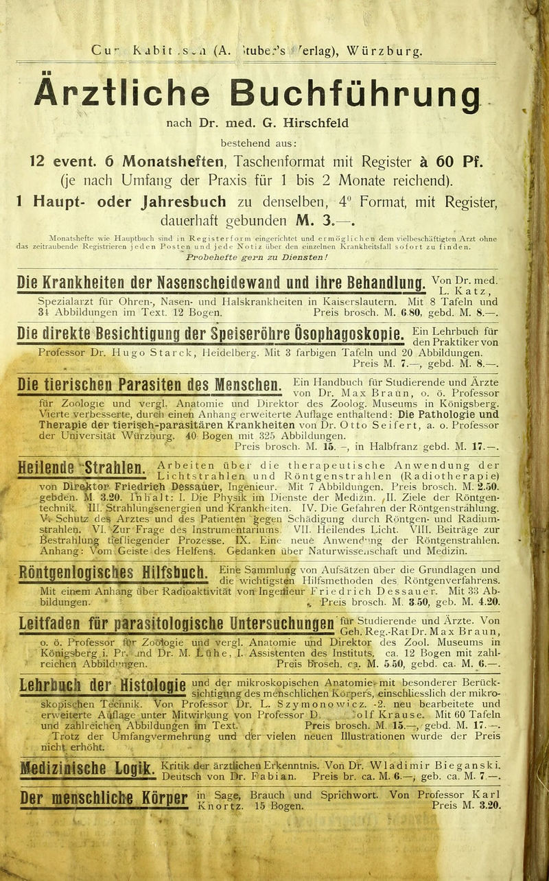 Ärztliche Buchführung nach Dr. med. G. Hirschfeld bestehend aus: 12 event. 6 Monatsheften, Taschenformat mit Register ä 60 Pf. (je nach Umfang der Praxis für 1 bis 2 Monate reichend). 1 Haupt- oder Jahresbuch zu denselben, 4 Format, mit Register, dauerhaft gebunden M. 3.—. Monatshefte wie Hauptbuch sind in Reg-isterform eingerichtet und. ermöglichen dem vielbeschäftigten Arzt ohne das zeitraubende Registrieren jeden Posten und jede Notiz über den einzelnen Krankheitsfall sofort zu finden. Prohehefte gern zu Diensten! Die Krankheiten der Nasenscheitlewand und ilire Behandlung, von pr. med. Spezialarzt für Ohren-, Nasen- und Halskrankheiten in Kaiserslautern. Mit 8 Tafeln und 31: Abbildungen im Text. 12 Bogen. Preis brosch. M. 6 80, gebd. M. 8.—. Die direkte Besichtigung der Speiseröhre Ösophagoskopie. JinpSkS/S Professor Di-. Hugo Starck, Heidelberg. Mit 3 farbigen Tafeln und 20 Abbildungen. ' - . Preis M. 7.—, gebd. M. 8.—. Die tierischen Parasiten des Menschen. t?'''^m''^ für studierende und Ärzte ^———>_i_»_— von Dr. Max Braun, o. o. Professor für Zoologie und vergl. Anatomie und Direktor des Zoolog. Museums in Königsberg. Vierte verbesserte, durch einen Anhang erweiterte Auflage enthaltend: Die Pathologie und Therapie der tierisch-parasitären Krankheiten von Dr. Otto Seifert, a. o. Professor der Universität Würzburg. 40 Bogen mit 325 Abbildungen. Preis brosch. M. 15. -, in Halbfranz gebd. M. 17.—. Heilende ^Strahlen. ^.'■'l^''^ die therapeutische Anwendung der ' Lichtstrahlen und Röntgenstrahlen (Radiotherapie) von Dire^itor Friedrieh Dessaüer, Ingenieur. Mit 7 Abbildungen. Preis brosch. M. 2.50. gebden. M 3.20. Inhalt: 1. Die Physik im Dienste der Medizin. ^11. Ziele der Röntgen- technik. III. Strahlüngsenergien und Krankheiten. IV. Die Gefahren der Röntgenstrahlung. Vi Schutz des Arztes und des Patienten gegen Schädigung durch Röntgen- und Radium- strahlen. VI. Zur Frage des Instrumentariums. VII. Heilendes Licht. Vlll. Beiträge zur Bestrahlung tiefliegender Prozesse. IX. Eine neue Anwend'uig der Röntgenstrahlen. Anhang: Vom.Geiste des HelfenS. Gedanken über Naturwissenschaft und Medizin. RÖntgenlOgiSCheS Hilfsbuch. Eme Sammlung von Aufsätzen über die Cr^^^^^ und ^ die wichtigsten Hiltsmethoden des Rontgenvertahrens. Mit einem Anhang über Radioaktivität von Ingeitieur Friedrich Dessauer. Mit 88 Ab- bildungen. ' ^ Preis brosch. M. 3.50, geb. M. 4.20. Leitfaden für parasitologische Untersuchungen jl:^stdkrende^und ä^^^^^^ o. ö. Professor fyr Zoologie und vergl. Anatomie und Direktor des Zool. Museums in Königsberg i. Pr. und Dr. M. tühe, I. Assistenten des Instituts, ca. 12 Bogen mit zahl- reichen Abbildi'ngen. Preis brosch. c% M. 5 50, gebd. ca. M. 6.—. Lehrbuch der HiSt0<l0Qie mikroskopischen Anatomie.-mit besonderer Berück- ' ^ sichtigung des menschlichen Körpers, einschliesslich der mikro- skopisqhen Technik. Von Professor Dr. L. Szymonowicz. -2. neu bearbeitete und erweiterte Aüflage unter Mitwirkung von Professor D. 'olf Krause. Mit 60 Tafeln und zahlreichen Abbildungen im Text. , Preis brosch. M. 15.—gebd. M. 17.—. Trotz der Umfangvermehrung und d'er vielen neuen Illustrationen wurde der Preis nicht erhöht. Medizinische LOgit. ^^'^^ ärztUchen Erkenntnis Von Dr. W1 adi mi r Bi e g an ski. ^ Deutsch von Dr. f abian. Preis br. ca. M. 6.—^ geb. ca. M. 7.—. Der menschliche Körper ^,T^^<r.T^ Sprichwort, von Professor^Xarl