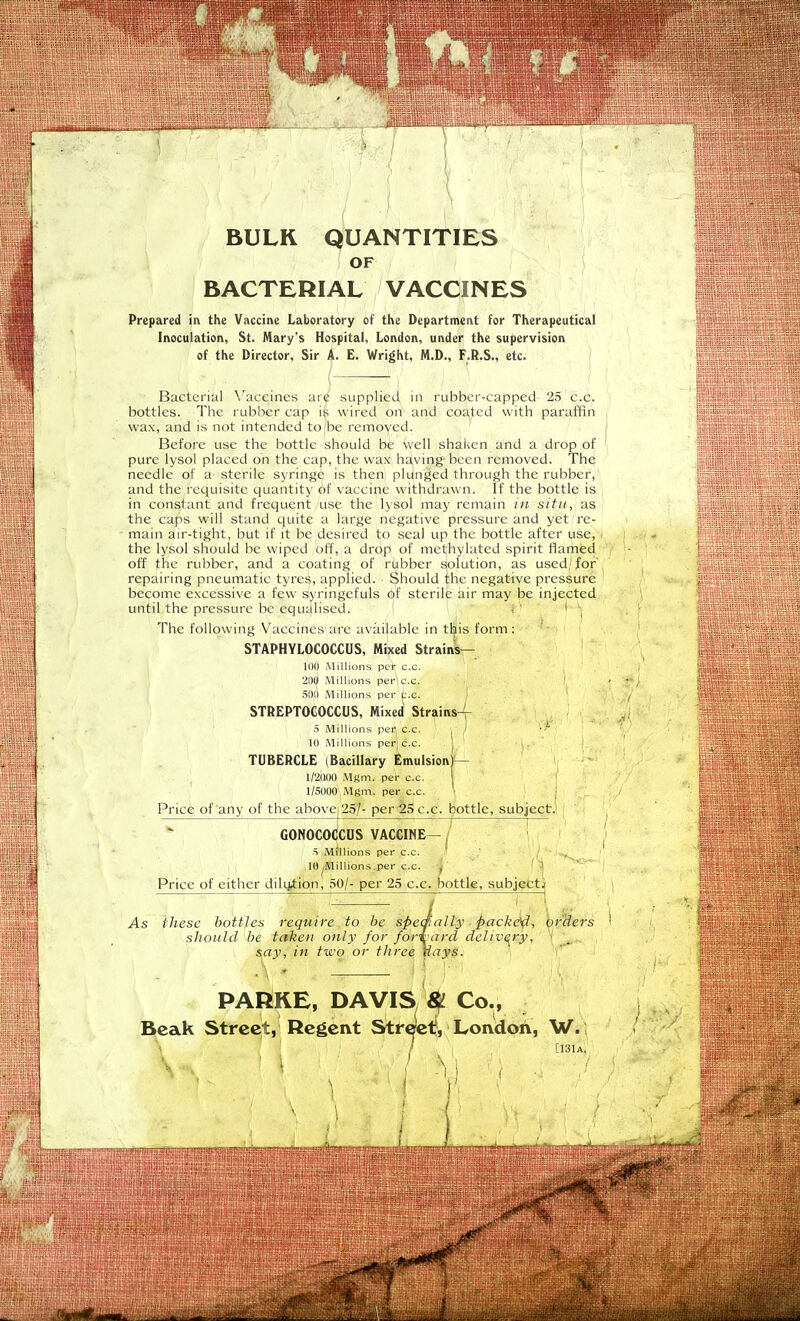 BULR QUANTITIES OF BACTERIAL VACCINES Prepared in the Vaccine Laboratory of the Department for Therapeutical Inoculation, St. Mary's Hospital, London, under the supervision of the Director, Sir A- E. Wright, M.D., F.R.S., etc. Bacterial \'accines ar<^ supplied in rubber-capped 25 c.c. bottles. The rubber cap ife wired on and coated with paraffin wax, and is not intended tojbe removed. Before use the bottle should be well shaiien and a drop of pure lysol placed on the cap, the wax häving bcen removed. The needle of a sterile syringe is then plunged through the rubber, and the requisitc quantity of Vaccine withdrawn. If the bottle is in constant and frequent use the lysol may remain in situ, as the Caps will stand quite a large negative pressure and yet re- main air-tight, but if it be desired to seal up the bottle after use, < the lysol should be wiped off, a drop of methylated spirit flamed off the rubber, and a coating of rubber Solution, as used'for' repairing pneumatic tyres, applied. Should the negative pressure become excessive a few s^ringefuls of sterile air may be injected until the pressure be equ^lised. , ' i ^ The following Vaccines are aväilable in tliis form: STAPHYLOCOCCUS, Mixed Strains— 11)0 Millions per c.c. 2IIU .Milhons per c.c. ' .SDO .Millions per ^'.c. STREPTOCOCCUS, Mixed Strains-^- Millions per c.c. 10 .Millions per^ c.c. ^ TUBERCLE iBacillary Emulsion)— 1/2000 MfSm. per c.c. I 1/5000,Mgm. per c.c. : Price of any of the above 25/- per 25 c.c. bottle, subjectJ GONOCOCCÜS VACCINE—I ' ) S Millions per c.c. / '* 10 AJillions.per c.c. , \ Price of either dili^tion, 50/- per 25 c.c. bottle, subjectj As ihese bottles require to be sPeaiaily pack^^ Orders should be takeii only for for\ard deliv^ry, ■ say, in two or three Uays. ' PARKE, DAVIS W Co.. Beak Street, Regent Strectf, London, W. [13lA.