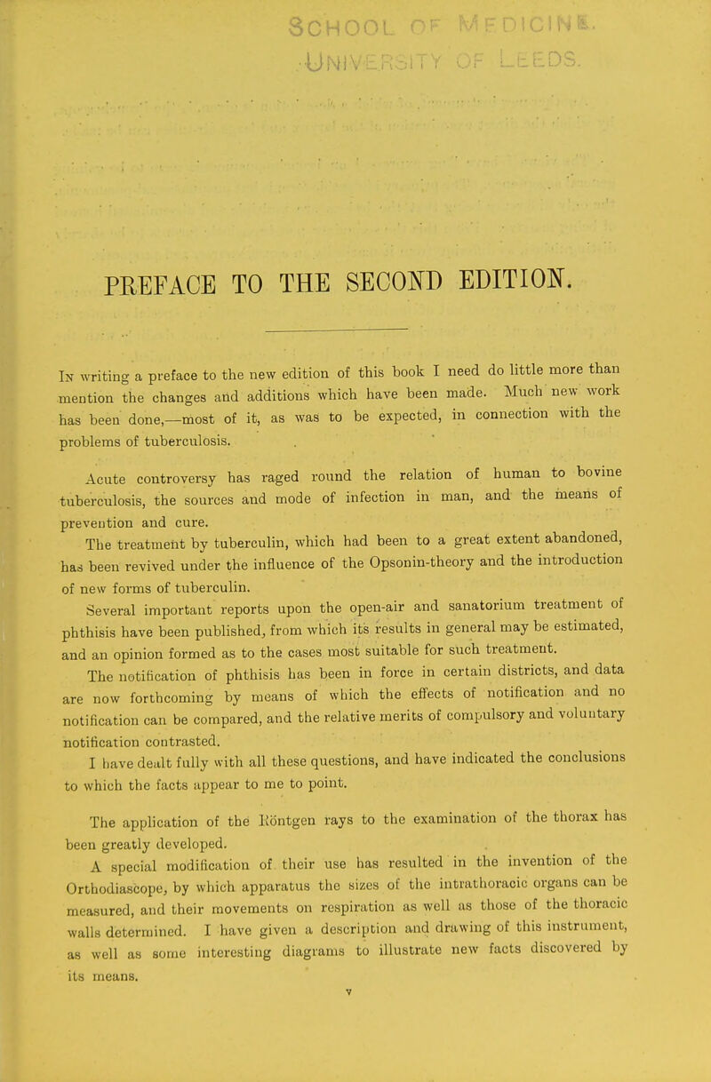 O U 1^1 O U L UNiveRsr .DS. PREFACE TO THE SECOm EDITION. In writing a preface to the new edition of this book I need do little more than mention the changes and additions which have been made. Much new work has been done—most of it, as was to be expected, in connection with the problems of tuberculosis. Acute controversy has raged round the relation of human to bovine tuberculosis, the sources and mode of infection in man, and the means of prevention and cure. The treatment by tuberculin, which had been to a great extent abandoned, has been revived under the influence of the Opsonin-theory and the introduction of new forms of tuberculin. Several important reports upon the open-air and sanatorium treatment of phthisis have been published, from which its results in general may be estimated, and an opinion formed as to the cases most suitable for such treatment. The notification of phthisis has been in force in certain districts, and data are now forthcoming by means of which the effects of notification and no notification can be compared, and the relative merits of compulsory and voluntary notification contrasted. I have dealt fully with all these questions, and have indicated the conclusions to which the facts appear to me to point. The application of the Kontgen rays to the examination of the thorax has been greatly developed. A special modification of their use has resulted in the invention of the Orthodiascope, by which apparatus the sizes of the intrathoracic organs can be measured, and their movements on respiration as well as those of the thoracic walls determined. I have given a description and drawing of this instrument, as well as some interesting diagrams to illustrate new facts discovered by its means.