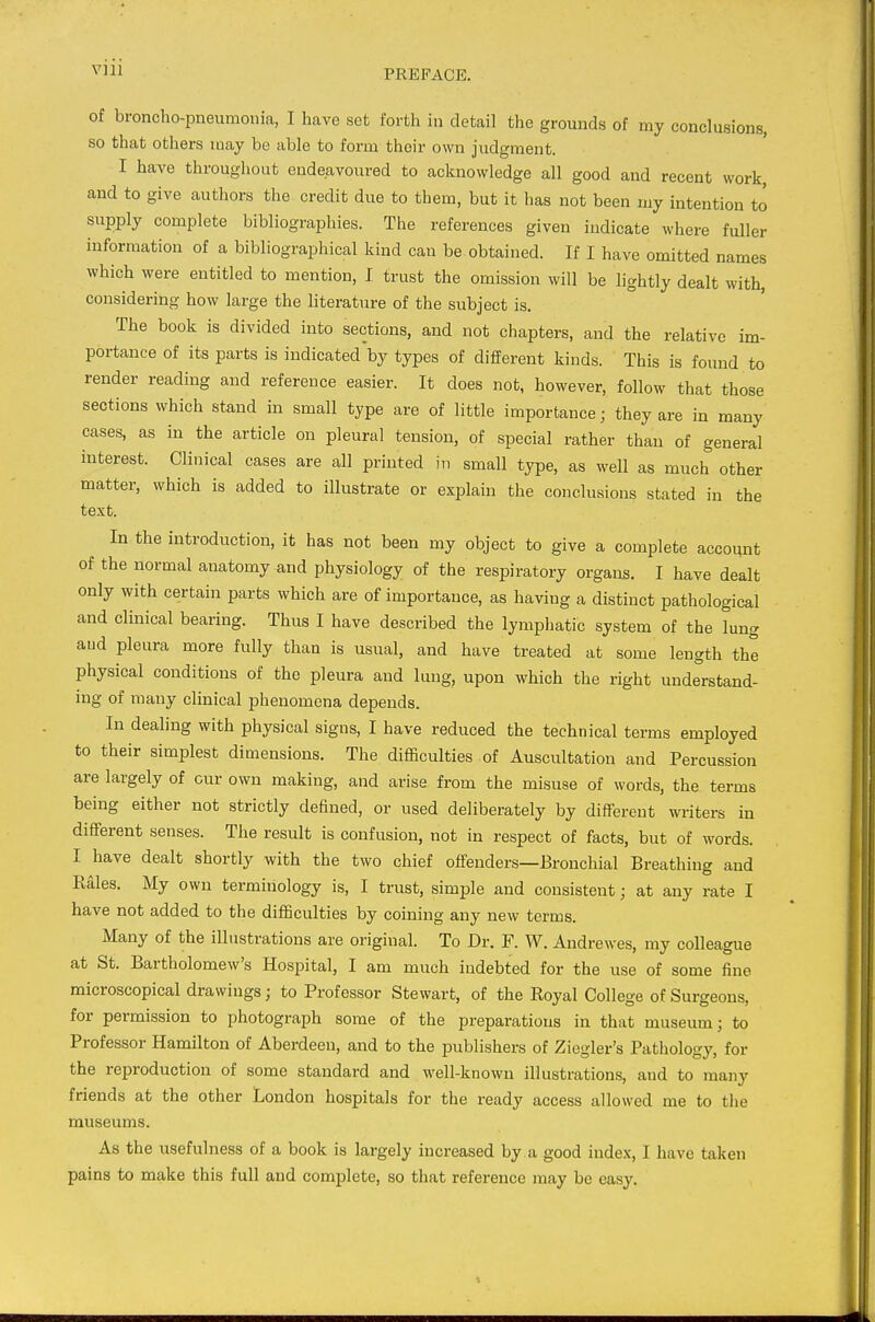 of broncho-pneumonia, I Iiave set forth in detail the grounds of my conclusions, so that others may be able to form their own judgment. I have throughout endeavoured to acknowledge all good and recent work, and to give authors the credit due to them, but it has not been my intention to supply complete bibliographies. The references given indicate where fuller information of a bibliographical kind can be obtained. If I have omitted names which were entitled to mention, I trust the omission will be lightly dealt with, considering how large the literature of the subject is. The book is divided into sections, and not chapters, and the relative im- portance of its parts is indicated by types of different kinds. This is found to render reading and reference easier. It does not, however, follow that those sections which stand in small type are of little importance j they are in many cases, as in the article on pleural tension, of special rather than of general interest. Clinical cases are all printed m small type, as well as much other matter, which is added to illustrate or explain the conclusions stated in the text. In the introduction, it has not been my object to give a complete account of the normal anatomy and physiology of the respiratory organs. I have dealt only with certain parts which are of importance, as having a distinct pathological and clinical bearing. Thus I have described the lymphatic system of the lung and pleura more fully than is usual, and have treated at some length the physical conditions of the pleura and lung, upon which the right understand- ing of many clinical phenomena depends. In dealing with physical signs, I have reduced the technical terms employed to their simplest dimensions. The difficulties of Auscultation and Percussion are largely of our own making, and arise from the misuse of words, the terms being either not strictly defined, or used deliberately by different writers in different senses. The result is confusion, not in respect of facts, but of words. I have dealt shortly with the two chief offenders—Bronchial Breathing and Eales. My own terminology is, I trust, simple and consistent; at any rate I have not added to the difficulties by coining any new terms. Many of the illustrations are original. To Dr. F. W. Andrewes, my colleague at St. Bartholomew's Hospital, I am much indebted for the use of some fine microscopical drawings; to Professor Stewart, of the Royal College of Surgeons, for permission to photograph some of the preparations in that museum; to Professor Hamilton of Aberdeen, and to the publishers of Ziogler's Pathology, for the reproduction of some standard and well-known illustrations, and to many friends at the other London hospitals for the ready access allowed me to the museums. As the usefulness of a book is largely increased by a good index, I have taken pains to make this full and complete, so that reference may be easy.