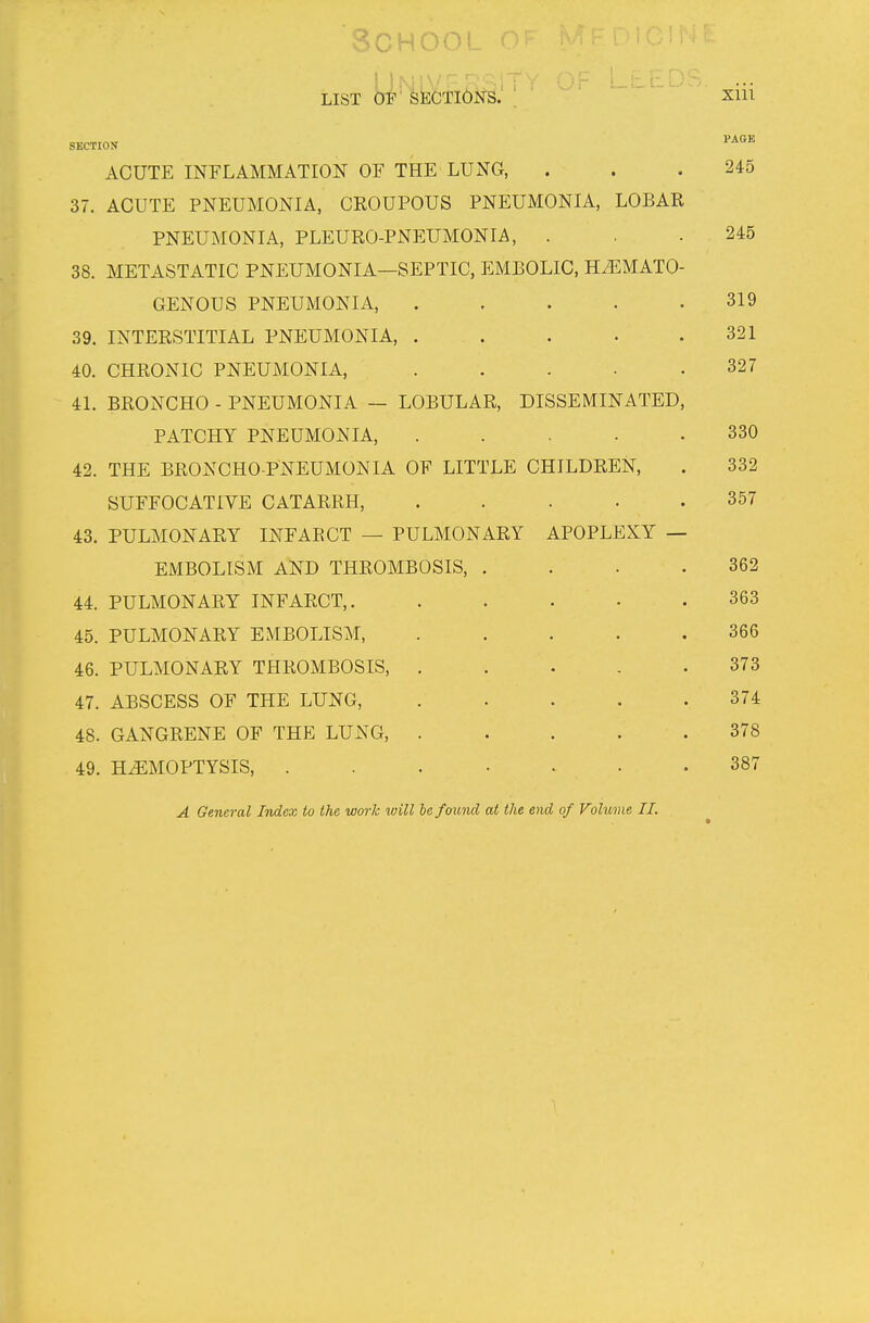LisT y'^^^(^TI6i^sJ ; xiii SECTION ACUTE INFLAMMATION OF THE LUNG, . . .245 37. ACUTE PNEUMONIA, CEOUPOUS PNEUMONIA, LOBAR PNEUMONIA, PLEURO-PNEUMONIA, . , .245 38. METASTATIC PNEUMONIA—SEPTIC, EMBOLIC, HiEMATO- GENOUS PNEUMONIA, 319 39. INTERSTITIAL PNEUMONIA, . . . . .321 40. CHRONIC PNEUMONIA, . . . • .327 41. BRONCHO - PNEUMONIA — LOBULAR, DISSEMINATED, PATCHY PNEUMONIA, ..... 330 42. THE BRONCHO-PNEUMONIA OF LITTLE CHILDREN, . 332 SUFFOCATIVE CATARRH, ..... 357 43. PULMONARY INFARCT — PULMONARY APOPLEXY — EMBOLISM AND THROMBOSIS, . . . .362 44. PULMONARY INFARCT,. . . . • .363 45. PULMONARY EMBOLISM, ..... 366 46. PULMONARY THROMBOSIS, 373 47. ABSCESS OF THE LUNG, 374 48. GANGRENE OF THE LUNG, 378 49. HEMOPTYSIS, ....... 387 A General Index to the work luill he found at the end of Volume II.