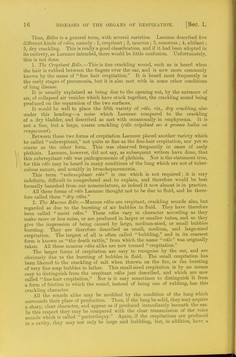 Thus, Rdles is a general term, with several varieties. Laennec described five different kinds of rales, namely : 1, crepitant; 2, mucous; .3, sonorous ; 4, sibilant; 5, dry crackling. This is really a good classification, and if it had been adopted in its entirety, as Laennec intended, there would be little confusion. Unfortunately, this is not done. 1. The Crepitant Rdle.—This is tine crackling sound, such as is heard when the hair is rubbed between the fingers over the ear, and is now more commonly known by the name of fine hair crepitation. It is heard most frequently in the early stages of pneiimonia, but it is also met with in some other conditions of lung disease. It is usually explained as being due to the opening out, by the entrance of air, of collapsed air vesicles which have stuck together, the crackling sound being produced on the separation of the two surfaces. It would be well to place the fifth variety of rdle, viz., dry craiMing, also under this heading—a noise which Laennec compared to the crackling of a di-y bladder, and described as met with occasionally in emphysema. It is not a fine, but a large, coarse crackling [rdle crepitant sec a grosses hulles ou craquement). Between these two forms of crepitation Laennec placed another variety which he called  subcrepitant, not quite so fine as the fine-hair crepitation, nor yet so coarse as the other form. This was observed frequently in cases of early phthisis. Laennec, however, did not say, as subsequent writers have done, that this subcrepitant rdle was pathognomonic of phthisis. Nor is the statement true, for this rdle may be heard in many conditions of the lung which are not of tuber- culous nature, and notably in bronchopneumonia. This term subcrepitant rdle is one which is not required; it is very indefinite, difficult to comprehend and to explain, and therefore would be best formally lianished from our nomenclature, as indeed it now almost is in practice. All these forms of rdle Laennec thought not to be due to fluid, and he there- fore called them  dry rdles. 2. The Mucous Rdle.—Mucous rdles are crepitant, crackling sounds also, but regarded as due to the bursting of air bubbles in fluid. They have therefore been called moist rdles. These rdles vary in character according as they make more or less noise, or are produced in larger or smaller tubes, and so they give the impression of being caused by large, medium-sized, or small bubbles bursting. They are therefore described as small, medium, and large-sized crepitation. The largest of all is often called  bubbling, and in its coarsest form is known as the death rattle, from which the name rdle was originally taken. All these mucous rdles alike are now termed  crepitation. The larger forms of crepitation are easy to recognise by the ear, and are obviously due to the bursting of bubbles in fluid. The small crepitation has been likened to the crackling of salt when thrown on the fire, or the bursting of very fine soap bubbles in lather. This small-sized crepitation is by no means easy to distinguish from the crepitant rdles just described, and which are now called fine-hair crepitation. Nor is it easy sometimes to distinguish it from a form of friction in which the sound, instead of being one of rubbing, has tliis crackling character. All the sounds alike may be modified by the condition of the Imig which surrounds their place of production. Thus, if the lung be solid, they may acquire a sharp, clear character, and appear as if produced immediately beneath the ear. In this respect they may be compared with the clear transmission of the voice sounds which is called pectoriloquy. Again, if the crepitations are produced in a cavity, they may not only be large and bubbling, but, in addition, have a