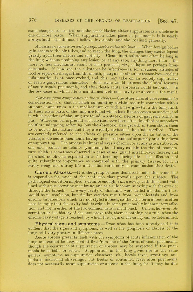same changes are excited, and the consolidation either suppurates as a whole or in' one or more parts. When suppuration takes place in pneumonia it is nearly always fatal—the diffuse, I believe, invariably, and the localised generally. Abscesses in connection loith foreign, bodies in the air-tubes.—When foreign bodies gain access to the air-tubes, and so reach the lung, the changes they excite depend greatly upon their nature and septicity. Clean, inert substances often lie long in the lung without producing any lesion, or, at any rate, anything more than is the more or less mechanical result of their presence, viz., collapse or perhaps bron- chiectasis. If, however, the substance be infective—as, for instance, particles of food or septic discharges from the mouth, pharynx, or air-tubes themselves—violent inflammation is at once excited, and this may take on an acutely suppurative or even a gangrenous character. Such cases would present the clinical features of acute septic pneumonia, and after death acute abscesses would be found. In the few cases in which life is maintained a chronic cavity or abscess is the result. Abscesses from compression of the air-tubes.—One other class of case remains for consideration, viz., that in which suppurating cavities occur in connection with a tumour or aneurysm in the mediastinum or with a new growth in the lung itself. In these cases parts of the lung are found which look like abscesses on section, and in which portions of the lung are found in a state of necrosis or gangrene bathed in pus. Where cancer is present such cavities have been often described as secondary nodules midergoing softening, but the absence of new growth in them shows them to be not of that nature, and they are really cavities of the kind described. They are correctly referred to the effects of pressure either upon the air-tubes or the vessels, a sub-acute pneumonia having developed and subsequently breaking down or suppurating. The process is almost always a chronic, or at any rate a sub-acute, one, and produces no definite symptoms, but it may exiDlain the rise of tempera- ture which is sometimes observed in cases of malignant intrathoracic disease, and for which no obvious explanation is forthcoming during life. The affection is of quite subordinate importance as compared with the primary disease, for it is rarely recognised during life, and is discovered only on examination after death. Chronic Abscess.—It is the group of cases described under this name that is responsible for much of the confusion that prevails upon the subject. The pathological condition implied is definite enough, viz., a cavity with thickened walls lined with a pus-secreting membrane, and as a rule communicating with the exterior through the bronchi. If every cavity of this kind were called an abscess there would be no confusion, but similar cavities result from bronchiectasis and from chronic tuberculosis which are not styled abscess, so that the term abscess is often used to imply that the cavity had its origin in some presumably inflammatory affec- tion, and not in either of the two common causes mentioned. Unless, however, ob- servation or the history of the case prove this, there is nothing, as a rule, when the chronic cavity-stage is reached, by which the origin of the cavity can be determined. Physical signs and symptoms.—From what has been already said it is evident that the signs and symptoms, as well as the prognosis of abscess of the lung, will vary greatly in different cases. Acute abscess presents itself with the symptoms of acute inflammation of the lung, and cannot be diagnosed at first from one of the forms of acute pneumonia, though the occurrence of suppuration or abscess may be suspected if the pneu- monia be embolic or septic. Suppuration in the lung gives rise to the same general symptoms as suppuration elsewhere, viz., hectic fever, sweatings, and perhaps occasional shiverings ; but hectic or continued fever after pneumonia does not necessarily mean suppuration or abscess in the lung, for it may be due