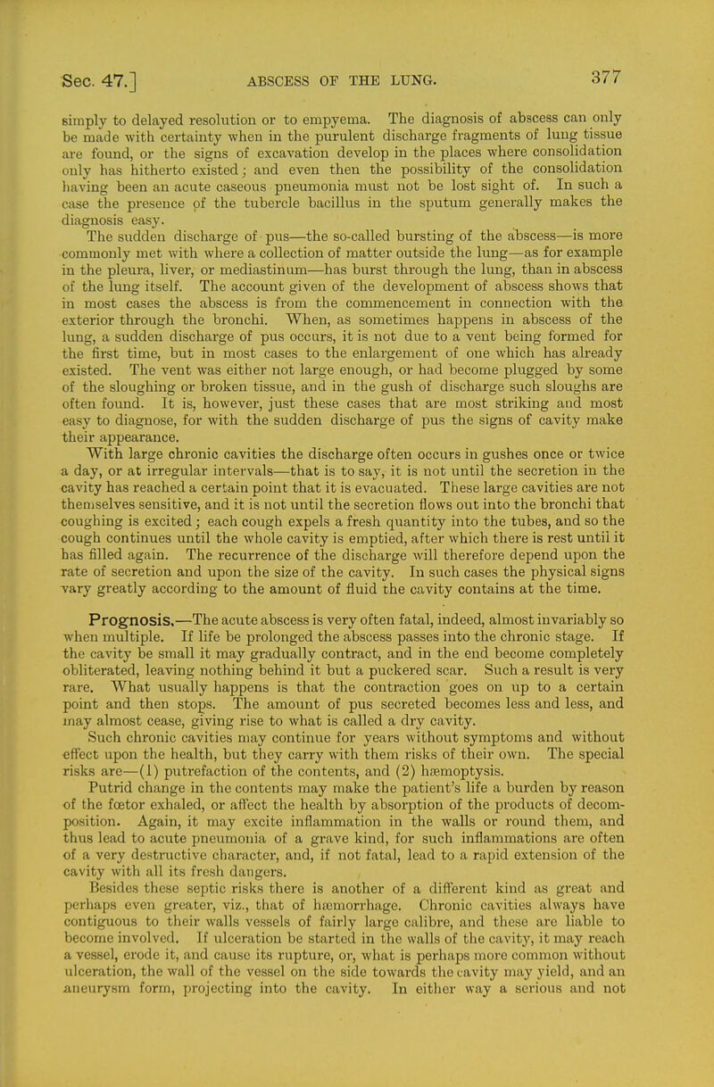 simply to delayed resolution or to empyema. The diagnosis of abscess can only be made with certainty when in the purulent discharge fragments of lung tissue are found, or the signs of excavation develop in the places where consolidation only has hitherto existed; and even then the possibility of the consolidation liaving been an acute caseous pneumonia must not be lost sight of. In such a case the presence of the tubercle bacillus in the sputum generally makes the diagnosis easy. The sudden discharge of pus—the so-called bursting of the abscess—is more commonly met with where a collection of matter outside the limg—as for example in the pleura, liver, or mediastinum—has burst through the lung, than in abscess of the lung itself. The account given of the development of abscess shows that in most cases the abscess is from the commencement in connection with the exterior through the bronchi. When, as sometimes happens in abscess of the lung, a sudden discharge of pus occurs, it is not due to a vent being formed for the first time, but in most cases to the enlargement of one which has already existed. The vent was either not large enough, or had become plugged by some of the sloughing or broken tissue, and in the gush of discharge such sloughs are often found. It is, however, just these cases that are most striking and most easy to diagnose, for with the sudden discharge of pus the signs of cavity make their appearance. With large chronic cavities the discharge often occurs in gushes once or twice a day, or at irregular intervals—that is to say, it is not until the secretion in the cavity has reached a certain point that it is evacuated. These large cavities are not themselves sensitive, and it is not until the secretion flows out into the bronchi that coughing is excited; each cough expels a fresh quantity into the tubes, and so the cough continues until the whole cavity is emptied, after which there is rest until it has filled again. The recurrence of the discharge will therefore depend upon the rate of secretion and upon the size of the cavity. In such cases the physical signs vary greatly according to the amount of fluid the cavity contains at the time. Prognosis,—The acute abscess is very often fatal, indeed, almost invariably so when multiple. If life be prolonged the abscess passes into the chronic stage. If the cavity be small it may gradually contract, and in the end become completely obliterated, leaving nothing behind it but a puckered scar. Such a result is very rare. What usually happens is that the contraction goes on up to a certain point and then stops. The amount of pus secreted becomes less and less, and may almost cease, giving rise to what is called a dry cavity. Such chronic cavities may continue for years without symptoms and without effect upon the health, but they carry with them risks of their own. The special risks are—(1) putrefaction of the contents, and (2) haemoptysis. Putrid change in the contents may make the patient's life a burden by reason of the foetor exhaled, or afTect the health by absorption of the products of decom- position. Again, it may excite inflammation in the walls or round them, and thus lead to acute pneumonia of a grave kind, for such inflammations are often of a very destructive character, and, if not fatal, lead to a rapid extension of the cavity with all its fresh dangers. Besides these septic risks there is another of a different kind as great and perhaps even greater, viz., that of haimorrhage. Chronic cavities always have contiguous to their walls vessels of fairly large calibre, and these are liable to become involved. If ulceration be started in the walls of the cavity, it may reach a vessel, erode it, and cause its rupture, or, what is perhaps more common without ulceration, the wall of the vessel on the side towards the cavity may yield, and an aneurysm form, projecting into the cavity. In either way a serious and not