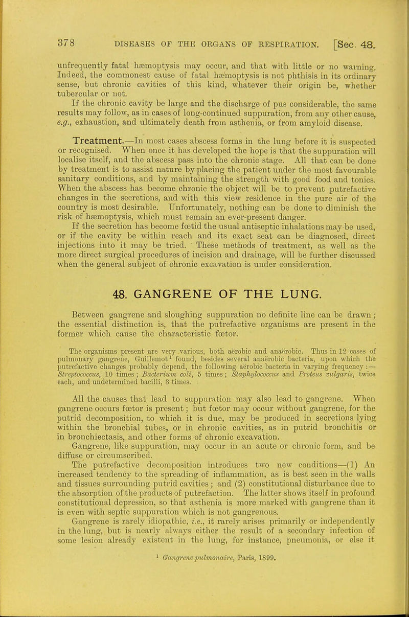 unfrequently fatal hsBmoptysis may occur, and that with little or no warning. Indeed, the commonest cause of fatal hannoptysis is not phthisis in its ordinary sense, but chronic cavities of this kind, whatever their origin be, whether tubercular or not. If the chronic cavity be large and the discharge of pus considerable, the same results may follow, as in cases of long-continued suppuration, from any other cause, e.g., exhaustion, and ultimately death from asthenia, or from amyloid disease. Treatment.—In most cases abscess forms in the lung before it is suspected or recognised. When once it has developed the hope is that the suppuration will localise itself, and the abscess pass into the chronic stage. All that can be done by treatment is to assist nature by placing the patient under the most favourable sanitary conditions, and by maintaining the strength with good food and tonics. When the abscess has become chronic the object will be to prevent putrefactive changes in the secretions, and with this view residence in the pure air of the country is most desirable. Unfortunately, nothing can be done to diminish the risk of haemoptysis, which must remain an ever-present danger. If the secretion has become foetid the usual antiseptic inhalations may-be used, or if the cavity be within reach and its exact seat can be diagnosed, direct injections into it may be tried.  These methods of treatment, as well as the more direct surgical procedures of incision and drainage, will be further discussed when the general subject of chronic excavation is under consideration. 48. GANGRENE OF THE LUNG. Between gangrene and sloughing suppuration no definite line can be drawn ; the essential distinction is, that the putrefactive organisms are ^^reseut in the former which cause the characteristic foetor. The organisms present are very various, both aerobic and anaerobic. Thus in 12 cases of puhnonary gangrene, Guillemot^ found, besides several anaerobic bacteria, upon which the putrefactive changes probably depend, the following aerobic bacteria in varying frequency :— Streptococcus, 10 times ; Bacterium coli, 5 times; Staphylococcux and Protem vulgaris, twice each, and undetermined bacilli, 3 times. . All the causes that lead to suppuration may also lead to gangrene. When gangrene occurs fcetor is present; but fas tor may occur without gangrene, for the putrid decomposition, to which it is due, may be produced in secretions lying within the bronchial tubes, or in chronic cavities, as in putrid bronchitis or in bronchiectasis, and other forms of chronic excavation. Gangrene, like suppuration, may occur in an acute or chronic form, and be diffuse or circumscribed. The putrefactive decomposition introduces two new conditions—(1) An increased tendency to the spreading of inflammation, as is best seen in the walls and tissues surrounding putrid cavities; and (2) constitutional disturbance due to the absorption of the products of putrefaction. The latter show's itself in profound constitutional depression, so that asthenia is more marlced with gangrene than it is even with septic suppuration which is not gangrenous. Gangrene is rarely idiopatliic, i.e., it rarely arises primarily or independently in the lung, but is nearly always either the result of a secondary infection of some lesion already existent in the lung, for instance, pneumonia, or else it Oangrene pulmonaire, Paris, 1899.