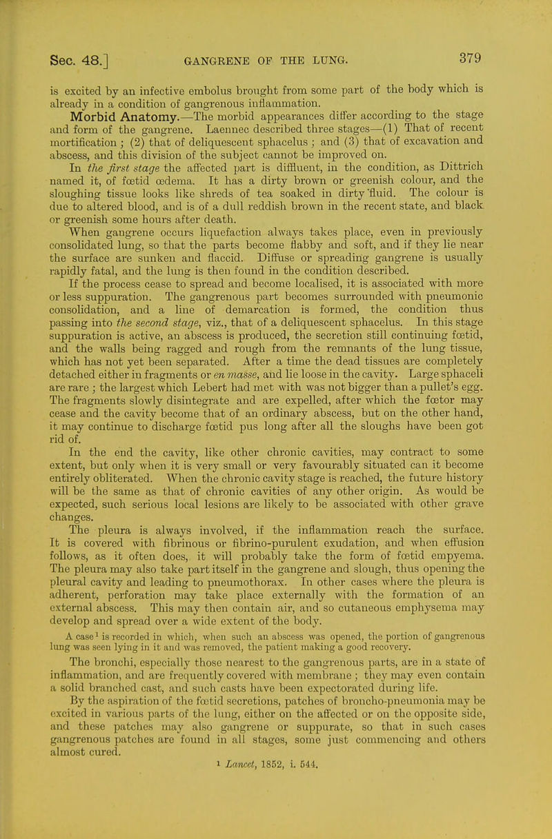 is excited by an infective embolus brought from some part of the body which is already in a condition of gangrenous inflammation. Morbid Anatomy.—The morbid appearances differ according to the stage and form of the gangrene. Laennec described three stages—(1) That of recent mortification ; (2) that of deliquescent sphacelus ; and (3) that of excavation and abscess, and this division of the subject cannot be improved on. In the first stage the affected part is diffluent, in the condition, as Dittrich named it, of foetid osdema. It has a dirty brown or greenish colour, and the sloughing tissue looks like shreds of tea soaked in dirty fluid. The colour is due to altered blood, and is of a dull reddish brown in the recent state, and black or greenish some hours after death. When gangrene occurs liquefaction always takes place, even in previously consolidated lung, so that the parts become flabby and soft, and if they lie near the surface are sunken and flaccid. Diffiise or spreading gangrene is usually rapidly fatal, and the lung is then found in the condition described. If the process cease to spread and become localised, it is associated with more or less suppuration. The gangrenous part becomes surrounded with pneumonic consolidation, and a line of demarcation is formed, the condition thus passing into tlie second stage, viz., that of a deliquescent sphacelus. In this stage suppuration is active, an abscess is produced, the secretion still continuing foetid, and the walls being ragged and rough from the remnants of the lung tissue, which has not yet been separated. After a time the dead tissues are completely detached either in fragments or en masse, and lie loose in the cavity. Large sphaceli are rare ; the largest which Lebert had met with was not bigger than a pullet's egg. The fragments slowly disintegrate and are expelled, after which the foetor may cease and the cavity become that of an ordinary abscess, but on the other hand, it may continue to discharge foetid pus long after all the sloughs have been got rid of. In the end the cavity, like other chronic cavities, may contract to some extent, but only when it is very small or very favourably situated can it become entirely obliterated. When the chronic cavity stage is reached, the future history will be the same as that of chronic cavities of any other origin. As would be expected, such serious local lesions are likely to be associated with other grave changes. The pleura is always involved, if the inflammation reach the surface. It is covered with fibrinous or fibrino-purulent exudation, and when effusion follows, as it often does, it will probably take the form of foetid empyema. The pleura may also take part itself in the gangrene and slough, thus opening the pleural cavity and leading to pneumothorax. In other cases where the pleura is adherent, perforation may take place externally with the formation of an external abscess. This may then contain air, and so cutaneous emphysema may develop and spread over a wide extent of the body. A case^ is recorded in wliicli, when such an abscess was opened, the portion of gangrenous lung was seen lying in it and was removed, the patient making a good recovery. The bronchi, especially those nearest to the gangrenous parts, are in a state of inflammation, and are frequently covered with membrane ; they may even contain a solid branched cast, and such casts have been expectorated during life. By the aspiration of the foetid secretions, patches of broncho-pneumonia may be excited in various parts of the lung, either on the afiected or on the opposite side, and these patches may also gangrene or suppurate, so that in such cases gangrenous patches are found in all stages, some just commencing and others almost cured. 1 Lancet, 1852, i. 544.