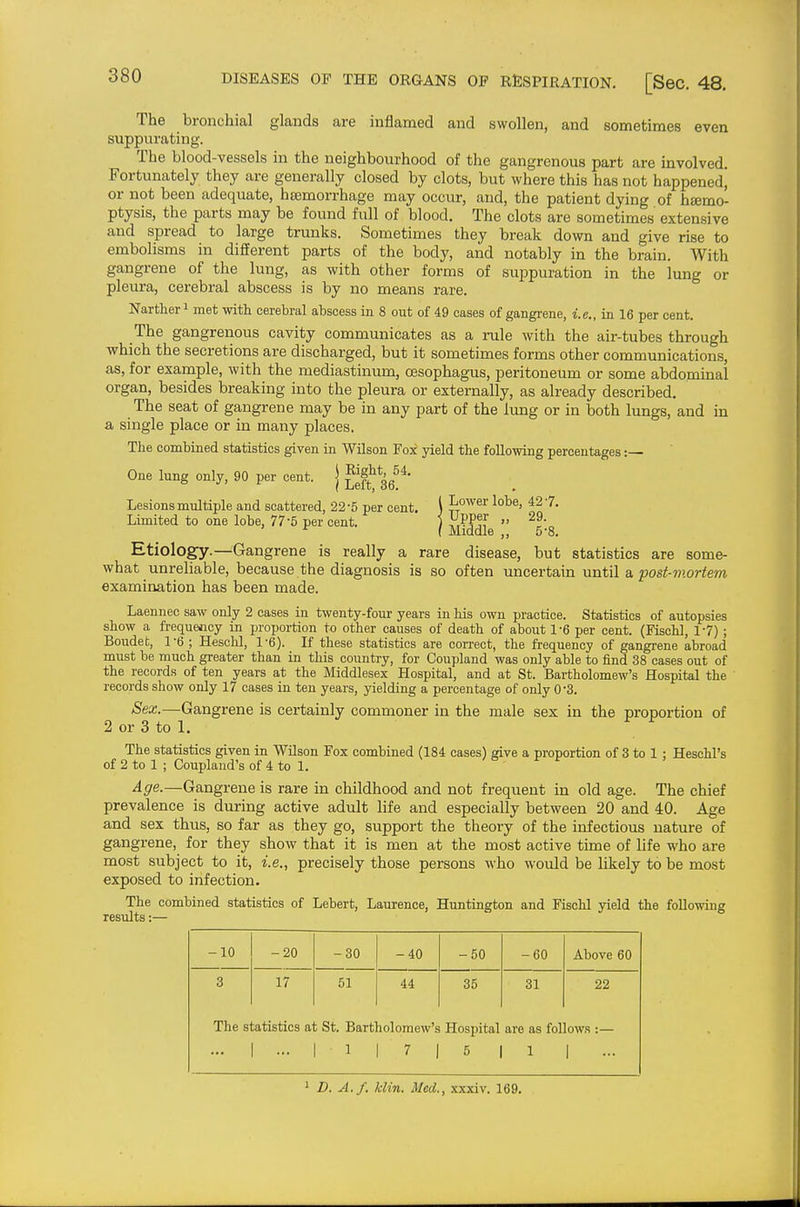 The bronchial glands are inflamed and swollen, and sometimes even suppurating. The blood-vessels in the neighbourhood of the gangrenous part are involved. Fortunately they are generally closed by clots, but where this has not happened] or not been adequate, hsemorrhage may occur, and, the patient dying of hsemo- ptysis, the parts may be found full of blood. The clots are sometimes extensive and spread to large trunks. Sometimes they break down and give rise to embolisms in different parts of the body, and notably in the brain. With gangrene of the lung, as with other forms of suppuration in the lung or pleura, cerebral abscess is by no means rare. Nartlieri met with cerebral abscess in 8 out of 49 cases of gangrene, i.e., in 16 per cent. The gangrenous cavity communicates as a rule with the air-tubes through -which the secretions are discharged, but it sometimes forms other communications, as, for example, with the mediastinum, oesophagus, peritoneum or some abdominal organ, besides breaking into the pleura or externally, as already described. The seat of gangrene may be in any part of the limg or in both lungs, and in a single place or in many places. The combined statistics given in Wilson Fox yield the following percentages:— Right, 54. I Lower lobe, 42 -7. < Upper „ 29. ( Middle „ 5-8. Etiology.—Gangrene is really a rare disease, but statistics are some- what unreliable, because the diagnosis is so often uncertain until a post-viortem examination has been made. Laennec saw only 2 cases in twenty-four years in his own practice. Statistics of autopsies show a frequency in proportion to other causes of death of about 1-6 per cent. (Fischl, 1-7) ; Boudet, 1-6 ; Heschl, 1-6). If these statistics are correct, the frequency of gangrene abroad must be much greater than in this country, for Coupland was only able to find 38 cases out of the records of ten years at the Middlesex Hospital, and at St. Bartholomew's Hospital the ' records show only 17 cases in ten years, yielding a percentage of only 0-3. Sex.—Gangrene is certainly commoner in the male sex in the proportion of 2 or 3 to 1. The statistics given in Wilson Fox combined (184 cases) give a proportion of 3 to 1 : Heschl's of 2 to 1 ; Coupland's of 4 to 1. Age.—Gangrene is rare in childhood and not frequent in old age. The chief prevalence is during active adult life and especially between 20 and 40. Age and sex thus, so far as they go, support the theory of the infectious nature of gangrene, for they show that it is men at the most active time of life who are most subject to it, i.e., precisely those persons who would be likely to be most exposed to infection. The combined statistics of Lebert, Laurence, Huntington and Fischl yield the following results:— One lung only, 90 per cent, j j^^jj. gg Lesions multiple and scattered, 22-5 per cent. Limited to one lobe, 77 5 per cent. -10 -20 -30 -40 -50 -60 Above 60 3 The s 17 :atistics a ... 51 t St. Bart] ■ 1 44 lolomew's 7 1 35 Hospital 5 31 are as fol 1 22 ows :— 1 - ' D. A./, klin. Med., xxxiv. 169.