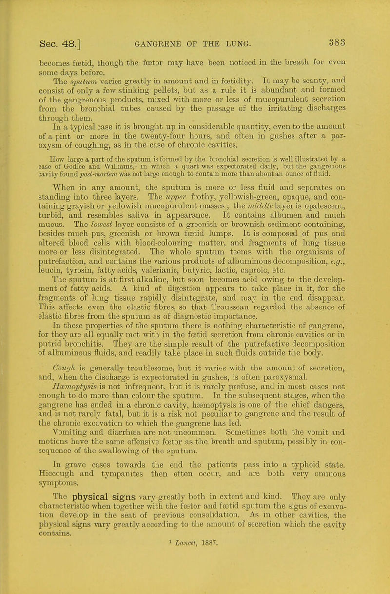 becomes foetid, though the foetor may have been noticed in the breath for even some days before. The sputu7n varies greatly in amount and in foetidity. It may be scanty, and consist of only a few stinking pellets, but as a rule it is abundant and formed of the gangrenous products, mixed with more or less of mucopurulent secretion from the bronchial tubes caused by the passage of the irritating discharges through them. In a typical case it is brought up in considerable quantity, even to the amoimt of a pint or more in the twenty-four hours, and often in gushes after a par- oxysm of coughing, as in the case of chronic cavities. How large a part of the sputum is formed by the bronchial secretion is well illustrated by a case of Godlee and Williams,'^ in which a quart was expectorated daily, but the gangrenous cavity found ^os^moriem was not large enough to contain more than about an ounce of fluid. When in any amount, the sputum is more or less fluid and separates on standing into three layers. The uj^-per frothy, yellowish-green, opaque, and con- taining grayish or yellowish mucopurulent masses ; the middle layer is opalescent, turbid, and resembles saliva in appearance. It contains albumen and much mucus. The lowest layer consists of a greenish or brownish sediment containing, besides much pus, greenish or brown foetid lumps. It is composed of pus and altered blood cells with blood-colouring matter, and fragments of lung tissue more or less disintegrated. The whole sputum teems with the organisms of putrefaction, and contains the various products of albuminous decomposition, e.g., leucin, tyrosin, fatty acids, valerianic, butyric, lactic, caj)roic, etc. The sputum is at first alkaline, but soon becomes acid owing to the develop- ment of fatty acids. A kind of digestion appears to take place in it, for the fragments of lung tissue rapidly disintegrate, and may in the end disappear. This affects even the elastic fibres, so that Trousseau regarded the absence of elastic fibres from the sputum as of diagnostic importance. In these properties of the sputum there is nothing characteristic of gangrene, for they are all equally met with in the foetid secretion from chronic cavities or in putrid bronchitis. They are the simple result of the putrefactive decomposition of albuminous fluids, and readily take place in such fluids outside the body. Cough is generally troublesome, but it varies with the amount of secretion, and, when the discharge is expectorated in gushes, is often paroxysmal. Hsemoptysis is not infrequent, but it is rarely profuse, and in most cases not enough to do more than colour the sputum. In the subsequent stages, when the gangrene has ended in a chronic cavity, hemoptysis is one of the chief dangers, and is not rarely fatal, but it is a risk not peculiar to gangrene and the result of the chronic excavation to which the gangrene has led. Vomiting and diarrhoea are not uncommon. Sometimes both the vomit and motions have the same offensive foetor as the breath and sputum, possibly in con- sequence of the swallowing of the sputum. In grave cases towards the end the patients pass into a typhoid state. Hiccough and tympanites then often occur, and are both very ominous symptoms. The physical signs vary greatly both in extent and kind. They are only characteristic when together with the foetor and foetid sputiim the signs of excava- tion develop in the seat of previous consolidation. As in other cavities, the physical signs vary greatly according to the amount of secretion which the cavity contains. 1 Lancet, 1887.