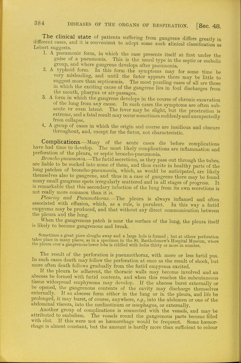 C^i^cal state of patients suffering from gangrene differs greatly in different cases, and it is convenient to adopt some such clinical classification as Lebert suggests. 1. A pneumonic form, in which the case presents itself at first under the guise of a pneumonia. This is the usual type in the septic or embolic group, and where gangrene develops after pneumonia. 2. A typhoid form. In this form the symptoms may for some time be very misleading, and until the fcetor appears there may be little to suggest more than septicsemia. The most puzzling cases of all are those in which the exciting cause of the gangrene lies in foul discharges from the mouth, pharynx or air-passages. 3. A form in which the gangrene develops in the course of chronic excavation of the lung from any cause. In such cases the symptoms are often sub- acute or even latent. The fever may be slight, but the prostration is extreme, and a fatal result may occur sometimes suddenly and unexpectedly from collapse. 4. A group of cases in which the origin and course are insidious and obscure throughout, and, except for the fcetor, not characteristic. Complications.—Many of the acute cases die before complications have had time to develop. The most likely complications are inflammation and perforation of the pleura, or septic broncho-pneumonia. Broncho-pneumonia.—The foetid secretions, as they pass out through the tubes, are liable to be sucked into some of them, and thus excite in healthy parts of the lung patches of broncho-pneumonia, which, as would be anticipated, are likely themselves also to gangrene, and thus in a case of gangrene there may be found many small gangrene spots irregularly scattered and in all stages of progress. It is remarkable that this secondary infection of the lung from its own secretions is not really more common than it is. Pleurisy and Pneumothorax.—The pleura is always inflamed and often associated with efiusion, which, as a rule, is purulent. In this way a foetid empyema may be produced, and that without any direct communication between the pleura and the lung. When the gangrenous patch is near the surface of the lung, the pleura itself is likely to become gangrenous and break. Sometimes a great piece sloughs away and a large hole is formed ; but at others perforation takes place m many places, as in a specimen in the St. Bartholomew's Hospital Museum, where the pleura over a gangrenous lower lobe is riddled with holes thii-ty or more in number. The result of the perforation is pneumothorax, with more or less fcetid pus. In such cases death may follow the perforation at once as the result of shock, but more often death follows gradually from the fcetid empyema excited. If the pleura be adherent, the thoracic walls may become involved and an abscess be formed with fcetid contents, and when this reaches the subcutaneous tissue widespread emphysema may develop. If the abscess burst externally or be opened, the gangrenous contents of the cavity may discharge themselves externally. If an abscess form either in the lung or in the pleura, and life be prolonged, it may burst, of course, anywhere, e.g., into the abdomen or one of the abdominal viscera, into the mediastinum or oesophagus, or externally. Another group of complications is connected with the vessels, and may be attributed to embolism. The vessels round the gangrenous parts become filled with clot. If this were not so hsemorrhage would be frequent. Some htemor- rhage is almost constant, but the amount is hardly more than sufl5cient to colour