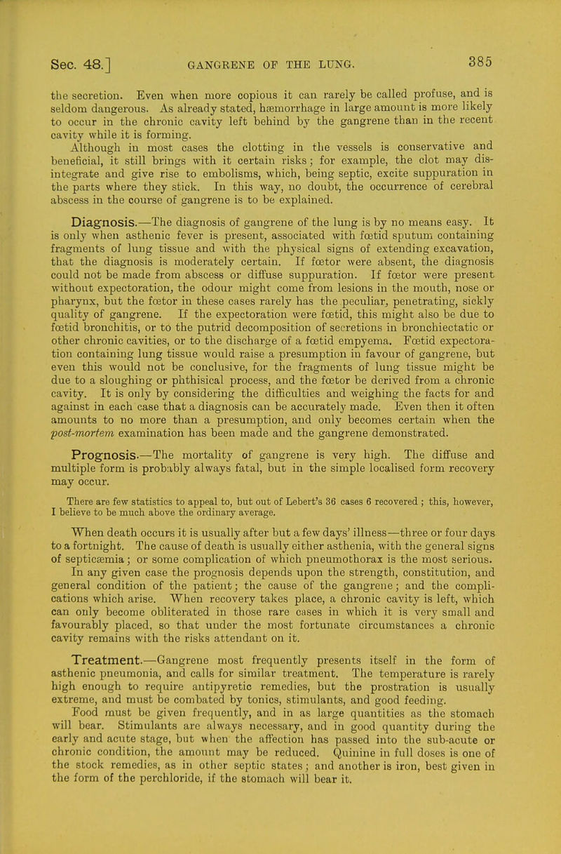 the secretion. Even when more copious it can rarely be called profuse, and is seldom dangerous. As already stated, htemorrhage in large amount is more likely to occur in the chronic cavity left behind by the gangrene than in the recent cavity while it is forming. Although in most cases the clotting in the vessels is conservative and beneficial, it still brings with it certain risks; for example, the clot may dis- integrate and give rise to embolisms, which, being septic, excite suppuration in the parts where they stick. In this way, no doubt, the occurrence of cerebral abscess in the course of gangrene is to be explained. Diagnosis.—The diagnosis of gangrene of the lung is by no means easy. It is only when asthenic fever is present, associated with foetid sputum containing fragments of lung tissue and with the physical signs of extending excavation, that the diagnosis is moderately certain. If fcetor were absent, the diagnosis could not be made from abscess or diffuse suppuration. If foetor were present without expectoration, the odour might come from lesions in the mouth, nose or pharynx, but the fcetor in these cases rarely has the peculiar, penetrating, sickly quality of gangrene. If the expectoration were fostid, this might also be due to foetid bronchitis, or to the putrid decomposition of secretions in bronchiectatic or other chronic cavities, or to the discharge of a foetid empyema. Foetid expectora- tion containing lung tissue would raise a presumption in favour of gangrene, but even this would not be conclusive, for the fragments of lung tissue might be due to a sloughing or phthisical process, and the foetor be derived from a chronic cavity. It is only by considering the difficulties and weighing the facts for and against in each case that a diagnosis can be accurately made. Even then it often amounts to no more than a presumption, and only becomes certain when the post-mortem examination has been made and the gangrene demonstrated. Prognosis-—The mortality of gangrene is very high. The diflfuse and multiple form is probably always fatal, but in the simple localised form recovery may occur. There are few statistics to appeal to, but out of Lebert's 36 cases 6 recovered ; this, however, I believe to be much above the ordinary average. When death occurs it is usually after but a few days' illness—three or four days to a fortnight. The cause of death is usually either asthenia, with the general signs of septicemia; or some complication of which pneumothorax is the most serious. In any given case the prognosis depends upon the strength, constitution, and general condition of the patient; the cause of the gangrene; and the compli- cations which arise. When recovery takes place, a chronic cavity is left, which can only become obliterated in those rare cases in which it is very small and favourably placed, so that under the most fortunate circumstances a chronic cavity remains with the risks attendant on it. Treatment.—Gangrene most frequently presents itself in the form of asthenic pneumonia, and calls for similar treatment. The temperature is rarely high enough to require antipyretic remedies, but the prostration is usually extreme, and must be combated by tonics, stimulants, and good feeding. Food must be given frequently, and in as large quantities as the stomach will bear. Stimulants are always necessary, and in good quantity during the early and acute stage, but when the affection has passed into the sub-acute or chronic condition, the amount may be reduced. Quinine in full doses is one of the stock remedies, as in other septic states; and another is iron, best given in the form of the perchloride, if the stomach will bear it.