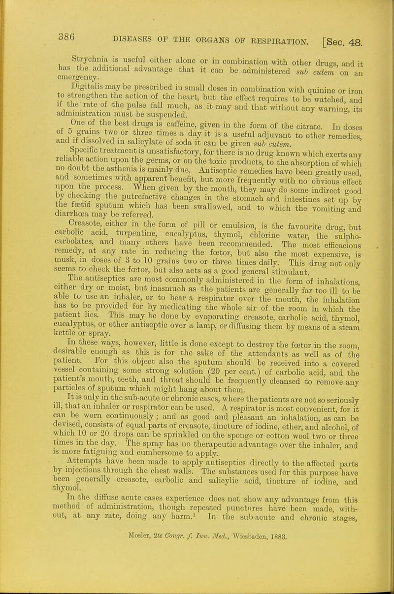 Strychnia is useful either alone or in combination with other drugs and it has the additional advantage that it can be administered sub cuiem on an emergency. Digitalis may be prescribed in small doses in combination with quinine or iron to strengthen the action of the heart, but the effect requires to be watched, and If the rate of the pulse fall much, as it may and that without any warning, its administration must be suspended. ° One of the best drugs is caffeine, given in tlie form of the citrate. In doses of 5 grains two or three times a day it is a useful adjuvant to other remedies, and it dissolved in salicylate of soda it can be given sub cutem Specific treatment is unsatisfactory, for there is no drug known which exerts any reliable action upon the germs, or on the toxic products, to the absorption of which no doubt the asthenia is mainly due. Antiseptic remedies have been greatly used ana sometimes with apparent benefit, but more frequently with no obvious effect upon the process. When given by the mouth, they may do some indirect good by checking the putrefactive changes in the stomach and intestines set up by the foetid sputum which has been swallowed, and to which the vomitine and diarrhoea may be referred. Creasote either in the form of pill or emulsion, is the favourite drug, but carbo ic acid, turpentine, eucalyptus, thymol, chlorine water, the sulpho- carbolates, and many others have been recommended. The most efficacious remedy, at any rate in reducing the foetor, but also the most expensive is musk, in doses of 3 to 10 grains two or three times daily. This drug not only seems to check the foetor, but also acts as a good general stimulant. _ The antiseptics are most commonly administered in the form of inhalations either dry or moist, but inasmuch as the patients are generally far too ill to be able to use an inhaler, or to bear a respirator over the mouth, the inhalation has to be provided for by medicating the whole air of the room in which the patient lies. This may be done by evaporating creasote, carbolic acid, thymol eucalyptus, or other antiseptic over a lamp, or diffusing them by means of a steam kettle or spray. In these ways, however, little is done except to destroy the foetor in the room desirable enough as this is for the sake of the attendants as well as of the patient. For this object also the sputum should be received into a covered vessel containing some strong solution (20 per cent.) of carbolic acid, and the patient's mouth, teeth, and throat should be frequently cleansed to remove any particles of sputum which might hang about them. It is only in the sub-acute or chronic cases, where the patients are not so seriously ill, that an inhaler or respirator can be used. A respirator is most convenient, for it can be worn continuously; and as good and pleasant an inhalation, as can be devised, consists of equal parts of creasote, tincture of iodine, ether, and alcohol, of which 10 or 20 drops can be sprinkled on the sponge or cotton wool two or three times in the day. The spray has no therapeutic advantage over the inhaler, and is more fatiguing and cumbersome to apply. Attempts have been made to apply antiseptics directly to the affected parts by injections through the chest walls. The substances used for this purpose have been generally creasote, carbolic and salicylic acid, tincture of iodine, and thymol. In the diffuse acute cases experience does not show any advantage from this method of administration, though repeated punctiu-es liave been made, with- out, at any rate, doing any harm.i In the sub acute and chronic stages, Hosier, 2te Congr. /. Inn. Med., Wiesbaden. 1883.