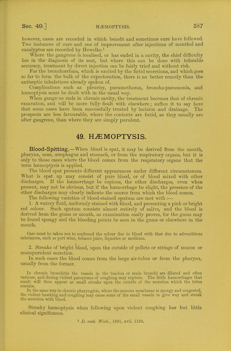 however, cases are recorded in which benefit and sometimes cure have followed. Two instances of cure and one of improvement after injections of menthol and eucalyptus are recorded by Hewelke.^ Where the gangrene is localised, or has ended in a cavity, the chief difficulty lies in the diagnosis of its seat, but where this can be done with tolerable accuracy, treatment by direct injection can be fairly tried and without risk. For the bronchorrhoea, which is excited by the foetid secretions, and which goes so far to form the bulk of the expectoration, there is no better remedy than the antiseptic inhalations already spoken of. Complications such as pleurisy, pneumothorax, broncho-pneumonia, and hemoptysis must be dealt with in the usual way. When gangrene ends in chronic cavity, the treatment becomes that of chronic excavation, and will be more fully dealt with elsewhere; suffice it to say here that some cases have been successfully treated by incision and drainage. The prospects are less favourable, where the contents are fcetid, as they usually are after gangrene, than where they are simply purulent. 49. HEMOPTYSIS. Blood-Spitting.—When blood is spat, it may be derived from the mouth, pharynx, nose, oesophagus and stomach, or from the respiratory organs, but it is only to those cases where the blood comes from the respiratory organs that the term haemoptysis is applied. The blood spat presents different appearances under different circumstances. What is spat up may consist of pure blood, or of blood mixed with other discharges. If the hsemorrhage be copious, the other discharges, even when present, may not be obvious, but if the haemorrhage be slight, the presence of the other discharges may clearly indicate the source from which the blood comes. The following varieties of blood-stained sputum are met with :— 1. A watery fliiid, uniformly stained with blood, and presenting a pink or bright red colour. Such sputum consists almost entirely of saliva, and the blood is derived from the gums or mouth, as examination easily proves, for the gums may be found spongy and the bleeding points be seen in the gums or elsewhere in the mouth. Care must be taken not to confound the colour due to blood with, that due to adventitious substances, such as port wine, tobacco juice, liquorice or medicine, 2. Streaks of bright blood, upon the outside of pellets or strings of mucus or mucopurulent secretion. In such cases the blood comes from the large air-tubes or from the pharynx, usually from the former. In chronic bronchitis the vessels in the trachea or main bronchi are dilated and often varicose, and during violent paroxysms of coughing ma.y ru{)ture. The little hajmorrhages that result will then appear as small streaks upon the outside of the secretion which the tubes contain. In the same way in chronic pharyngitis, where the mucous membrane is spongy and congested, the violent hawking and coughing may cause some of the small vessels to give way a,nd streak the secretion with blood. Streaky htemoptysis when following upon violent coughing has but little clinical significance. 1 D. med. Woch., 1891, xvii. 1130.