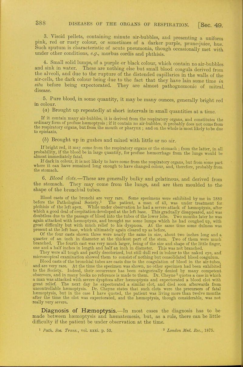 3. Viscid pellets, containing minute air-bubbles, and presenting a uniform pink, red or rusty colour, or sometimes of a darker purple, prune-juice, hue. Such sputum is characteristic of acute pneumonia, though occasionally met with under other conditions, e.g., morbus cordis and phthisis. 4. Small solid lumps, of a purple or black colour, which contain no air-bubbles and sink in water. These are nothing else but small blood coagula derived from the alveoli, and due to the rupture of the distended capillaries in the walls of the air-cells, the dark colour being due to the fact that they have lain some time in situ before being expectorated. They are almost pathognomonic of mitral disease. 5. Pure blood, in some quantity, it may be many ounces, generally bright red in colour. (a) Brought up repeatedly at short intervals in small quantities at a time. If it contain many air-bubbles, it is derived from the respiratory organs, and constitutes the ordinary foi-m of profuse hemoptysis ; if it contain no air-bubbles, it probably does not come from the respiratory organs, but from, the mouth or pharynx ; and on the whole is most likely to be due to epistaxis. (6) Brought up in gushes and mixed with little or no air. If bright red, it may come from the respiratory organs or the stomach ; from the latter, in all probability, if the blood be in large quantity, for profuse haemorrhage from the lungs would be almost immediately fatal. If dark in coloui', it is not likely to have come from the respiratory organs, but from some part where it can have remained long enough to have changed colour, and, therefore, probably from, the stomach. 6. Blood clots.—These are generally bulky and gelatinous, and derived from the stomach. They may come from the lungs, and are then moulded to the shape of the bronchial tubes. Blood casts of the bronchi are very rare. Some specimens were exhibited by me in 1880 before the Pathological Society.^ The patient, a man of 43, was under treatment for. phthisis of the left apex. While under observation he had a severe attack of hsemoptysis, after which a good deal of crepitation developed at the left base. This gradually disappeared, and was doubtless due to the passage of blood into the tubes of the lower lobe. Two months later he was again attacked with hajmoptysis, and brought me some lumps which he had coughed up, with great difficulty but with much relief to his dyspnoea. At the same time some dulness was present at the left base, which ultimately again cleared up as before. Of the four casts shown three were nearly the same in size, about two inches long and a quarter of an inch in diameter at the thickest part of the stem. Two of them were much' branched. The fourth cast was very much larger, being of the size and shape of the little finger, one and a half inches in length and half an inch in diameter. This was not branched. They were all tough and partly decolorized, but still dull red in colour to the naked eye, and microscopical examination showed them to consist of nothing but consolidated blood coagulum. Blood casts of the bronchial tubes are casts due to the coagulation of blood in the air-tubes, and are very rare. At the time the specimen was shown, no other specimen had been exhibited to the Society. Indeed, their occurrence has been categorically denied by many competent observers, and in many books no reference is made to them. Dr. Cheyne quotes a case in which a man was attacked with severe dyspnoea after haemoptysis and expectorated a blood clot with great relief. The next day he expectorated a similar clot, and died soon aftenvards from uncontrollable haemoptysis. Dr. Cheyne states that such clots were the precursors of fatal hfemoptysis, but in the case I have quoted, the patient was living more than twelve months after the time the clot was expectorated, and the haemoptysis, though considerable, was not really very severe. Diagnosis of Haemoptysis.—In most cases the diagnosis has to be made between ha3moptysis and hzEmatemesis, but, as a rule, there can be little difficulty if the patient be tmder observation at the time. Path. Soe, Trans., vol. xxxi. p. 53. ^ London Med. Rec, 1875.