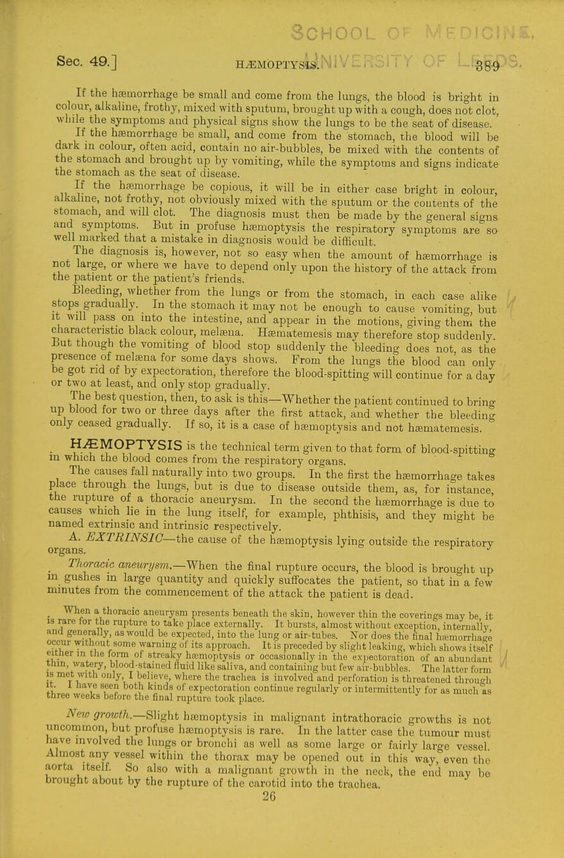 School ntc Sec. 49.] H^MbPTYSIs'.^'i^ • 889^ If the haemorrhage be small and come from the lungs, the blood is bright in colour, alkaline, frothy, mixed with sputum, brought up with a cough, does not clot, while the symptoms and physical signs show the lungs to be the seat of disease. If the haemorrhage be small, and come from the stomach, the blood will be dark in colour, often acid, contain no air-bubbles, be mixed with the contents of the stomach and brought up by vomiting, while the symptoms and signs indicate the stomach as the seat of disease. If the hasmorrhage be copious, it will be in either case bright in colour, alkaline, not frothy, not obviously mixed with the sputum or the contents of the stomach, and will clot. The diagnosis must then be made by the general signs and symptoms. But in profuse ha;moptysis the respiratory symptoms are so well marked that a mistake in diagnosis would be difficult. The diagnosis is, however, not so easy when the amount of hffimorrhacre is not large, or where we have to depend only upon the history of the attack from the patient or the patient's friends. Bleeding whether from the lungs or from the stomach, in each case alike stops gradually. In the stomach it may not be enough to cause vomiting, but It will pass on into the intestine, and appear in the motions, giving them the characteristic black colour, mel^na. H^matemesis may therefore stop suddenly But though the vomiting of blood stop suddenly the bleeding does not as the presence of metena for some days shows. From the lungs the blood can only be got nd of by expectoration, therefore the blood-spitting will continue for a day or two at least, and only stop gradually. The best question, then, to ask is this—Whether the patient continued to bring up blood for two or three days after the first attack, and whether the bleeding only ceased gradually. If so, it is a case of hemoptysis and not hsematemesis. _ HEMOPTYSIS is the technical term given to that form of blood-spitting in which the blood comes from the respiratory organs. The causes fall naturally into two groups. In the first the heemorrhage takes place through the lungs, but is due to disease outside them, as, for instance, the rupture of a thoracic aneurysm. In the second the haemorrhage is due to causes which lie in the lung itself, for example, phthisis, and they might be named extrinsic and intrinsic respectively. A. EXTRINSIC—the cause of the hemoptysis lying outside the respiratory _ Thoracic aneunjs?n.—When the final rupture occurs, the blood is brought up m gushes m large quantity and quickly suffocates the patient, so that in a few minutes from the commencement of the attack the patient is dead. _ When a thoracic aneurysm presents beneath the sldn, however thin the coverings mav be it IS rare for the rupture to take place externally. It bursts, almost without exception, internal'lv and generally, as would be expected, into the lung or air-tubes. Nor does the final hiumorrhaae occur without some warning of its approach. It is preceded by slight leaking, which shows itself either in the form of streaky hremoptysis or occasionally in the expectoration of an abundant tnm, watery, blood-stained fluid like saliva, and containing but few air-bubbles. The latter form ' IS met with only I believe, where the trachea is involved and perforation is threatened through It. I have seen both kinds of expectoration continue regularly or intermittently for as much as three weeks before the final rupture took place. New growth.—Slight htemoptysis in malignant intrathoracic growths is not uncommon, but profuse haemoptysis is rare. In the latter case the tumour must have involved the lungs or bronchi as well as some large or fairly large vessel Almost any vessel within the thorax may be opened out in this way, even the aorta Itself. So also with a malignant growth in the neck, the end may be brought about by the rupture of the carotid into the trachea. 26