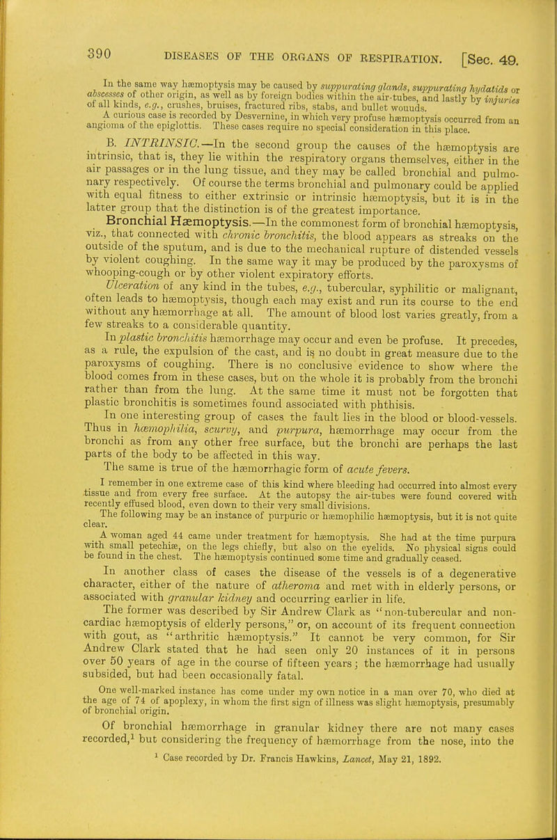lu the same way haemoptysis may be caused by suppurating glands, suppurating hydatids or abscesses of other origin, as well as by foreign bodies within the air-tubes, and lastly by vnjuries of all kinds, e.g., crushes, bruises, fractured ribs, stabs, and bullet wouuds ^ ^ J A curious case is recorded by Desvernine, in which very profuse hiemoptysis occurred from an angioma ol tlie epiglottis. These cases require no special consideration in this place. B. INTRINSIC—In the second group the causes of the hEemoptysis are intrinsic, that is, they lie within the respiratory organs themselves, either in the air passages or in the lung tissue, and they may be called bronchial and pulmo- nary respectively. Of course the terms bronchial and pulmonary could be applied with equal fitness to either extrinsic or intrinsic hffimoptysis, but it is in the latter group that the distinction is of the greatest importance. Bronchial Haemoptysis.—In the commonest form of bronchial hemoptysis, viz., that connected with chronic bronchitis, the blood appears as streaks on the outside of the sputum, and is due to the mechanical rupture of distended vessels by violent coughing. In the same way it may be produced by the paroxysms of whooping-cough or by other violent expiratory efforts. Ulceration of any kind in the tubes, e.g., tubercular, syphilitic or malignant, often leads to haemoptysis, though each may exist and run its course to the end without any hfemorrbage at all. The amount of blood lost varies greatly, from a few sti-eaks to a considerable quantity. Ixi plastic bronchitis haemorrhage may occur and even be profuse. It precedes, as a rule, the expulsion of the cast, and i§ no doubt in great measure due to the paroxysms of coughing. There is no conclusive evidence to show where the blood comes from in these cases, but on the whole it is probably from the bronchi rather than from the lung. At the same time it must not be forgotten that plastic bronchitis is sometimes found associated with phthisis. In one interesting group of cases the fault lies in the blood or blood-vessels. Thus in hcemopliilia, scurvy, and purpura, haemorrhage may occur from the bronchi as from any other free surface, but the bronchi are perhaps the last parts of the body to be affected in this way. The same is true of the haemorrhagio form of acute fevers. I remember in one extreme case of this kind where bleeding had occurred into almost every tissue and from every free surface. At the autopsy the air-tubes were found covered with recently effused blood, even down to their very small divisions. The following may be an instance of purpuric or hemophilic haemoptysis, but it is not quite clear. A woman aged 44 came under treatment for haemoptysis. She had at the time purpura with small petechige, on the legs chiefly, but also on the eyelids. No physical signs could be found in the chest. The haemoptysis continued some time and gradually ceased. In another class of cases the disease of the vessels is of a degenerative character, either of the nature of atheroma and met with in elderly persons, or associated with granular kidney and occurring earlier in life. The former was described by Sir Andrew Clark as non-tubercular and non- cardiac htemoptysis of elderly persons, or, on account of its frequent connection with gout, as arthritic haemoptysis. It cannot be very common, for Sir Andrew Clark stated that he had seen only 20 instances of it in persons over 50 years of age in the course of fifteen years; the haemorrhage had usually subsided, but had been occasionally fatal. One well-marked instance has come under my own notice in a man over 70, who died at the age of 74 of apoplexy, in whom the first sign of illness was slight hremoptysis, presumably of bronchial origin. Of bronchial haemorrhage in granular kidney there are not many cases recorded,! but considering the frequency of hasmorrhage from the nose, into the * Case recorded by Dr. Francis Hawkins, Lancd, May 21, 1892.