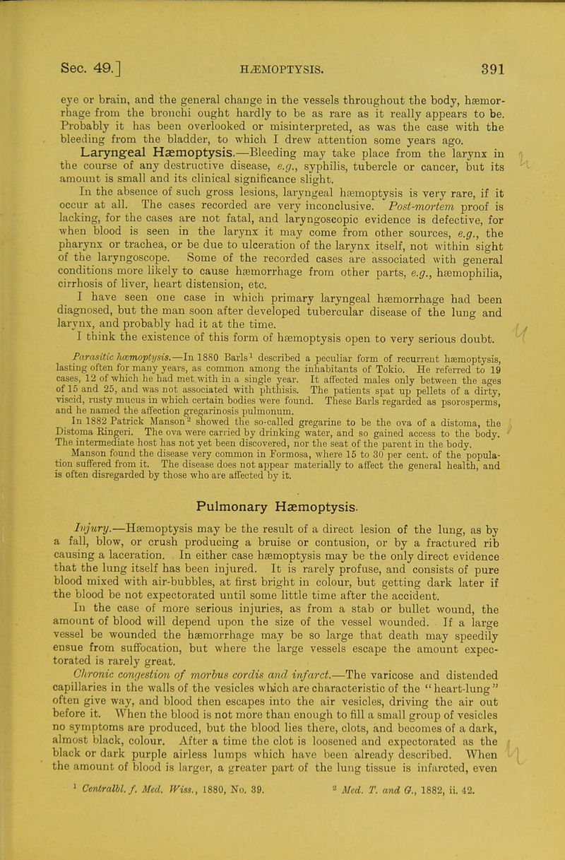 eye or brain, and the general change in the vessels throughout the body, haemor- rhage from the bronchi ought hardly to be as rare as it really appears to be. Probably it has been overlooked or misinterpreted, as was the case with the bleeding from the bladder, to which I drew attention some years ago. Laryngeal Haemoptysis.—Bleeding may take place from the larynx in the course of any destructive disease, e.g., syphilis, tubercle or cancer, but its amount is small and its clinical significance slight. In the absence of such gross lesions, laryngeal htemoptysis is very rare, if it occur at all. The cases recorded are very inconclusive. Post-mortem proof is lacking, for the cases are not fatal, and laryngoscopic evidence is defective, for when blood is seen in the larynx it may come from other sources, e.g., the pharynx or trachea, or be due to ulceration of the larynx itself, not within sight of the laryngoscope. Some of the recorded cases are associated with general conditions more likely to cause hsemorrhage from other parts, e.g., htemophilia, cirrhosis of liver, heart distension, etc. I have seen one case in which primary laryngeal hemorrhage had been diagnosed, but the man soon after developed tubercular disease of the lung and larynx, and probably had it at the time. I think the existence of this form of hgemoptysis open to very serious doubt. Farasitic hcemoptysis.—In 1880 Barls^ described a peculiar form of recurreut haemoptysis, lasting often for many years, as common among the inhabitants of Tokio. He referred to 19 cases, 12 of which be bad met with in a single year. It aflected males only between the ages of 15 and 25, and was not associated with phthisis. The patients spat up pellets of a dirty, viscid, rusty mucus in wbich certain bodies were found. These Barls regarded as psorosperms, and he named the affection gregarinosis pulmonum. In 1882 Patrick Manson^ showed the so-called gregarine to be the ova of a distoma, the Distoma Kingeri. The ova were carried by drinking water, and so gained access to the body. The intermediate host has not yet been discovered, nor the seat of the parent in the body. Manson found the disease very common in Formosa, where 15 to 30 per cent, of the popula- tion suffered from it. The disease does not appear materially to affect the general health, and is often disregarded by those who are affected by it. Pulmonary Haemoptysis. Injury.—Haemoptysis may be the result of a direct lesion of the lung, as by a fall, blow, or crush producing a bruise or contusion, or by a fractured rib causing a laceration. In either case haemoptysis may be the only direct evidence that the lung itself has been injured. It is rarely profuse, and consists of pure blood mixed with air-bubbles, at first bright in colour, but getting dark later if the blood be not expectorated until some little time after the accident. In the case of more serious injuries, as from a stab or bullet wound, the amount of blood will depend upon the size of the vessel wounded. If a large vessel be wounded the hsemorrhage may be so large that death may speedily ensue from suffocation, but where the large vessels escape the amount expec- torated is rarely great. Chronic congestion of morbus cordis and infarct.—The varicose and distended capillaries in the walls of the vesicles wlwch are characteristic of the heart-lung often give way, and blood then escapes into the air vesicles, driving the air out before it. When the blood is not more than enough to fill a small group of vesicles no symptoms are produced, but the blood lies there, clots, and becomes of a dark, almost black, colour. After a time the clot is loosened and expectorated as the black or dark purple airless lumps which have been already described. When the amount of blood is larger, a greater part of the lung tissue is infarcted, even ' Cenlralbl.f. Med. Wiss., 1880, No. 39. 2 Med. T. and O., 1882, ii. 42.