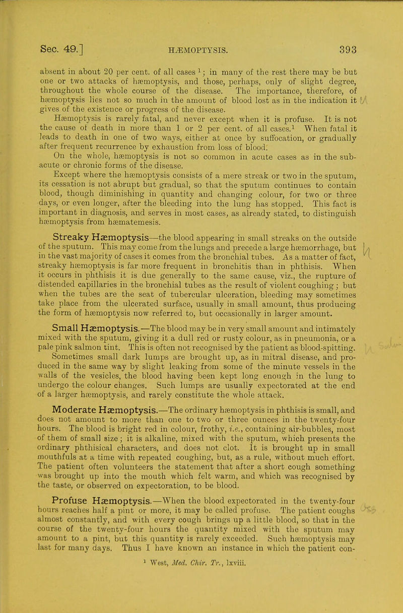 absent in about 20 per cent, of all cases ^; in many of the rest there may be but one or two attacks of haemoptysis, and those, perhaps, only of slight degree, throughout the whole course of the disease. The importance, therefore, of heemoptysis lies not so much in the amount of blood lost as in the indication it I/v gives of the existence or progress of the disease. Htemoptysis is rarely fatal, and never except when it is profuse. It is not the cause of death in more than 1 or 2 per cent, of all cases.^ When fatal it leads to death in one of two ways, either at once by suffocation, or gradually after frequent recurrence by exhaustion from loss of blood. On the whole, haemoptysis is not so common in acute cases as in the sub- acute or chronic forms of the disease. Except where the htemoptysis consists of a mere streak or two in the sputum, its cessation is not abrupt but gradual, so that the sputum continues to contain blood, though diminishing in quantity and changing colour, for two or three days, or even longer, after the bleeding into the lung has stopped. This fact is important in diagnosis, and serves in most caseS;, as already stated, to distinguish haemoptysis from haematemesis. Streaky Haemoptysis—the blood appearing in small streaks on the outside of the sputum. This may come from the lungs and precede a large haemorrhage, but [ ,i in the vast majority of cases it comes from the bronchial tubes. As a matter of fact, • streaky htemoptysis is far more frequent in bronchitis than in phthisis. When it occurs in phthisis it is due generally to the same cause, viz., the rupture of distended capillaries in the bronchial tubes as the result of violent coughing; but when the tubes are the seat of tubercular ulceration, bleeding may sometimes take place from the ulcerated surface, usually in small amount, thus producing the form of haemoptysis now referred to, but occasionally in larger amount. Small Haemoptysis.—The blood may be in very small amount and intimately mixed with the sputum, giving it a dull red or rusty colour, as in pneumonia, or a pale pink salmon tint. This is often not recognised by the patient as blood-spitting. Sometimes small dark lumps are brought up, as in mitral disease, and pro- duced in the same way by slight leaking from some of the minute vessels in the walls of the vesicles, the blood having been kept long enough in the lung to undergo the colour changes. Such lumps are usually expectorated at the end of a larger haemoptysis, and rarely constitute the whole attack. Moderate Haemoptysis.—The ordinary haemoptysis in phthisis is small, and does not amount to more than one to two or three ounces in the twenty-four hours. The blood is bright red in colour, frothy, i.e., containing air-bubbles, most of them of small size; it is alkaline, mixed with the sputum, which presents the ordinary phthisical characters, and does not clot. It is brought up in small mouthfuls at a time with repeated coughing, but, as a rule, without much effort. The patient often volunteers the statement that after a short cough something was brought up into the mouth which felt warm, and which was recognised by the taste, or observed on expectoration, to be blood. Profuse Haemoptysis.—When the blood expectorated in the twenty-four hours reaches half a pint or more, it may be called profuse. The patient coughs almost constantly, and with every cough brings up a little blood, so that in the course of the twenty-four hours the quantity mixed with the sputum may amoimt to a pint, but this quantity is rarely exceeded. Such haemoptysis may last for many days. Thus I have known an instance in which the patient con- 1 West, Med. Chir. Tr., Ixviii.