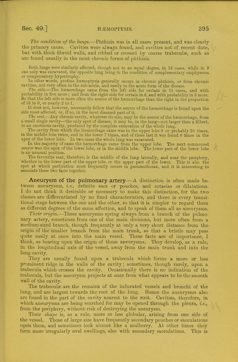 The condition of the lungs.—Phthisis was in all cases present, and was clearly the primary cause. Cavities were always found, and cavities not of recent date, but with thick fibroid walls, and ribbed or crossed by coarse trabeculsB, such as are found usually in the most chronic forms of phthisis. Both lungs were similarly affected, tliough. not to an equal degree, in 16 cases, while in 9- one only was excavated, the opposite lung being in the condition of complementary emphysema or compensatory hyperti'ophy. In other words, profuse hsemoptysis generally occurs in chronic phthisis, or from chronic cavities, not very often in the sub-acute, and rarely in the acute form of the disease. The side.—The haemorrhage came from the left side for certain in 11 cases, and with probability in five more ; and from the right side for certain in 6, and with probability in 3 more. So that the left side is jnore often the source of the haemorrhage than the right in the proportion of 16 to 9, or nearly 2 to 1. It does not, however, necessarily follow that the source of the hsemorrhage is found upon the side most aflected, or, if so, in the most diseased part of it. The scat.—Any chronic cavity, whatever its size, may be the source of the haemorrhage, from a small single cavity—the only spot of disease, it may be, in the lung—not larger than a filbert, to an enormous cavity, produced by the complete excavation of the whole lung. The cavity from which the hajmorrhage came was in the upper lobe 9 or probably 10 times, in the middle lobe twice, and in the lower 7 times, and of these last it was found 6 times in the apex of the lower lobe. In two cases the whole lung was excavated. In the majority of cases the hemorrhage came from the upper lobe. The next commonest soui'ce was the apex of the lower lobe, or in the middle lobe. The lower part of the lower lobe is an unusual position. The favourite seat, therefore, is the middle of the lung laterally, and near the periphery, whether in the lower part ol the upper lobe or the upper part of the lower. This is also the spot at which perforation most frequently occurs in pneumothorax, and it is interesting to associate these two facts together. Aneurysm of the pulmonary artery.—A distinction is often made be- tween aneurysms, i.e., definite sacs or pouches, and ectasias or dilatations. I do not think it desirable or necessary to make this distinction, for the two- classes are differentiated by no fixed characteristics, and there is every transi- tional stage between the one and the other, so that it is simpler to regai-d them as different degrees of the same affection, and to speak of them all as aneurysms. Their origin.—These aneurysms spring always from a branch of the pulmo- naiy artery, sometimes from one of the main divisions, but more often from a medium-sized branch, though frequently at only a very short distance from the- origin of the smaller branch from the main trunk, so that a bristle may pass quite easily at once into the main vessel. These facts are of importance, I think, as bearing upon the origin of these aneurysms. They develop, as a rule, in the longitudinal axis of the vessel, away from the main trunk and into the lung-cavity. They are usually found upon a trabecula which forms a more or less prominent ridge in the walls of the cavity; sometimes, though rarely, upon a trabecula which crosses the cavity. Occasionally there is no indication of the trabecula, but the aneurysm projects at once from what appears to be the smooth wall of the cavity. The trabeculse are the remains of the indurated vessels and bronchi of the lung, and are largest towards the root of the lung. Hence the aneurysms also are found in the part of the cavity nearest to the root. Cavities, therefore, in which aneurysms are being searched for may be opened through the pleura, i.e., from the periphery, without risk of destroying the aneurysm. Their shape is, as a rule, more or less globular, arising from one side of the vessel. Those of large size have frequently secondary pouches or sacculations upon them, and sometimes look almost like a mulberry. At other times they form more irregularly oval swellings, also with secondary sacculations. This is-