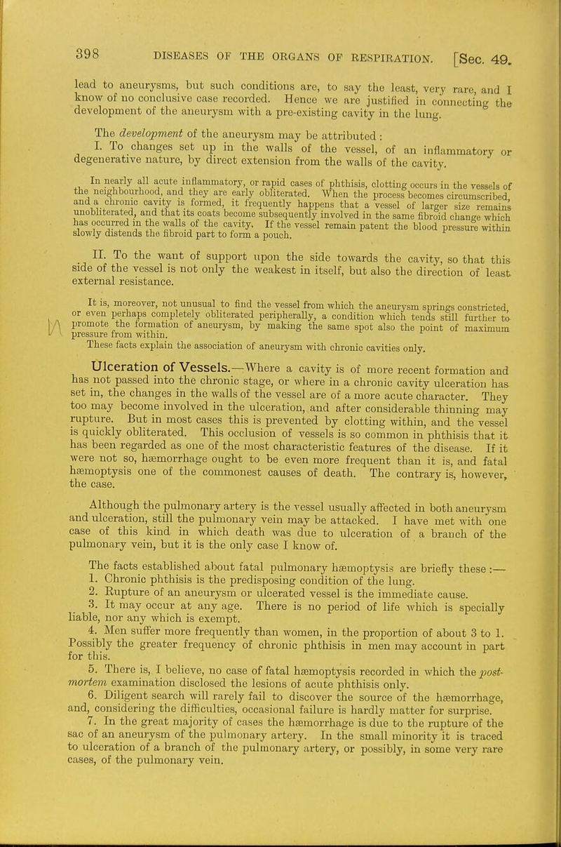 lead to aneurysms, but such conditions are, to say tiie least, very rare, and I know of no conclusive case recorded. Hence we are justiiied in connecting the development of the aneurysm with a pre-existing cavity in the lung. The development of the aneurysm may be attributed: I. To changes set up in the walls of the vessel, of an inflammatory or degenerative nature, by direct extension from the walls of the cavity. In nearly all acute inflammatory or rapid cases of phthisis, clotting occurs in the vessels of the neighbourhood, and they are early obliterated. When tlie process becomes circumscribed and a chronic cavity is formed it frequently happens that a vessel of larger size remains unobhterated, and that its coats become subsequently involved in the same fibroid change which has occurred m the walls of the cavity. If the vessel remain patent the blood pressuie within slowly distends the fibroid part to form a pouch. II. To the want of support upon the side towards the cavity, so that this side of the vessel is not only the weakest in itself, but also the direction of least external resistance. It is, moreover, not unusual to find the vessel from which the aneurysm springs constricted or even perhaps completely obliterated peripheraUy, a condition which tends still further t^ A promote the torniation of aneurysm, by making the same spot also the point of maximum V \ pressure from withm. These facts explain the association of aneurysm with chronic cavities only. Ulceration of Vessels.—Where a cavity is of more recent formation and has not passed into the chronic stage, or where in a chronic cavity ulceration has set in, the changes in the walls of the vessel are of a more acute character. They too may become involved in the ulceration, and after considerable thinning may rupture. But in most cases this is prevented by clotting within, and the vessel is quickly obliterated. This occlusion of vessels is so common in phthisis that it has been regarded as one of the most characteristic features of the disease. If it were not so, hiemorrhage ought to be even more frequent than it is, and fatal haemoptysis one of the commonest causes of death. The contrary is, however, the case. Although the pulmonary artery is the vessel usually affected in both aneurysm and ulceration, still the pulmonary vein may be attacked. I have met with one case of this kind in which death was due to ulceration of a branch of the pulmonary vein, but it is the only case I know of. The facts established about fatal pulmonary haemoptysis are briefly these :— 1. Chronic phthisis is the predisposing condition of the lung. 2. Eupture of an aneurysm or ulcerated vessel is the immediate cause. 3. It may occur at any age. There is no period of life which is specially liable, nor any which is exempt. 4. Men suffer more frequently than women, in the proportion of about 3 to 1. Possibly the greater frequency of chronic phthisis in men may account in part for this. 5. There is, I believe, no case of fatal haemoptysis recorded in which the post- mortem examination disclosed the lesions of acute phthisis only. 6. Diligent search will rarely fail to discover the source of the hasmorrhage, and, considering the difficulties, occasional failure is hardly matter for surprise. 7. In the great majority of cases the hemorrhage is due to the rupture of the sac of an aneurysm of the pulmonary artery. In the small minority it is traced to ulceration of a branch of the pulmonary artery, or possibly, in some very rare cases, of the pulmonai'y vein.