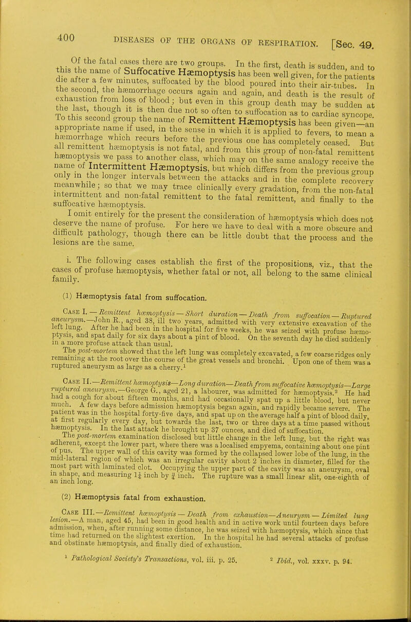 Of the fatal cases there are two groups. In the first, death is sudden and to this the name of Suffocative Haemoptysis has been w'ell given for theVt enS die after a few minutes suffocated by the blood poured int! the r a r tubes £ the second the heemorrlmge occurs again and again, and death is the result of exhaustion from loss of blood; but even in this group death may be sudden at the last, though It IS then due not so often to suffocation as to cU a syncope To this second group the name of Remittent Hemoptysis has been given-an appropriate name if used, in the sense in which it is applied to fevers ?o mean a hemorrhage which recurs before the previous one has completely c ased But all remittent haemoptysis is not fatal, and from this group of non-fatal remitten irrS^rr' 'T^^'^'^ ^-hi°^^ '^-y on the same analogy receTve tL name of Intermittent Hemoptysis, but which differs from the previous group only m the longer intervals between the attacks and in the complete recoverv rratiiTh^mo;;^^ ^ ^-^-^^^^ *° ^-^^^ the I omit entirely for the present the consideration of hemoptysis which does not deserve the name of profuse. For here we have to deal with a more obscure and diiEcult pathology, though there can be little doubt that the process and the lesions are the same. a, u uue i. The following cases establish the first of the propositions, viz., that the famUy ^^^ haemoptysis, whether fatal or not, all belong to the same clinical (1) Haemoptysis fatal from suffocation. Case I.— Remittent hcemoptysis — Short duration —Death from suffocation —Ruptured an««-2^m.-John R , aged 38, ill two years, admitted with ver/ extensile excavation of the ifiic f;^ After he had been in the hospital for five weeks, he was seized with profuse hemo- ptysis, and spat daily for six days about a pint of blood. On the seventh day he died suddenly m a more profuse attack than usual. ^ uuucuij The post-mortem showed that the left lung was completely excavated, a few coarse ridges only remaining at the root over the course of the great vessels and bronchi. Upon one of them was a ruptured aneurysm as large as a cherry. ^ Case U.—RemitterU hmmoptysis—Long duration—Deathfromsuffocatim hmmoptysis-Larae ruptured aneurysm.-George G., aged 21, a labourer, was admitted'for hffimoptyiis.^ He had had a cough for about fifteen moqths, and had occasionally spat up a little blood, but never much. A tew days before admission haamoptysis began again, and rapidly became severe. The patient was m the hospital forty-five days, and spat up on the average half a pint of blood daily at farst regularly every day, but towards the last, two or three days at a time passed v^dthout hmmoptysis. In the last attack he brought up 37 ounces, and died of suffocation 1 he post-mortem examination disclosed but little change in the left lung, but the right was aanerent, except the lower part, where there was a localised empyema, containing about one pint 01 pus. ihe upper wall of this cavity was formed by the collapsed lower lobe of the lung, in the mia-lateral re^gion of which was an irregular cavity about 2 inches in diameter, filled for the most part with laminated clot. Occupying the upper part of the cavity was an aneurysm oval m shape and measuring inch by | inch. The rupture was a small linear slit, one-eighth of an inch long. ' ° (2) Haemoptysis fatal from exhaustion. Cass III.—Remittent ha:moptysis — Death from exhaustion-Aneurysm — Limiied lung lesion.—A man, aged 45, had been in good health and in active work until fourteen days before admission, when, after running some distance, he was seized with htcmoptysis, which since that time had returned on the slightest exertion. In the hospital he had several attacks of profuse and obstinate hemoptysis, and finally died of exhaustion. 1 Pathological Society's Transactions, vol. iii. p. 25. = Ibid., vol. xxxv. p. 94.