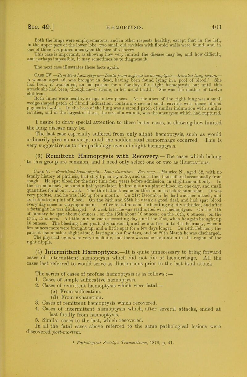 Both the lungs were emphysematous, and in other respects healthy, except that in the left, in the upper part of the lower lobe, two small old cavities with fibroid walls were found, and in one of these a ruptured aneurysm the size of a cherry. This case is important, as showing how very limited the disease may be, and how difficult, and perhaps impossible, it may sometimes be to diagnose it. The next case illustrates these facts again. Case IV.—Remittent licemoptysis—Death from suffocative hoemoptysis—Limited Iv/ng lesion.— A woman, aged 46, was brought in dead, having been found lying in a pool of blood.^ She liad been, it ti'anspired, an out-patient for a few days for slight hfemoptysis, but until this attack she had been, though never sti-ong, in her usual health. She was the mother of twelve children. Both lungs were healthy except in two places. At the apex of the right lung was a small wedge-shaped patch of fibroid induration, containing several small cavities with dense fibroid pigmented walls. In the base of the lung was a second patch of similar induration with similar cavities, and in the largest of these, the size of a walnut, was the aneuiysm which had ruptured. I desire to draw special attention to these latter cases, as showing how limited the lung disease may be. The last case especially suffered from only slight hsemoptysis, such as would ordinarily give no anxiety, until the sadden fatal hsemorrhage occurred. This is very suggestive as to the pathology even of slight hsemoptysis. (3) Remittent Haemoptysis with Recovery.—The cases which belong to this group are common, and I need only select one or two as illustrations. Case V.—Remittent hoemoptysis—Long duration—Recovery.— Maurice N., aged 32, with no family history of phthisis, had slight pleurisy at 20, and since then had suffered occasionally from cough. He spat blood for the first time four years before admission, in slight amount only. In the second attack, one and a half years later, he brought up a pint of blood on one day, and small quantities for about a week. The third attack came on three months before admission. It was very profuse, and he was laid up for a month. On 21st December he had another attack, and expectorated a pint of blood. On the 24th and 25th he drank a good deal, and had spat blood every day since in varying amount. After his admission the bleeding rapidly subsided, and after a fortnight he was discharged. A week later he was readmitted with hasmoptysis. On the 14th of January he spat about 6 ounces ; on the 15th about 10 ounces ; on the 16th, 6 ounces ; on the 17th, 13 ounces. A little only on each succeeding day until the 21st, when he again brought up 10 ounces. The bleeding then gradually subsided, and he was free until 4th February, when a few ounces more were brought up, and a little spat for a few days longer. On 14th February the patient had another slight attack, lasting also a few days, and on 20th March he was discharged. The physical signs were very indefinite, but there was some crepitation in the region of the right nipple. (4) Intermittent Haemoptysis.—It is quite unnecessary to bring forward cases of intermittent hsemoptysis which did not die of htemorrhage. All the cases last referred to would serve as illustrations prior to the last fatal attack. The series of cases of profuse hsemoptysis is as follows: — 1. Cases of simple suffocative hagmoptysis. 2. Cases of remittent hsemoptysis which were fatal— (a) From suffocation. From exhaustion. 3. Cases of remittent hsemoptysis which recovered. 4. Cases of intermittent hsemoptysis which, after several attacks, ended at last fatally from hsemoptysis. 5. Similar cases to the last, which recovered. In all the fatal cases above referred to the same pathological lesions were discovered post-mortem. ^ Pathological Society's Transactions, 1878, p. 41.