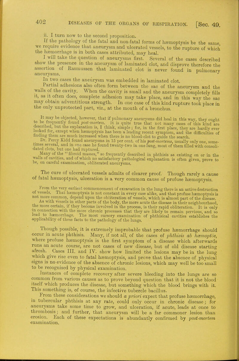 ii. I turn now to the second proposition. If the pcathology of the fatal and non-fatal forms of hfcmoptysis be the same ■we requu-e evidence that aneurysm and ulcerated vessels, to the rupture of which the ha3morrhage is in both cases attributed, may heal. I will take the question of aneurysms first. Several of the cases described show the presence in the aneurysm of laminated clot, and disprove therefore the assertion of Easmussen that laminated clot is never found in pulmonary aneurysms. In two cases the aneurysm was embedded in laminated clot. Partial adhesions also often form between the sac of the aneurysm and the walls of the cavity. When the cavity is small and the aneurysm completely fills It, as It often does, complete adhesion may take place, and in this way the sac may obtam adventitious strength. In one case of this kind rupture took place in the only unprotected part, viz., at the mouth of a bronchus. It may be objected however, that if pulmonary aneurysms did heal in this way, they owht to be trequently found post-mortem. Jt is quite true that not many cases of this kind are described, but the explanation is, I thuik, sunple ; for, m the first place, they are hardly ever looked tor,, except when hemoptysis has been a leading recent symptom, and the difficulties of finding them are much increased when there is no blood-clot to guide the search. Dr. Percy Kidd found aneurysms in 15 per cent, of his post-mortems, usually only one some- times several, and m one case he found twenty-two in one lung, most of them filled with oonsoh- dated clots, but one had ruptured. Many of the fibroid masses, so frequently described in phthisis as existmg on or in the walls of cavities, and of which no satisfactory pathological explanation is often given, prove to be, on careful examination, obliterated aneurysms. The cure of ulcerated vessels admits of clearer proof. Though rarely a cause of fatal haemoptysis, ulceration is a very common cause of profuse haemoptysis. From the very earliest commencement of excavation in the lung there is an active destruction ot vessels. That htEmoptysis is not constant in every case alike, and that profuse hsemoptysis is not more common, depend upon the obliteration of vessels, which is almost part of the disease. As with vessels in other parts of the body, the more acute the disease in their neighbourhood, the more certain, if they become involved in the process, is their rapid obliteration. It is only in connection with the more chronic processes that they are likely to remain pervious, and so lead to haemorrhage. The most cursory examination of phthisical cavities establishes the •applicability of these facts to the pathology of the lungs. Though possible, it is extremely improbable that profuse haemorrhage should occur in acute phthisis. Many, if not all, of the cases of phthisis ah hmmoptoe, where profuse haemoptysis is the first symptom of a disease which afterwards runs an acute course, are not cases of new disease, but of old disease starting afresh. Cases III. and IV. show how limited the lesions may be in the lung which give rise even to fatal haemoptysis, and prove that the absence of physical signs is no evidence of the absence of chronic lesions, which may well be too small to be recognised by physical examination. Instances of complete recovery after severe bleeding into the lungs are so common from various causes as to prove beyond question that it is not the blood itself which produces the disease, but something which the blood brings with it. This something is, of course, the infective tubercle bacillus. From these considerations we should a priori expect that profuse haemorrhage, in tubercular phthisis at any rate, could only occur in chronic disease; for aneurysms take some time to grow, and ulceration, if acute, leads at once to thrombosis; and further, that aneurysm will be a far commoner lesion than erosion. Each of these expectations is abundantly confirmed by post-mortem examination.