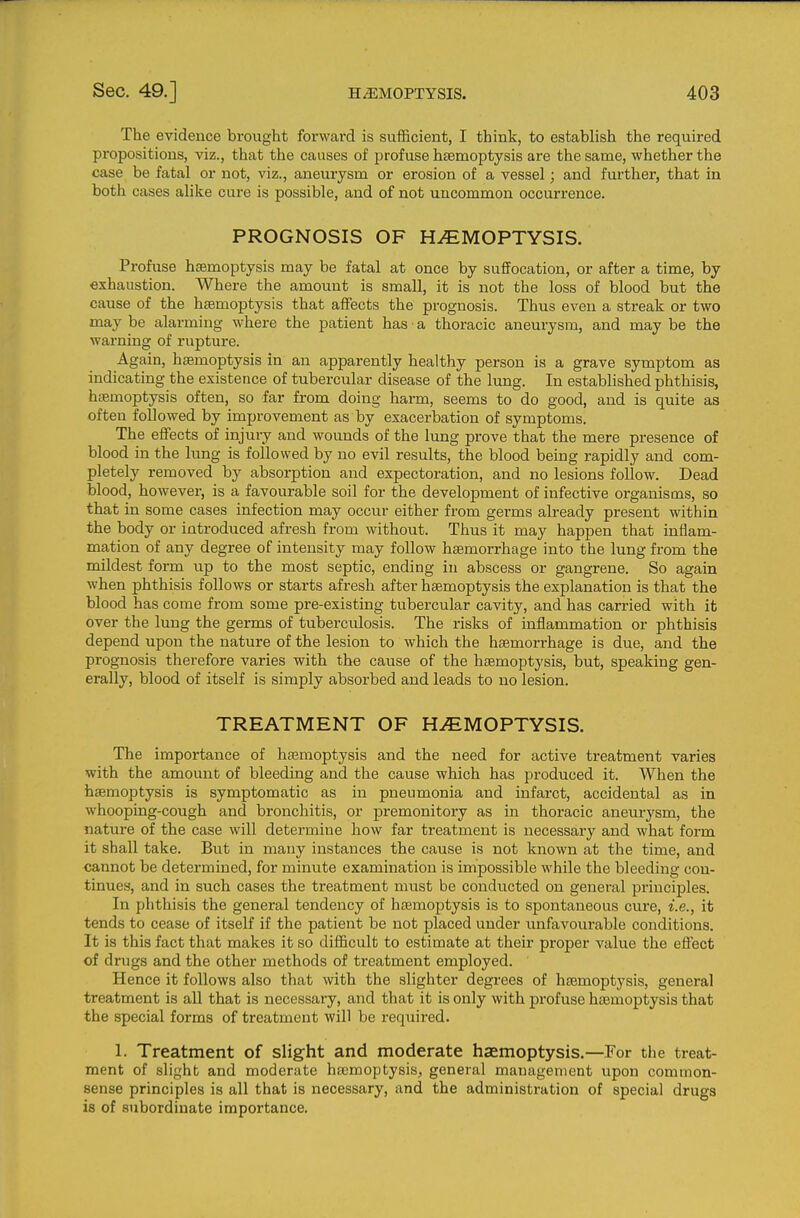 The evidence brought forward is sufficient, I think, to establish the required propositions, viz., that the causes of profuse haemoptysis are the same, whether the case be fatal or not, viz., aneurysm or erosion of a vessel; and further, that in both cases alike cure is possible, and of not uncommon occurrence. PROGNOSIS OF HiEMOPTYSIS. Profuse haemoptysis may be fatal at once by suffocation, or after a time, by «xhaustion. Where the amount is small, it is not the loss of blood but the cause of the haemoptysis that affects the prognosis. Thus even a streak or two may be alarming where the patient has ■ a thoracic aneurysm, and may be the warning of rupture. Again, hsemoptysis in an apparently healthy person is a grave symptom as indicating the existence of tubercular disease of the lung. In established phthisis, hsemoptysis often, so far from doing harm, seems to do good, and is quite as often followed by improvement as by exacerbation of symptoms. The effects of injury and wounds of the lung prove that the mere presence of blood in the lung is followed by no evil results, the blood being rapidly and com- pletely removed by absorption and expectoration, and no lesions follow. Dead blood, however, is a favourable soil for the development of infective organisms, so that in some cases infection may occur either from germs already present within the body or introduced afresh from without. Thus it may happen that inflam- mation of any de gree of intensity may follow haemorrhage into the lung from the mildest form up to the most septic, ending in abscess or gangrene. So again when phthisis follows or starts afresh after haemoptysis the explanation is that the blood has come from some pre-existing tubercular cavity, and has carried with it over the lung the germs of tuberculosis. The risks of inflammation or phthisis depend upon the nature of the lesion to which the haemorrhage is due, and the prognosis therefore varies with the cause of the haemoptysis, but, speaking gen- erally, blood of itself is simply absorbed and leads to no lesion. TREATMENT OF HAEMOPTYSIS. The importance of hajmoptysis and the need for active treatment varies with the amount of bleeding and the cause which has produced it. When the hsemoptysis is symptomatic as in pneumonia and infarct, accidental as in whooping-cough and bronchitis, or premonitory as in thoracic aneurysm, the nature of the case will determine how far treatment is necessary and what form it shall take. But in many instances the cause is not known at the time, and cannot be determined, for minute examination is impossible while the bleeding con- tinues, and in such cases the treatment must be conducted on general principles. In phthisis the general tendency of htemoptysis is to spontaneous cure, i.e., it tends to cease of itself if the patient be not placed under unfavourable conditions. It is this fact that makes it so difficult to estimate at their proper value the effect of drugs and the other methods of treatment employed. Hence it follows also that with the slighter degrees of haemoptysis, general treatment is all that is necessary, and that it is only with profuse haemoptysis that the special forms of treatment will be required. 1. Treatment of slight and moderate haemoptysis.—For the treat- ment of slight and moderate haemoptysis, general management upon common- sense principles is all that is necessary, and the administration of special drugs is of subordinate importance.
