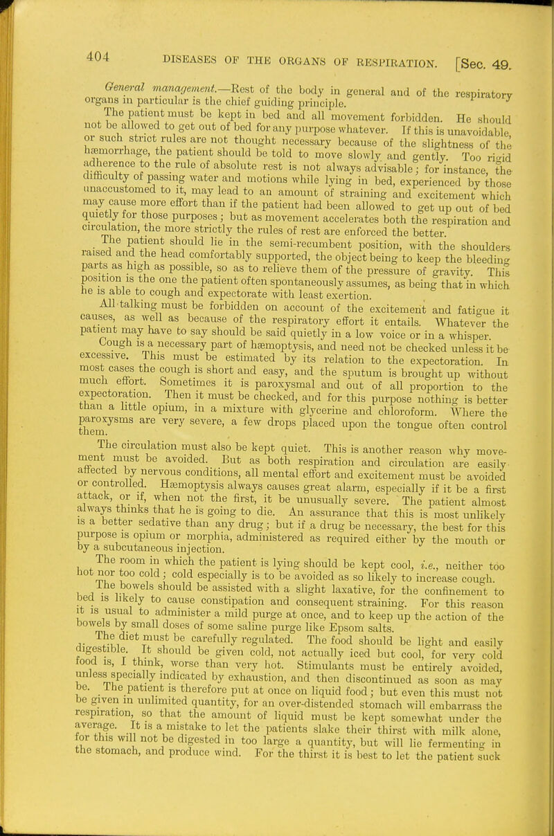 General management—^a^t of tlio body in general and of the respiratory organs ni particular is the chief guiding principle. ^ The patient must be kept in bed and all movement forbidden. He should not be allowed to get out of bed for any ]Mirpose whatever. If this is unavoidable or such strict rules are not thought necessary because of the slightness of the haemorrhage, the patient should be told to move slowly and gently Too ri-id adherence to the rule of absolute rest is not always advisablel for instance, the diaculty of passing water and motions while lying in bed, experienced by those unaccustomed to it, may lead to an amount of straining and excitement which may cause more effort than if the patient had been allowed to get up out of bed quietly for those purposes; but as movement accelerates both the respiration and circu ation, the more strictly the rules of rest are enforced the better • i'^ '^A^^''\ ^^''^'^ semi-recumbent position, with the shouldera raised and the head comfortably supported, the object being to keep the bleedin- parts as high as possible, so as to relieve them of the pressure of gravity This position IS the one the patient often spontaneously assumes, as being that in which he IS able to cough and expectorate with least exertion. All talking must be forbidden on account of the excitement and fatic^ue it causes as well as because of the respiratory effort it entails. Whatever the patient may have to say should be said quietly in a low voice or in a whisper Lough IS a necessary part of haemoptysis, and need not be checked unless it be excessive. This must be estimated by its relation to the expectoration In most cases the cough is short and easy, and the sputum is brought up without much effort. Sometimes it is paroxysmal and out of all proportion to the expectoration. Then it must be checked, and for this purpose nothing is better tnan a little opium, in a mixture with glycerine and chloroform. Where the paroxysms are very severe, a few drops placed upon the tongue often control The circulation must also be kept quiet. This is another reason why move- ment must be avoided. But as both respiration and circulation are easily affected by nervous conditions, all mental effort and excitement must be avoided or controlled. Hasmoptysis always causes great alarm, especially if it be a fii-st attack, or if, when not the first, it be unusually severe. The patient almost always thinks that he is going to die. An assurance that this is most unUkely IS a better sedative than any drug; but if a drug be necessary, the best for this purpose IS opium or morphia, administered as required either by the mouth or by a subcutaneous injection. The room in which the patient is lying should be kept cool, i.e., neither too Hot nor too cold; cold especially is to be avoided as so likely to increase cough. Ihe bowels should be assisted with a slight laxative, for the confinement to Decl IS likely to cause constipation and consequent straining. For this reason It IS usual to administer a mild purge at once, and to keep up the action of the bowels by small doses of some saline purge like Epsom salts. The diet must be carefully regulated. The food should be light and easily digestible It should be given cold, not actually iced but cool, for very cold food is, I think, worse than very hot. Stimulants must be entirely avoided, unless specially indicated by exhaustion, and then discontinued as soon as may be. ihe patient is therefore put at once on liquid food; but even this must not be given in unlimited quantity, for an over-distended stomach will embarrass the respiration so that the amount of liquid must be kept somewhat under the average. It is a mistake to let the patients slake their thirst with milk alone, tor this will not be digested in too large a quantity, but will lie fermenting in the stomach, and produce wind. For the thirst it is best to let the patient suck