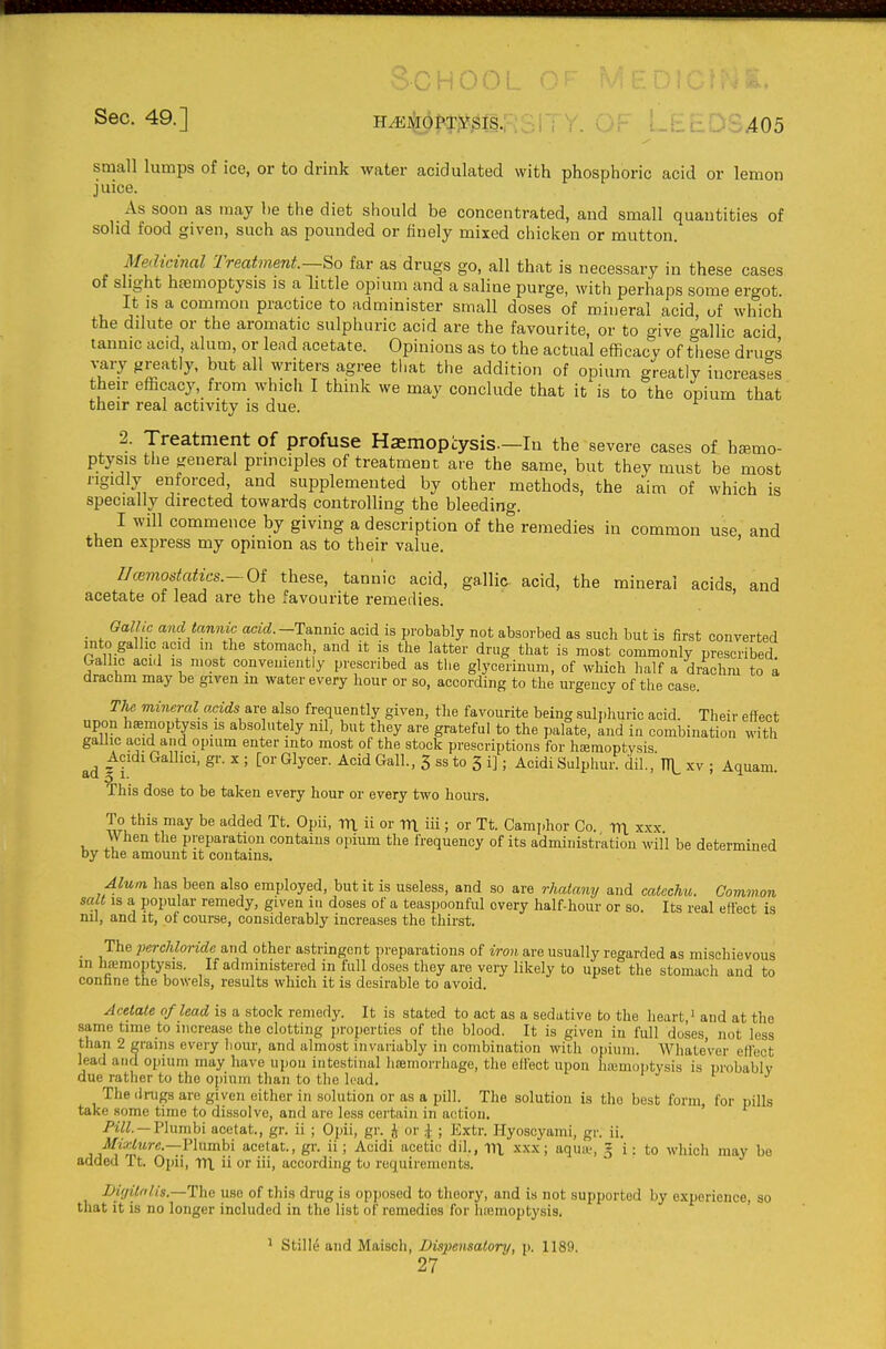 School of Sec. 49.] H^4ol^:j:^^|s.: . .405 small lumps of ice, or to drink water acidulated with phosphoric acid or lemon juice. As soon as may he the diet should be concentrated, and small quantities of solid food given, such as pounded or finely mixed chicken or mutton. Medicinal Treatment—far as drugs go, all that is necessary in these cases of slight hfemoptysis is a little opium and a saline purge, with perhaps some ergot. It IS a common practice to administer small doses of mineral acid of which the dilute or the aromatic sulphuric acid are the favourite, or to give gallic acid tannic acid, alum, or lead acetate. Opinions as to the actual efficacy of these druag vary greatly, but all writers agree that the addition of opium greatly increases their efficacy, from which I think we may conclude that it is to the opium that their real activity is due. 2. Treatment of profuse Haemopcysis—In the severe cases of haemo- ptysis the general principles of treatment are the same, but they must be most ngidly enforced, and supplemented by other methods, the aim of which is specially directed towards controlling the bleeding. I will commence by giving a description of the remedies in common use, and then express my opinion as to their value. IJcemostatics.-Oi these, tannic acid, gallic acid, the mineral acids, and acetate of lead are the favourite remedies. Gallic and tannic aaVi.-Tannic acid is probably not absorbed as such but is first converted into galhc acid m the stomach and it is the latter drug that is most commonly prescribed. Gallic acid is most conveniently prescribed as the glycerinum, of which half a drachm to a drachm may be given m water every hour or so, according to the urgency of the case. The. mineral acids are also frequently given, the favourite being suli.huric acid. Their effect upon haemoptysis is absolutely ml, but they are grateful to the palate. Lid in combination with gallic acid and opium enter into most of the stock prescriptions for hfemoptysis Acidi Galhci, gr. x ; [or Glycer. Acid Gall., 3 ss to 3 i]; Acidi Sulphur, dil., 1T1_ xv ; Aquam. This dose to be taken every hour or every two hours. To this may be added Tt. Opii, TTl ii or TTl iii ; or Tt. Camphor Co. m. xxx When the preparation contains opium the frequency of its administration will be determined by the amount it contains. Alum has been also employed, but it is useless, and so are rhalany and catechu. Common salt is a popular remedy, given in doses of a teaspoonful every half-hour or so. Its real effect is nil, and it, of course, considerably increases the thirst. The percUoride and other astringent preparations of iron are usually regarded as mischievous in h£emoptysis. If administered in full doses they are very likely to upset the stomach and to conhne the bowels, results which it is desirable to avoid. Acetate of lead is a stock remedy. It is stated to act as a sedative to the heart,' and at the same time to increase the clotting properties of the blood. It is given in full doses, not less than 2 grains every hour, and almost invariably in combination with opium. Whatever effect lead and opium may have upon intestinal hmmorrhage, the effect upon hamioptysis is probably due rather to the opium than to the lead, j tr j The (li-ugs are given either in solution or as a pill. The solution is the best form, for pills take .some time to dissolve, and are le-ss certain in action. Pill. —Ylumhi acetat., gr. ii ; Opii, gr. J or \ ; Extr. Hyoscyami, gr. ii. JlfM;^Mrfi.—Plumbi acetat., gr. ii; Acidi acetic dil., lix xxx; aquce, « i: to which may be added It. Opii, m, ii or iii, according to requirements. Bi'jitfilis.—The use of this drug is opposed to theory, and is not supported by experience, so that it is no longer included in the list of remedies for htemoptysis. ' ^ Stili^ and Maisch, Dispensatory, p. 1189. 27