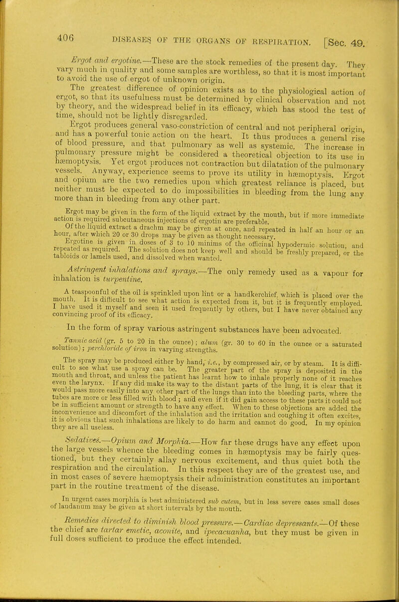 Ergot and ergotine.—These are the stock remedies of the present day They vary much in quality and some samples are worthless, so that it is most important to avoid the use of ergot of unknown origin. The greatest difference of opinion exists as to the physiological action of ergot, so that its usefulness must be determined by clinical observation and not by theory, and the \yidespread belief in its efficacy, which has stood the test of time, should not be lightly disregarded. Ergot produces general vaso-constriction of central and not peripheral ori<^rin and has a powerful tonic action on the heart. It thus produces a general rise of blood pressure, and that pulmonary as well as systemic. The increase in pulmonary pressure might be considered a theoretical objection to its use in hc-emoptysis. Yet ergot produces not contraction but dilatation of the pulmonary vessels. Anyway, experience seems to prove its utility in h£emoptysis Ergot and opium are the two remedies upon which greatest reliance is placed but neither must be expected to do impossibilities in bleeding from the lung anv more than m bleeding from any other part. Ergot may be given in the form of the liquid extract by the mouth, but if more immediate action IS required subcutaneous injections of ergotin are pieferable immeaiate rf ^'''J'-'^,^oi''''°^^.'^i'^°'' ^^^^^ 8^'''^ i-epeated in half an hour or an hour, after which 20 or 30 drops may be given as thought necessary. Jirgotine is given in doses of 3 to 10 minims of the oUicinal hypodermic solution, and rep ated as required. The solution does not keep well and should be Ireshly prepared, or the tabloids or lamels used, and dissolved when wanted. , i Astrmgent inhalations and sprays.—The only remedy used as a vapour for luhalation is tur-peniine. A teaspoonful of the oil is sprinkled upon lint or a handkerchief, which is placed over the mouth. It is dilhcult to see what action is expected from it, but it is frequently employed I have used it myself and seen it used frequently by others, but I have never obtained any convincing ])roof of its efficacy. In the form of spray various astringent substances have been advocated. Tamvicacid{g-c. h to 20 in the ounce); alum (gr. 30 to 60 in the ounce or a saturated solution); ■perchlor%de of irmi in varying strengths. The spray may be produced either by hand, i.e., by compressed air, or by steam. It is diffi- cult to see what use a spray can be. The greater part of the spray is deposited in the mouth and tliroat, and unless the patient has learnt how to inhale properly none of it reaches even the larynx. If any did make its way to the distant parts of the lung, it is clear that it would pass more easily into any other part of the lungs than into the bleeding parts, where the tubes are more or less filled with blood ; and even if it did gain access to these parts it could not be in sufiicient amount or strength to have any effect. When to these objections are added the inconyeinence and discomfort of the inhalation and the irritation and coughing it often excites It IS obvious that such inhalations are likely to do harm and cannot do good. In my opinion tney are all useless. ^ Sedatives.—Opium and Morphia.—Bow far these drugs have any effect upon the large vessels whence the bleeding comes in hemoptysis may be fairly ques- tioned, but they certainly allay nervous excitement, and thus quiet both the respiration and the circulation. In this respect they are of the greatest use, and m most cases of severe ha;moptysis their administration constitutes an important part in the routine treatment of the disease. In urgent cases morj.hia is best administered sub cuicm, but in less severe oases small doses of laudanum may be given at short intervals by the mouth. Remedies directed to diminish blood pressure.—Cardiac depressants.—Oi these the chief are tartar emetic, aconite, and ipecacuanha, but they must be given in full doses sufficient to produce the effect intended.