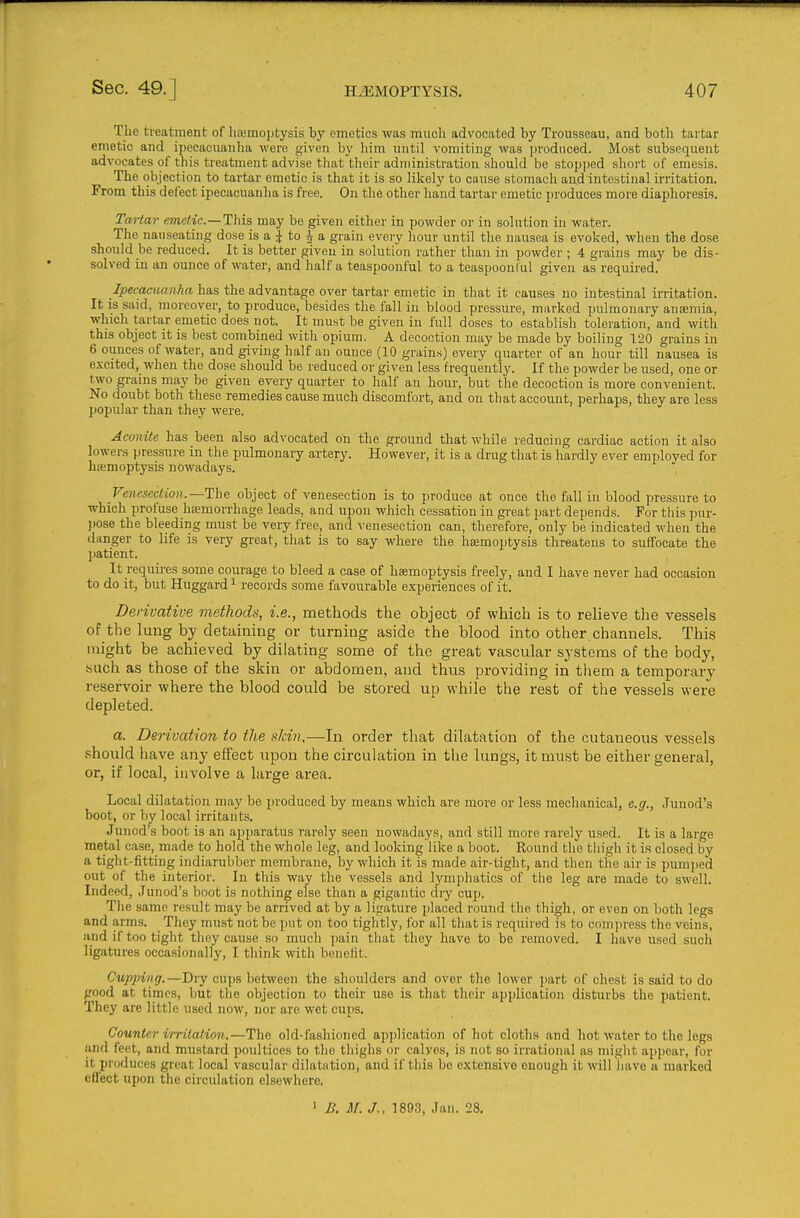 The treatment of hiemoptysis by emetics was much advocated by Trousseau, and both tartar emetic and ipecacuanha were given by liim until vomiting was produced. Most subsequent advocates of this treatment advise that their administration should be stopped short of emesis. The objection to tartar emetic is that it is so likely to cause stomach and intestinal irritation. From this delect ipecacuanha is free. On the other hand tartar emetic produces more diaphoresis. Tartar emetic.—This may be given either in powder or in solution in water. The nauseating dose is a ^ to 4 a grain eveiy hour until the nausea is evoked, when the dose should be reduced. It is better given in solution rather than in powder ; 4 grains may be dis- solved in an ounce of water, and half a teaspoonful to a teaspoonlul given as required. i?>et;a««cr»^« has the advantage over tartar emetic in that it causes no intestinal irritation. It is said, moreover, to produce, besides the fall in blood pressure, marked pulmonary anoeniia, which tartar emetic does not. It must be given in full doses to establish toleration, and with this object it is best combined with opium. A decoction may be made by boiling T20 grains in 6 ounces of water, and giving half an ounce (10 grains) every quarter of an hour till nausea is excited,_ when the dose should be reduced or given less frequently. If the powder be used, one or two grains may be given every quarter to half an hour, but the decoction is more convenient. No doubt both these remedies cause much discomfort, and on that account, perhaps, they are less popular than they were. Aconite has been also advocated on the ground that while reducing cardiac action it also lowers pressure in the pulmonary artery. However, it is a drug that is hardly ever employed for hsemoptysis nowadays. Venesection.—Th& object of venesection is to produce at once the fall iu blood pressure to which profuse haemorrhage leads, and upon which cessation in gi'eat part depends. For this pur- )>ose the bleeding must be very free, and veuesection can, therefore, only be indicated when the clanger to life is very great, that is to say where the haemoptysis thi-eatens to suffocate the jiatient. It_requii-es some courage to bleed a case of haemoptysis freely, and I have never had occasion to do it, but Huggard ^ records some favourable experiences of it. Derivative methods, i.e., methods the object of which is to relieve the vessels of the lung by detaining or turning aside the blood into other.channels. This might be achieved by dilating some of the great vascular systems of the body, such as those of the skin or abdomen, and thus providing in them a temporary reservoir where the blood could be stored up while the rest of the vessels were depleted. a. Derivation to the skin.—In order that dilatation of the cutaneous vessels .•should have any effect upon the circulation in the lungs, it must be either general, or, if local, involve a large area. Local dilatation may be produced by means which are more or less mechanical, e.g., Junod's boot, or by local irritants. Junod's boot is an apparatus rarely seen nowadays, and still more rarely used. It is a large metal case, made to hold the whole leg, and looking like a boot. Round the thigh it is closed by a tight-fitting indiarubber membrane, by which it is made air-tight, and then the air is pumped out of the interior. In this way the vessels and lymphatics of the leg are made to swell. Indeed, Junod's boot is nothing else than a gigantic dry cup. The same result may be arrived at by a ligature placed round the thigh, or even on both legs and arms. They must not be put on too tightly, for all tliat is required is to compress the veins, and if too tight tiiey cause so much pain that they have to be removed. I have used such ligatures occasionally, I think with benetit. Cupping.—Dry cups between the shoulders and over the lower jiart of chest is said to do good at times, but the objection to their use is that their application disturbs the patient. They are little used now, nor are wet cups. Counter irritation.—The old-fashioned ajijjlication of hot cloths and hot water to the legs and feet, and mustard poultices to the thighs or calves, is not so irrational as might appear, for it produces great local vascular dilatation, and if tliis be extensive enough it will have a marked cfl'ect upon the circulation elsewhere. 1 B. M. J., 1893, Jan. 28.