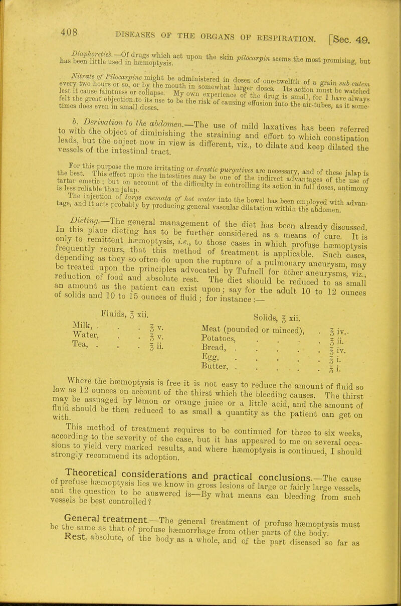 ^^sSS^iJl^J^^''' the .est promising, but lest it cause fkintness'or colkpse My own exp l, c of •action must be wat«l,e,l felt the groat objection.to its use to bithe riKcan.i.i fi • f ' ^ ''^^'^ ^^^^y^ times does even in small doses of causing effusion into the air-tubes, as it sonie- to witlftt'oSt'nflr-r'-?*^' ^^^^ has been referred eadf L th?nbt.t , the straining and effort to which constipatLn theSstThi?X? n', 'l-^f g P^r^/a^i^'^^ are necessary, and of these ialap is only to remittent h.Bmoptysis, i.e., to those cases in which p'ofuse Smoptys fijquently recurs, that this method of treatment is applicable sJcTcase depending as they so often do upon the rupture of a pulmonarraneu ysm ray be treated upon the principles advocated by Tufnell for othei anem-ysms reduction of food and absolute rest. The diet should be reducS to aTLmali of'sXr MO*'?' ff^ ''''' P°' the adult iSlo 12 ounces of solids and 10 to 15 ounces of fluid ; for instance :— Solids, g xii. • • • 3 V. Meat (pounded or minced), Water, . . z y. Potatoes, . . ' • ' • i ii- Eread, .... Egg, .... Butter, . ... 3 IV.. 3 i- lowI^'9^^„V''''''°P'^•^'^' ^ ^^l^* *° ^^^J^^^ t^e amount of fluid so lo^^ as 12 ounces on account of the thirst which the bleedin causes The thirst flu.d should be then reduced to as small a quantity as the patient can get on n..JS' f^^u^ °* treatment requires to be continued for three to six weeks sZ to?i ?d ^'^ ^PP--«^ to me on several o cJ sTrongTy^:^!^^^^^^^ .^^^ ^—^« —I ^^o^ld be t?c^Jlmf\J''tt.ftT*T^^' ^^T^ treatment of profuse hemoptysis must l?rl 1 1 P!-°^«^'^morrhage from other parts of tiie br,d/. Rest, absolute, of the body as a whole, and of the part diseased so far as
