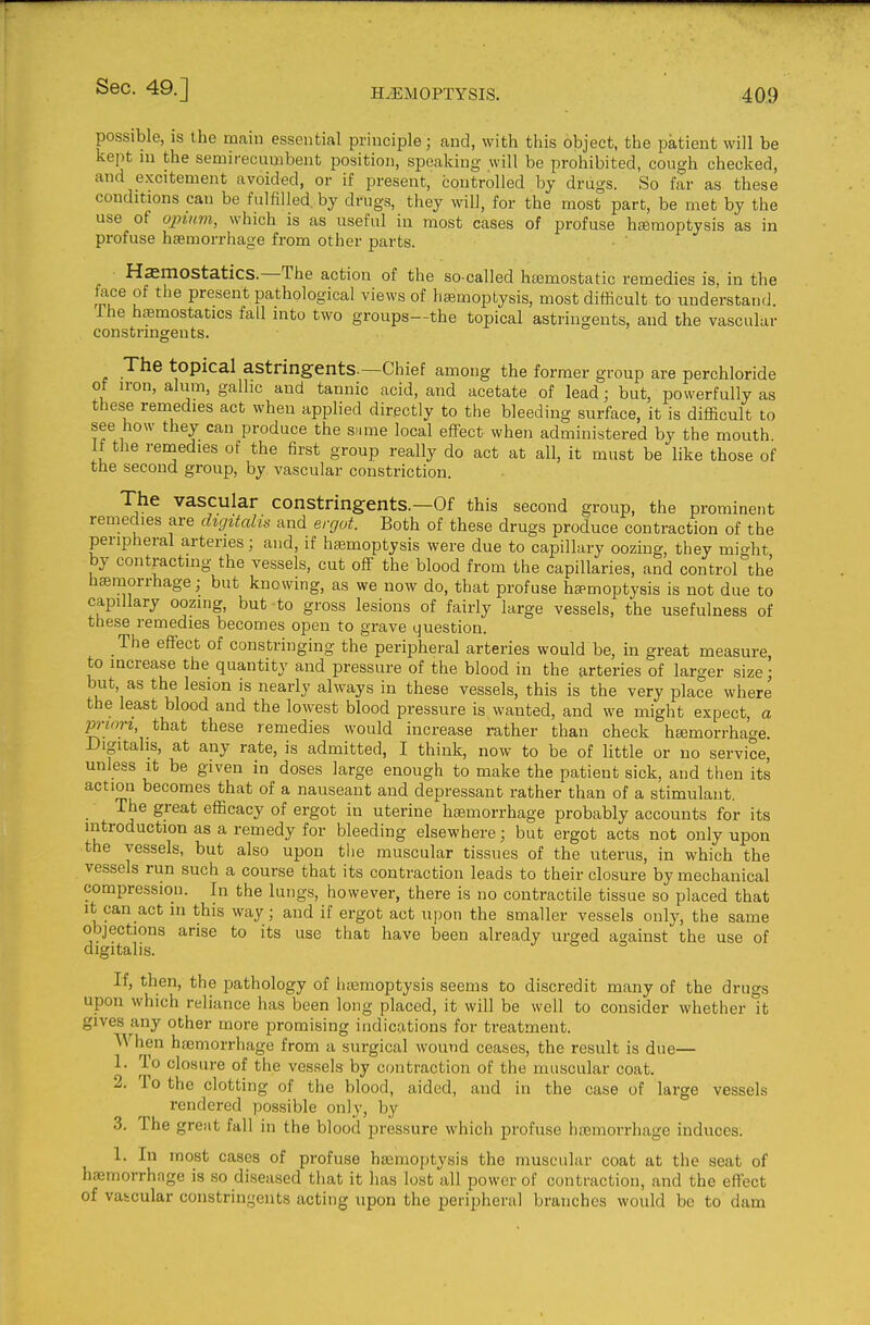 possible, is the main essential principle; and, with this object, the patient will be kept in the semirecumbeut position, speaking will be prohibited, cough checked, and excitement avoided, or if present, controlled by drugs. So far as these conditions can be fulfilled, by drugs, they will, for the most part, be met by the use of 02nnm, which is as useful in most cases of profuse hemoptysis as in profuse haemorrhage from other parts. Hasmostatics.—The action of the so-called haemostatic remedies is, in the fece of the present pathological views of haemoptysis, most difficult to understand. Ihe haemostatics fall into two groups—the topical astringents, and the vascular constringents. The topical astringents—Chief among the former group are perchloride of iron, alum, gallic and tannic acid, and acetate of lead ; but, powerfully as these remedies act when applied directly to the bleeding surface, it is difficult to see how they can produce the same local effect when administered by the mouth If the remedies of the first group really do act at all, it must be like those of the second group, by vascular constriction. The vascular constringents.—Of this second group, the prominent remedies are digitalis and ergot. Both of these drugs produce contraction of the peripheral arteries; and, if hajmoptysis were due to capillary oozing, they might by contracting the vessels, cut off the blood from the capillaries, and control the hsemorrhage; but knowing, as we now do, that profuse haemoptysis is not due to capillary oozing, but to gross lesions of fairly large vessels, the usefulness of these remedies becomes open to grave ijuestion. The effect of constringing the peripheral arteries would be, in great measure to increase the quantity and pressure of the blood in the arteries of larger size; but, as the lesion is nearly always in these vessels, this is the very place where the least blood and the lowest blood pressure is wanted, and we might expect, a prwrz, that these remedies would increase rather than check hemorrhage. Digitalis, at any rate, is admitted, I think, now to be of little or no service, unless It be given in doses large enough to make the patient sick, and then its action becomes that of a nauseant and depressant rather than of a stimulant. The great efficacy of ergot in uterine hemorrhage probably accounts for its introduction as a remedy for bleeding elsewhere; but ergot acts not only upon the vessels, but also upon tlie muscular tissues of the uterus, in which the vessels run such a course that its contraction leads to their closure by mechanical compression. In the lungs, however, there is no contractile tissue so placed that It can act in this way; and if ergot act upon the smaller vessels only, the same objections arise to its use that have been already urged against the use of digitalis. If, then, the jDathology of litemoptysis seems to discredit many of the drugs upon which reliance has been long placed, it will be well to consider whether it gives any other more promising indications for treatment. When hsemorrhage from a surgical wound ceases, the result is due— 1. To closure of the vessels by contraction of the muscular coat. 2. To the clotting of the blood, aided, and in the case of large vessels rendered possible only, by 3. The great fall in the blood pressure which profuse hemorrhage induces. 1. In most cases of profuse hemoptysis the muscular coat at the seat of hemorrhage is so diseased that it has lost all power of contraction, and the effect of vascular constringents acting upon the peripheral branches would be to dam