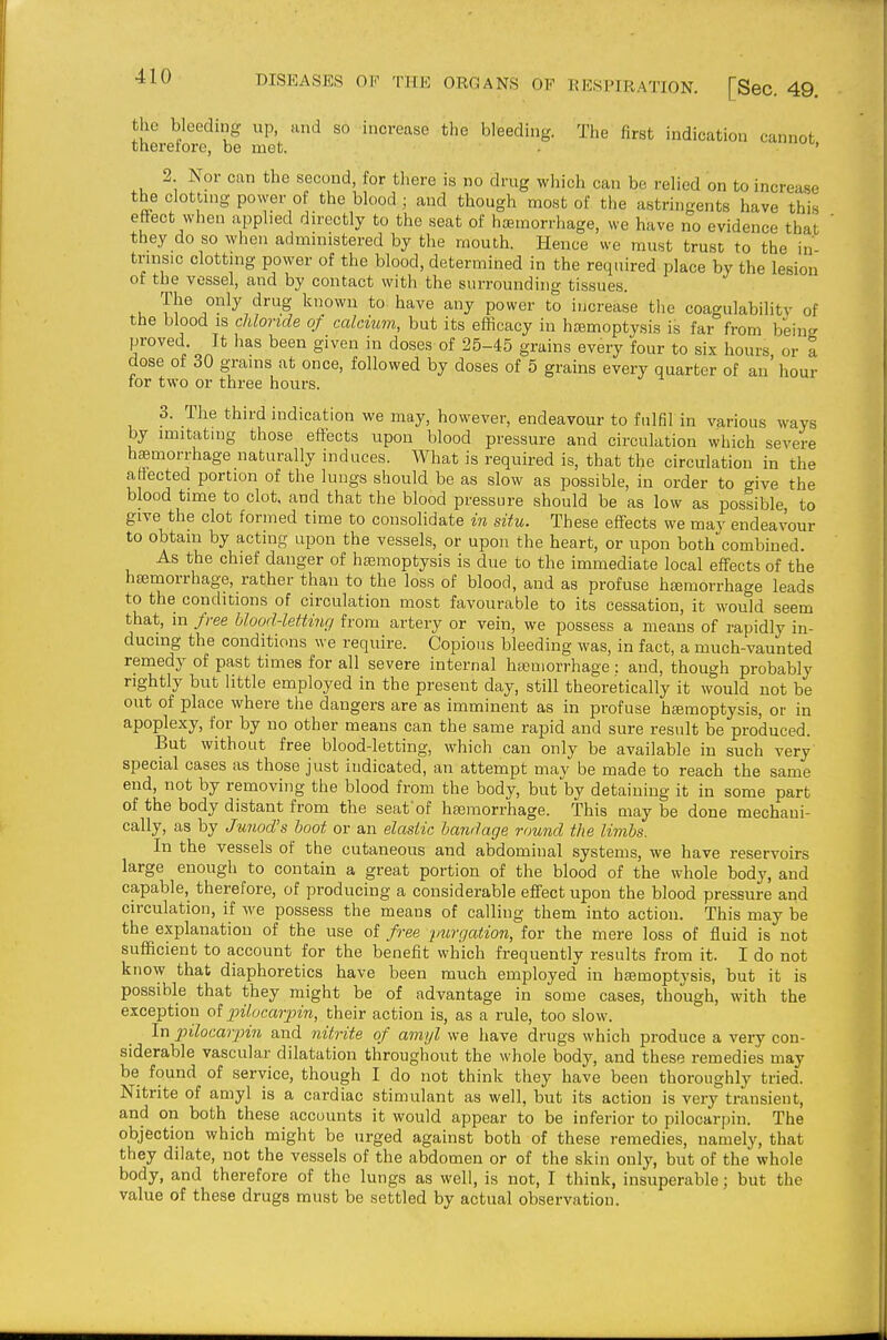 the bleeding up, and so increase the bleeding. The first indication cannot thererore, be met. - ^u, 2 Nor can the second, for there is no drug which can be relied on to increase the clottuig power of the blood ; and though most of the astringents have this effect when applied du'ectly to the seat of haemorrhage, we have no evidence that they do so when administered by the mouth. Hence we must trust to the in tnnsic clottmg power of the blood, determined in the required place by the lesion of the vessel, and by contact with the surrounding tissues. The only drug known to have any power to increase tlie coagulability of the blood IS chloride of calcium, but its efficacy in hajmoptysis is far from being 'f'°''^'lon * ''^^ ^^^^ doses of 25-45 grains every four to six hours, or I dose of 30 grams at once, followed by doses of 5 grains every quarter of an hour for two or three hours. 3. The third indication we may, however, endeavour to fulfil in various ways by imitating those effects upon blood pressure and circulation which severe h£emorrhage naturally induces. AVhat is required is, that the circulation in the affected portion of the lungs should be as slow as possible, in order to give the blood time to clot, and that the blood pressure should be as low as possible to give the clot formed time to consolidate m situ. These eff-ects we may endeavour to obtain by acting upon the vessels, or upon the heart, or upon bothcombined. As the chief danger of heemoptysis is due to the immediate local eff'ects of the haemorrhage, rather than to the loss of blood, and as profuse heemorrhage leads to the conditions of circulation most favourable to its cessation, it would seem that, in free blood-letting from artery or vein, we possess a means of rapidly in- ducing the conditions we require. Copious bleeding was, in fact, a much-vaunted remedy of past times for all severe internal hseniorrhage : and, though probably rightly but little employed in the present day, still theoretically it would not be out of place where the dangers are as imminent as in profuse hajmoptysis, or in apoplexy, for by no other means can the same rapid and sure result be produced. But without free blood-letting, which can only be available in such very special cases as those just indicated, an attempt may be made to reach the same end, not by removing the blood from the body, but by detaining it in some part of the body distant from the seat'of hseraorrhage. This maybe done mechani- cally, as by Junod's boot or an elastic bandage round the livibs. In the vessels of the cutaneous and abdominal systems, we have reservoirs large enough to contain a great portion of the blood of the whole body, and capable, therefore, of producing a considerable eff'ect upon the blood pressure and circulation, if we possess the means of calling them into action. This may be the explanation of the use of free /mrgation, for the mere loss of fluid is not sufficient to account for the benefit which frequently results from it. I do not know that diaphoretics have been much employed in hasmoptysis, but it is possible that they might be of advantage in some cases, though, with the exception of jnlocarpin, their action is, as a rule, too slow. In jnlocariJin and 7iitrite of amyl we have drugs which produce a very con- siderable vascular dilatation throughout the whole body, and these remedies may be found of service, though I do not think they have been thoroughly tried. Nitrite of amyl is a cardiac stimulant as well, but its action is very transient, and on both these accounts it would appear to be inferior to pilocarpin. The objection which might be urged against both of these remedies, namely, that they dilate, not the vessels of the abdomen or of the skin only, but of the whole body, and therefore of the lungs as well, is not, I think, insuperable; but the value of these drugs must be settled by actual observation.
