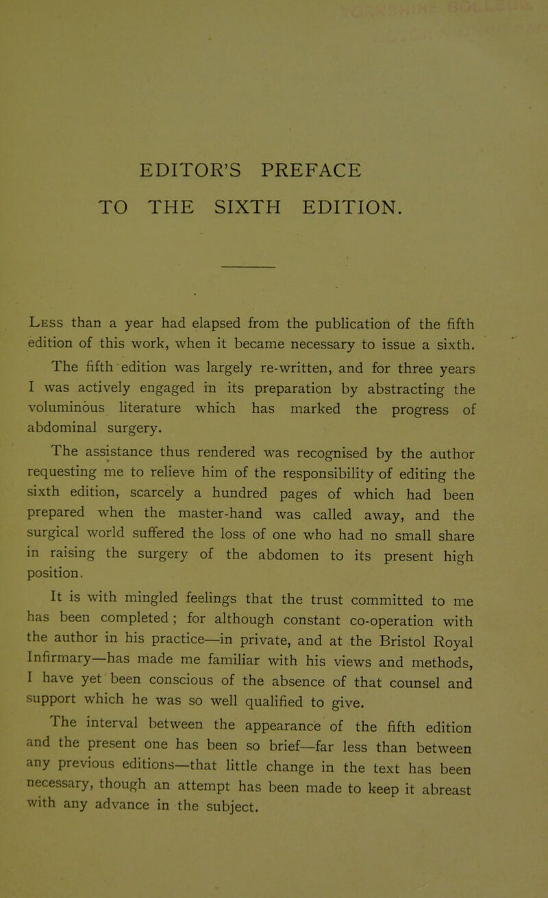 EDITOR’S PREFACE TO THE SIXTH EDITION. Less than a year had elapsed from the publication of the fifth edition of this work, when it became necessary to issue a sixth. The fifth edition was largely re-written, and for three years I was actively engaged in its preparation by abstracting the voluminous literature which has marked the progress of abdominal surgery. The assistance thus rendered was recognised by the author requesting me to relieve him of the responsibility of editing the sixth edition, scarcely a hundred pages of which had been prepared when the master-hand was called away, and the surgical world suffered the loss of one who had no small share in raising the surgery of the abdomen to its present high position. It is with mingled feelings that the trust committed to me has been completed ; for although constant co-operation with the author in his practice—in private, and at the Bristol Royal Infirmary has made me familiar with his views and methods, I ha\ e yet been conscious of the absence of that counsel and support which he was so well qualified to give. The interval between the appearance of the fifth edition and the present one has been so brief—far less than between any previous editions—that little change in the text has been necessary, though an attempt has been made to keep it abreast with any advance in the subject.