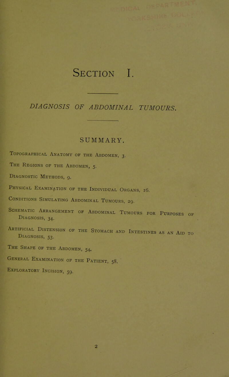 DIAGNOSIS OF ABDOMINAL TUMOURS. SUMMARY. Topographical Anatomy of the Abdomen, 3. The Regions of the Abdomen, 5. Diagnostic Methods, 9. Physical Examination of the Individual Organs, 16. Conditions Simulating Abdominal Tumours, 29. Schematic Arrangement of Abdominal Tumours for Purposes of Diagnosis, 34. Artificial Distension of the Stomach and Intestines as an Aid to Diagnosis, 53. The Shape of the Abdomen, 54. General Examination of the Patient, 58. Exploratory Incision, 59. 2